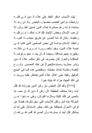 ‫ﻟﻬﺫﻩ ﺍﻷﺴﺒﺎﺏ ﺍﺴﺘﻘﺭ ﺍﻟﺤﻘﺩ ﻋﻠﻰ ﻋﻼﺀ ﺍﻟـﺩﻴﻥ ﻓـﻰ ﻗﻠﺒـﻪ‬
‫ﻭﺍﺭﺘﺒﻁﺕ ﺩﻭﺍﻋﻰ ﺍﻟﻐﻀﺏ ﺒﻌﻀﻬﺎ ﺒـﺎﻟﺒﻌﺽ. ﻭﻜـﺎﻥ ﺭﺠـﻼ‬
‫ﻤﺴﻠ ‪‬ﺎ؛ ﺇﺫ ﺇﻨﻪ ﺭﻏﻡ ﻤﻌﺎﺸﺭﺘﻪ ﻟﻌﻼﺀ ﺍﻟﺩﻴﻥ ﺍﻟﺴﻨﻴﻥ ﺍﻟﻁـﻭﺍل، ﺇﻻ‬
                                                   ‫ﻤ‬
‫ﺃﻥ ﺤﺏ ﺍﻹﺴﻼﻡ ﻭﺒﻐﺽ ﺍﻹﻟﺤﺎﺩ ﻜﺎﻨﺎ ﻗـﺩ ﺘﻤﻜﻨـﺎ ﻤـﻥ ﻗﻠﺒـﻪ‬
‫ﻭﻋﻘﻴﺩﺘﻪ. ﻭﻜﺎﻥ ﻗﺩ ﻨﺸﺄ ﻟﻠﺤﺴﻥ ﻋﻥ ﻁﺭﻴﻕ ﻤﺠﺎﻨﺴـﺔ ﺍﻟﻐﺭﺒـﺔ‬
‫ﻭﺍﻋﺘﻘﺎﺩ ﺍﻹﺴﻼﻡ ﻤﺅﺍﻨﺴﺔ ﺇﻟﻰ ﺒﻌﺽ ﺍﻟﻤﺴﻠﻤﻴﻥ ﺍﻟﺫﻴﻥ ﻜﺎﻨﻭﺍ ﻓـﻰ‬
‫ﺨﺩﻤﺔ ﻋﻼﺀ ﺍﻟﺩﻴﻥ، ﻭﺒﻘﻭﺍ ﺒﺎﻟﻀـﺭﻭﺭﺓ ﺃﺴـﺭﻯ ﻓـﻰ ﻤﻠﻜـﻪ،‬
‫ﻭﻅﻬﺭﺕ ﺒﻴﻨﻬﻡ ﺼﺩﺍﻗﺔ، ﻭﺤﻴﻨﻤﺎ ﻜـﺎﻥ ﻴﺠـﺩ ﻤﻌﻬـﻡ ﻓﺭﺼـﺔ‬
‫ﺍﻟﻤﻨﺎﻗﺸﺔ ﻭﺍﻟﺤﻭﺍﺭ ﻜﺎﻥ ﻴﻨﺼﺭﻑ ﺇﻟﻰ ﺫﻜﺭ ﻤﺜﺎﻟﺏ ﻋﻼﺀ ﺍﻟـﺩﻴﻥ‬
‫ﻭﻨﺸﺭ ﻤﺨﺎﺯﻴﻪ ﻭﻤﺴﺎﻭﺌﻪ)ﺘﻌﺒﻴﺭﺍ( ﻋﻥ ﻨﻔﺜﻪ ﺍﻟﻤﺼﺩﻭﺭ ﻭﺸـﺭﺡ‬
                        ‫‪‬‬
‫ﺍﻟﻐﺼﺔ ﻭﻤﻘﺎﺴﺎﺓ ﺸﺩﺍﺌﺩ ﻤﻌﻴﺸﺘﻪ. ﻭﺒﻤﻘﺘﻀﻰ ﻫﺫﻩ ﺍﻟﺩﻭﺍﻋﻰ ﺃﺼﺒﺢ‬
‫ﺍﻟﺘﻭﻓﻴﻕ ﺭﻓﻴﻘﻪ ﺤﺘﻰ ﺍﻏﺘﺎل ﻋﻼﺀ ﺍﻟﺩﻴﻥ ﻓﺨﺎﻁﺭ ﺒﻘﻠﺒﻪ ﻭﺭﻭﺤـﻪ‬
                       ‫ﻓﻰ ﺫﻟﻙ ﺍﻟﺠﻬﺎﺩ ﺠﺯﺍﻩ ﺍﷲ ﺒﻨﻴﺘﻪ ﺨﻴ ‪‬ﺍ.‬
                         ‫ﺭ‬
‫)٨٥٢( ﻭﻟﻘﺩ ﻗﺎل ﺍﻟﺒﻌﺽ ﺒﺄﻥ ﺭﻜﻥ ﺍﻟﺩﻴﻥ ﺨﻭﺭﺸﺎﻩ ﻗﺩ ﻗﺘل‬
‫ﺃﺒﺎﻩ، ﻭﻫﺫﺍ ﻤﺨﺎﻟﻑ ﻟﻠﺤﻘﻴﻘﺔ؛ ﻷﻥ ﺭﻜﻥ ﺍﻟـﺩﻴﻥ ﻜـﺎﻥ ﻤﺼـﺎ ‪‬ﺎ‬
 ‫ﺒ‬
‫ﺒﺎﻟﺤﻤﻰ ﻓﻰ ﺘﻠﻙ ﺍﻟﻠﻴﻠﺔ ﻭﻤﻼﺯ ‪‬ﺎ ﻟﻠﻔﺭﺍﺵ، ﻭﺒﻘﻰ ﻋـﺎﺠ ‪‬ﺍ ﻋـﻥ‬
     ‫ﺯ‬                    ‫ﻤ‬
‫ﺍﻟﺤﺭﻜﺔ ﻋﺩﺓ ﺃﻴﺎﻡ. ﻭﻟﻜﻥ ﻟﻸﺴﺒﺎﺏ ﺍﻟﺘﻰ ﺴﺒﻕ ﺫﻜﺭﻫﺎ، ﻓﻀﻼ ﻋﻥ‬
‫ﻗﺭﺍﺌﻥ ﺍﻷﺤﻭﺍل ﺍﻟﻤﺨﺘﻠﻔﺔ ﻋﻥ ﺫﻟﻙ، ﻴﻤﻜﻥ ﺍﻻﺴﺘﺩﻻل ﻋﻠﻰ ﺃﻨﻪ ﻟﻡ‬
‫ﻴﺴﺘﻨﻜﺭ ﻗﺘل ﺃﺒﻴﻪ ﺃﻭ ﻴﺴﺘﺭﺩﺌﻪ ﻭﺃﻥ ﺍﻟﺤﺴﻥ ﻗﺩ ﺃﻗﺩﻡ ﻋﻠـﻰ ﻓﻌـل‬
 