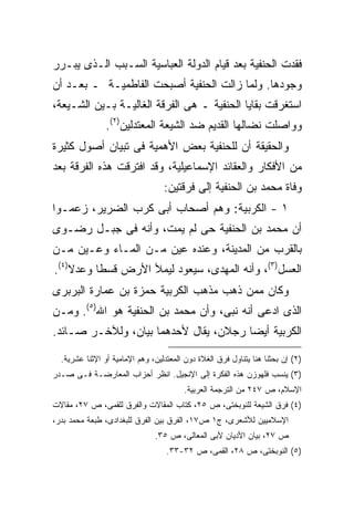 ‫ﻓﻘﺩﺕ ﺍﻟﺤﻨﻔﻴﺔ ﺒﻌﺩ ﻗﻴﺎﻡ ﺍﻟﺩﻭﻟﺔ ﺍﻟﻌﺒﺎﺴﻴﺔ ﺍﻟﺴـﺒﺏ ﺍﻟـﺫﻯ ﻴﺒـﺭﺭ‬
‫ﻭﺠﻭﺩﻫﺎ. ﻭﻟﻤﺎ ﺯﺍﻟﺕ ﺍﻟﺤﻨﻔﻴﺔ ﺃﺼﺒﺤﺕ ﺍﻟﻔﺎﻁﻤﻴـﺔ ـ ﺒﻌـﺩ ﺃﻥ‬
‫ﺍﺴﺘﻐﺭﻗﺕ ﺒﻘﺎﻴﺎ ﺍﻟﺤﻨﻔﻴﺔ ـ ﻫﻰ ﺍﻟﻔﺭﻗﺔ ﺍﻟﻐﺎﻟﻴـﺔ ﺒـﻴﻥ ﺍﻟﺸـﻴﻌﺔ،‬
                ‫ﻭﻭﺍﺼﻠﺕ ﻨﻀﺎﻟﻬﺎ ﺍﻟﻘﺩﻴﻡ ﻀﺩ ﺍﻟﺸﻴﻌﺔ ﺍﻟﻤﻌﺘﺩﻟﻴﻥ)٢(.‬
‫ﻭﺍﻟﺤﻘﻴﻘﺔ ﺃﻥ ﻟﻠﺤﻨﻔﻴﺔ ﺒﻌﺽ ﺍﻷﻫﻤﻴﺔ ﻓﻰ ﺘﺒﻴﺎﻥ ﺃﺼﻭل ﻜﺜﻴﺭﺓ‬
‫ﻤﻥ ﺍﻷﻓﻜﺎﺭ ﻭﺍﻟﻌﻘﺎﺌﺩ ﺍﻹﺴﻤﺎﻋﻴﻠﻴﺔ، ﻭﻗﺩ ﺍﻓﺘﺭﻗﺕ ﻫﺫﻩ ﺍﻟﻔﺭﻗﺔ ﺒﻌﺩ‬
                                  ‫ﻭﻓﺎﺓ ﻤﺤﻤﺩ ﺒﻥ ﺍﻟﺤﻨﻔﻴﺔ ﺇﻟﻰ ﻓﺭﻗﺘﻴﻥ:‬
‫١ - ﺍﻟﻜﺭﺒﻴﺔ: ﻭﻫﻡ ﺃﺼﺤﺎﺏ ﺃﺒﻰ ﻜﺭﺏ ﺍﻟﻀﺭﻴﺭ، ﺯﻋﻤـﻭﺍ‬
‫ﺃﻥ ﻤﺤﻤﺩ ﺒﻥ ﺍﻟﺤﻨﻔﻴﺔ ﺤﻰ ﻟﻡ ﻴﻤﺕ، ﻭﺃﻨﻪ ﻓﻰ ﺠﺒـل ﺭﻀـﻭﻯ‬
‫ﺒﺎﻟﻘﺭﺏ ﻤﻥ ﺍﻟﻤﺩﻴﻨﺔ، ﻭﻋﻨﺩﻩ ﻋﻴﻥ ﻤـﻥ ﺍﻟﻤـﺎﺀ ﻭﻋـﻴﻥ ﻤـﻥ‬
‫ﺍﻟﻌﺴل)٣(، ﻭﺃﻨﻪ ﺍﻟﻤﻬﺩﻯ، ﺴﻴﻌﻭﺩ ﻟﻴﻤﻸ ﺍﻷﺭﺽ ﻗﺴ ﹰﺎ ﻭﻋﺩﻻ)٤(.‬
    ‫ﹰ‬     ‫ﻁ‬
‫ﻭﻜﺎﻥ ﻤﻤﻥ ﺫﻫﺏ ﻤﺫﻫﺏ ﺍﻟﻜﺭﺒﻴﺔ ﺤﻤﺯﺓ ﺒﻥ ﻋﻤﺎﺭﺓ ﺍﻟﺒﺭﺒﺭﻯ‬
‫ﺍﻟﺫﻯ ﺍﺩﻋﻰ ﺃﻨﻪ ﻨﺒﻰ، ﻭﺃﻥ ﻤﺤﻤﺩ ﺒﻥ ﺍﻟﺤﻨﻔﻴﺔ ﻫﻭ ﺍﷲ)٥(. ﻭﻤـﻥ‬
‫ﺍﻟﻜﺭﺒﻴﺔ ﺃﻴ ‪‬ﺎ ﺭﺠﻼﻥ، ﻴﻘﺎل ﻷﺤﺩﻫﻤﺎ ﺒﻴﺎﻥ، ﻭﻟﻶﺨـﺭ ﺼـﺎﺌﺩ.‬
                                       ‫ﻀ‬

  ‫)٢( ﺇﻥ ﺒﺤﺜﻨﺎ ﻫﻨﺎ ﻴﺘﻨﺎﻭل ﻓﺭﻕ ﺍﻟﻐﻼﺓ ﺩﻭﻥ ﺍﻟﻤﻌﺘﺩﻟﻴﻥ، ﻭﻫﻡ ﺍﻹﻤﺎﻤﻴﺔ ﺃﻭ ﺍﻹﺜﻨﺎ ﻋﺸﺭﻴﺔ.‬
‫)٣( ﻴﻨﺴﺏ ﻓﻠﻬﻭﺯﻥ ﻫﺫﻩ ﺍﻟﻔﻜﺭﺓ ﺇﻟﻰ ﺍﻹﻨﺠﻴل. ﺍﻨﻅﺭ ﺃﺤﺯﺍﺏ ﺍﻟﻤﻌﺎﺭﻀـﺔ ﻓـﻰ ﺼـﺩﺭ‬
                                        ‫ﺍﻹﺴﻼﻡ، ﺹ ٧٤٢ ﻤﻥ ﺍﻟﺘﺭﺠﻤﺔ ﺍﻟﻌﺭﺒﻴﺔ.‬
‫)٤( ﻓﺭﻕ ﺍﻟﺸﻴﻌﺔ ﻟﻠﻨﻭﺒﺨﺘﻰ، ﺹ ٥٢، ﻜﺘﺎﺏ ﺍﻟﻤﻘﺎﻻﺕ ﻭﺍﻟﻔﺭﻕ ﻟﻠﻘﻤﻰ، ﺹ ٧٢، ﻤﻘﺎﻻﺕ‬
‫ﺍﻹﺴﻼﻤﻴﻴﻥ ﻟﻸﺸﻌﺭﻯ، ﺝ١ ﺹ٧١، ﺍﻟﻔﺭﻕ ﺒﻴﻥ ﺍﻟﻔﺭﻕ ﻟﻠﺒﻐﺩﺍﺩﻯ، ﻁﺒﻌﺔ ﻤﺤﻤﺩ ﺒﺩﺭ،‬
                               ‫ﺹ ٧٢، ﺒﻴﺎﻥ ﺍﻷﺩﻴﺎﻥ ﻷﺒﻰ ﺍﻟﻤﻌﺎﻟﻰ، ﺹ ٥٣.‬
                                   ‫)٥( ﺍﻟﻨﻭﺒﺨﺘﻰ، ﺹ ٨٢، ﺍﻟﻘﻤﻰ، ﺹ ٢٣-٣٣.‬
 