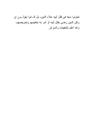 ‫ﺘﻌﺎﻭﻨﻭﺍ ﻤﻌﻪ ﻓﻰ ﻗﺘل ﺃﺒﻴﻪ ﻋﻼﺀ ﺍﻟﺩﻴﻥ، ﺒل ﻜـﺎﻨﻭﺍ ﻴﻘﻭﻟـﻭﻥ ﺇﻥ‬
 ‫ﺭﻜﻥ ﺍﻟﺩﻴﻥ ﺭﻀﻰ ﺒﻘﺘل ﺃﺒﻴﻪ ﺃﻭ ﺃﻤﺭ ﺒﻪ ﺒﺘﻌﻠﻴﻤﻬﻡ ﻭﺘﺤﺭﻴﻀﻬﻡ،‬
                            ‫ﻭﺍﷲ ﺃﻋﻠﻡ ﺒﺎﻟﺨﻔﻴﺎﺕ ﻭﺍﻟﺴﺭﺍﺌﺭ.‬
 
