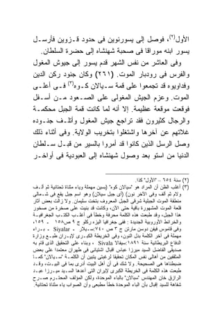 ‫ﺍﻷﻭل)٢(، ﻓﻭﺼل ﺇﻟﻰ ﻴﺴﻭﺭﻨﻭﻴﻥ ﻓﻰ ﺤﺩﻭﺩ ﻗـﺯﻭﻴﻥ ﻓﺄﺭﺴـل‬
   ‫ﻴﺴﻭﺭ ﺍﺒﻨﻪ ﻤﻭﺭﺍ ﹰﺎ ﻓﻰ ﺼﺤﺒﺔ ﺸﻬﻨﺸﺎﻩ ﺇﻟﻰ ﺤﻀﺭﺓ ﺍﻟﺴﻠﻁﺎﻥ.‬
                                        ‫ﻗ‬
‫ﻭﻓﻰ ﺍﻟﻌﺎﺸﺭ ﻤﻥ ﻨﻔﺱ ﺍﻟﺸﻬﺭ ﻗﺩﻡ ﻴﺴﻭﺭ ﺇﻟﻰ ﺠﻴﻭﺵ ﺍﻟﻤﻐﻭل‬
‫ﻭﺍﻟﻔﺭﺱ ﻓﻰ ﺭﻭﺩﺒﺎﺭ ﺍﻟﻤﻭﺕ. )١٦٢( ﻭﻜﺎﻥ ﺠﻨﻭﺩ ﺭﻜﻥ ﺍﻟﺩﻴﻥ‬
‫ﻭﻓﺩﺍﻭﻴﻭﻩ ﻗﺩ ﺘﺠﻤﻌﻭﺍ ﻋﻠﻰ ﻗﻤﺔ ﺴـﻴﺎﻻﻥ ﻜـﻭﻩ)٣( ﻓـﻰ ﺃﻋﻠـﻰ‬
‫ﺍﻟﻤﻭﺕ. ﻭﻋﺯﻡ ﺍﻟﺠﻴﺵ ﺍﻟﻤﻐﻭﻟﻰ ﻋﻠﻰ ﺍﻟﺼـﻌﻭﺩ ﻤـﻥ ﺃﺴـﻔل‬
‫ﻓﻭﻗﻌﺕ ﻤﻭﻗﻌﺔ ﻋﻅﻴﻤﺔ. ﺇﻻ ﺃﻨﻪ ﻟﻤﺎ ﻜﺎﻨﺕ ﻗﻤﺔ ﺍﻟﺠﺒل ﻤﺤﻜﻤـﺔ‬
‫ﻭﺍﻟﺭﺠﺎل ﻜﺜﻴﺭﻭﻥ ﻓﻘﺩ ﺘﺭﺍﺠﻊ ﺠﻴﺵ ﺍﻟﻤﻐﻭل ﻭﺃﺘﻠـﻑ ﺠﻨـﻭﺩﻩ‬
‫ﻏﻼﺘﻬﻡ ﻋﻥ ﺁﺨﺭﻫﺎ ﻭﺍﺸﺘﻐﻠﻭﺍ ﺒﺘﺨﺭﻴﺏ ﺍﻟﻭﻻﻴﺔ. ﻭﻓﻰ ﺃﺜﻨﺎﺀ ﺫﻟﻙ‬
‫ﻭﺼل ﺍﻟﺭﺴل ﺍﻟﺫﻴﻥ ﻜﺎﻨﻭﺍ ﻗﺩ ﺃﻤﺭﻭﺍ ﺒﺎﻟﺴﻴﺭ ﻤﻥ ﻗﺒـل ﺴـﻠﻁﺎﻥ‬
‫ﺍﻟﺩﻨﻴﺎ ﻤﻥ ﺍﺴﺘﻭ ﺒﻌﺩ ﻭﺼﻭل ﺸﻬﻨﺸﺎﻩ ﺇﻟﻰ ﺍﻟﻌﺒﻭﺩﻴﺔ ﻓﻰ ﺃﻭﺍﺨـﺭ‬

                                                   ‫)٢( ﺴﻨﺔ ٤٥٦ – "ﺍﻷﻭل" ﻜﺫﺍ.‬
‫)٣( ﺃﻏﻠﺏ ﺍﻟﻅﻥ ﺃﻥ ﺍﻟﻤﺭﺍﺩ ﻫﻭ "ﺴﻴﺎﻻﻥ ﻜﻭﻩ" )ﺒﺴﻴﻥ ﻤﻬﻤﻠﺔ ﻭﻴﺎﺀ ﻤﺜﻨﺎﺓ ﺘﺤﺘﺎﻨﻴﺔ ﺜﻡ ﺃﻟـﻑ‬
‫ﻭﻻﻡ ﺜﻡ ﺃﻟﻑ ﻭﻓﻰ ﺍﻵﺨﺭ ﻨﻭﻥ( )ﺃﻯ ﺠﺒل ﺴﻴﻼﻥ( ﻭﻫﻭ ﺍﺴﻡ ﺠﺒل ﻴﻘﻊ ﻓﻰ ﺸـﻤﺎﻟﻰ‬
‫ﻤﻨﻁﻘﺔ ﺍﻟﻤﻭﺕ ﺍﻟﺠﺒﻠﻴﺔ ﺸﺭﻗﻰ ﺍﻟﺠﺒل ﺍﻟﻤﻌﺭﻭﻑ ﺒﺘﺨﺕ ﺴﻠﻴﻤﺎﻥ. ﻭﻻ ﺯﺍﻟﺕ ﺒﻌﺽ ﺁﺜﺎﺭ‬
‫ﻗﻠﻌﺔ ﺍﻟﻤﻭﺕ ﺍﻟﻤﺸﻬﻭﺭﺓ ﺒﺎﻗﻴﺔ ﺤﺘﻰ ﺍﻵﻥ، ﻭﻜﺎﻨﺕ ﻗﺩ ﺒﻨﻴﺕ ﻋﻠﻰ ﺼﺨﺭﺓ ﻤﻥ ﺼﺨﻭﺭ‬
‫ﻫﺫﺍ ﺍﻟﺠﺒل، ﻭﻗﺩ ﻁﺒﻌﺕ ﻫﺫﻩ ﺍﻟﻜﻠﻤﺔ ﻤﺤﺭﻓﺔ ﻭﺨﻁﺄ ﻓﻰ ﺃﻏﻠـﺏ ﺍﻟﻜﺘـﺏ ﺍﻟﺠﻐﺭﺍﻓﻴـﺔ‬
‫ﻭﺍﻟﺨﺭﺍﺌﻁ ﺍﻷﻭﺭﻭﺒﻴﺔ ﺍﻟﺠﺩﻴﺩﺓ : ﻓﻔﻰ ﺠﻐﺭﺍﻓﻴﺎ ﺍﻟﻴﺯﻩ ﺭﻜﻠﻭ ﺝ ٩ ﺹ٨٥١ ـ ٩٥١،‬
‫ﻭﻓﻰ ﻗﺎﻤﻭﺱ ﻓﻴﻔﻥ ﺩﻭﺴﻥ ﻤﺎﺭﺘﻥ ﺝ ٣ ﺹ ٠٤٧:ﺴـﻴﻼﺭ ـ ‪ Siyalar‬ـ ﺒـﺭﺍﺀ‬
‫ﻤﻬﻤﻠﺔ ﻓﻰ ﺁﺨﺭ ﺍﻟﻜﻠﻤﺔ ﺒﺩل ﺍﻟﻨﻭﻥ، ﻭﻓﻰ ﺍﻟﺨﺭﻴﻁﺔ ﺍﻟﻜﺒـﺭﻯ ﻹﻴـﺭﺍﻥ ﻁﺒـﻊ ﻭﺯﺍﺭﺓ‬
‫ﺍﻟﺩﻓﺎﻉ ﺍﻟﺒﺭﻴﻁﺎﻨﻴﺔ ﺴﻨﺔ ١٩٨١:ﺴﻴﻔﺎﻻ ‪ ، Sivala‬ﻭﺒﻨﺎﺀ ﻋﻠﻰ ﺍﻟﺘﺤﻘﻴﻕ ﺍﻟﺫﻯ ﻗﺎﻡ ﺒﻪ‬
‫ﺼﺩﻴﻘﻰ ﺍﻟﻔﺎﻀل ﺍﻟﺴﻴﺩ ﻤﻴﺭﺯﺍ ﻋﺒﺎﺱ ﺍﻗﺒﺎل ﺍﺸﺘﻴﺎﻨﻰ ﻓﻰ ﻁﻬﺭﺍﻥ ﻤﻌﺘﻤﺩﺍ ﻋﻠﻰ ﺒﻌﺽ‬
             ‫ﹰ‬
‫ﺍﻟﻤﺜﻘﻔﻴﻥ ﻤﻥ ﺃﻫﺎﻟﻰ ﻨﻔﺱ ﺍﻟﻤﻜﺎﻥ ﺘﺤﻘﻴﻘﺎ ﻟﺭﻏﺒﺘﻰ ﻴﺘﺒﻴﻥ ﺃﻥ ﺍﻟﻜﻠﻤـﺔ "ﺴـﻴﺎﻻﻥ" ﻜﻤـﺎ‬
                                         ‫ﹰ‬
‫ﻀﺒﻁﻨﺎﻫﺎ ﻫﻰ ﺍﻟﺼﺤﻴﺤﺔ. ﻭﻻ ﺸﻙ ﻓﻰ ﺃﻥ ﺃﻫل ﺍﻟﺒﻴﺕ ﺃﺩﺭﻯ ﺒﻤﺎ ﻓﻰ ﺍﻟﺒﻴـﺕ، ﻭﻗـﺩ‬
‫ﻁﺒﻌﺕ ﻫﺫﻩ ﺍﻟﻜﻠﻤﺔ ﻓﻰ ﺍﻟﺨﺭﻴﻁﺔ ﺍﻟﻜﺒﺭﻯ ﻹﻴﺭﺍﻥ ﺍﻟﺘﻰ ﺃﻋﺩﻫﺎ ﺍﻟﺴـﻴﺩ ﻤﻴـﺭﺯﺍ ﻋﺒـﺩ‬
‫ﺍﻟﺭﺍﺯﻕ ﺨﺎﻥ ﺍﻟﻤﻬﻨﺩﺱ "ﺴﺒﺎﻻﻥ" ﺒﺎﻟﺒﺎﺀ ﺍﻟﻤﻭﺤﺩﺓ، ﻭﻟﻜﻥ ﺍﻟﻤﺅﻟﻑ ﺍﻟﻤﺤﺘـﺭﻡ ﺼـﺭﺡ‬
‫ﺸﻔﺎﻫﺔ ﻟﻠﺴﻴﺩ ﺇﻗﺒﺎل ﺒﺄﻥ ﺍﻟﺒﺎﺀ ﺍﻟﻤﻭﺤﺩﺓ ﺨﻁﺄ ﻤﻁﺒﻌﻰ ﻭﺃﻥ ﺍﻟﺼﻭﺍﺏ ﻴﺎﺀ ﻤﺜﻨﺎﺓ ﺘﺤﺘﺎﻨﻴﺔ.‬
 