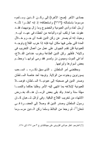 ‫ﺠﻤﺎﺩﻯ ﺍﻵﺨﺭ )ﺼﺢ: ﺍﻵﺨﺭﺓ( ﺇﻟﻰ ﺭﻜـﻥ ﺍﻟـﺩﻴﻥ ﻭﺴـﻠﻤﻭﻩ‬
‫ﻤﺭﺴﻭ ‪‬ﺎ ﺒﺎﺴﺘﻤﺎﻟﺘﻪ )٢٦٢( ﻭﺍﺴﺘﻌﻁﺎﻓﻪ؛ ﺇﺫ ﺇﻨﻪ "ﻨﻅـ ‪‬ﺍ ﻷﻨـﻪ‬
       ‫ﺭ‬                                        ‫ﻤ‬
‫ﺃﺭﺴل ﺃﺨﺎﻩ ﻭﺃﺩﻯ ﺍﻟﻌﺒﻭﺩﻴﺔ ﻭﺍﻟﺨﻀﻭﻉ ﻭﻤﺎ ﺯﺍل ﻴﺅﺩﻴﻬﻤﺎ، ﻓﻘـﺩ‬
‫ﻋﻔﻭﺕ ﻋﻤﺎ ﺍﺭﺘﻜﺏ ﺃﺒﻭﻩ ﻭﺃﺘﺒﺎﻋﻪ ﻤﻥ ﺃﺨﻁﺎﺀ ﻓﻰ ﻋﻬـﺩ ﺃﺒﻴـﻪ.‬
‫ﻭﺤﻴﺙ ﺇﻨﻪ ﻟﻡ ﻴﺼﺩﺭ ﻋﻥ ﺭﻜﻥ ﺍﻟﺩﻴﻥ ﻨﻔﺴﻪ ﺃﻯ ﺠـﺭﻡ ﺨـﻼل‬
‫ﺍﻟﻤﺩﺓ ﺍﻟﺘﻰ ﺠﻠﺱ ﻓﻴﻬﺎ ﻤﻜﺎﻥ ﺃﺒﻴﻪ ﻓﺈﻨﻪ ﺇﺫﺍ ﺨﺭﺏ ﺍﻟﻘﻼﻉ ﻭﺘﻭﺠـﻪ‬
‫ﻟﻠﻌﺒﻭﺩﻴﺔ ﻓﻠﻥ ﺘﻘﺩﻡ ﺍﻟﺠﻴﻭﺵ ﻋﻠﻰ ﻋﻤل ﻤﻥ ﺃﻋﻤﺎل ﺍﻟﺘﺨﺭﻴﺏ ﻓﻰ‬
‫ﻭﻻﻴﺘﻪ". ﻓﺄﻅﻬﺭ ﺭﻜﻥ ﺍﻟﺩﻴﻥ ﺍﻟﻁﺎﻋﺔ ﻭﺨﺭﺏ ﻋﺩ ‪‬ﺍﻤﻥ ﺍﻟﻘـﻼﻉ،‬
            ‫ﺩ‬
‫ﺃﻤﺎ ﻓﻰ ﺍﻟﻤﻭﺕ ﻭﻤﻴﻤﻭﻥ ﺩﺯ ﻭﻟﻤﺴﺭ ﻓﻘﺩ ﺭﻤﻰ ﺃﺒﻭﺍﺒﻬـﺎ ﻭﺤﻁـﻡ‬
                                ‫ﺒﻌﺽ ﺃﺴﻭﺍﺭﻫﺎ ﻭﺃﺒﺭﺍﺠﻬﺎ.‬
‫ﻭﺒﻤﻘﺘﻀﻰ ﺃﻤﺭ ﺍﻟﺴﻠﻁﺎﻥ ـ ﺍﻟﺫﻯ ﺴﺒﻕ ﺫﻜـﺭﻩ ـ ﺍﻨﺴـﺤﺏ‬
‫ﻴﺴﻭﺭﻨﻭﻴﻥ ﻭﺠﻨﻭﺩﻩ ﻤﻥ ﺍﻟﻭﻻﻴﺔ. ﻭﺘﻭﺠﻪ ﺃﺤﺩ ﺨﺎﺼﺔ ﺍﻟﺴـﻠﻁﺎﻥ‬
‫ﻭﺼﺩﺭ ﺍﻟﺩﻴﻥ ﻓﻰ ﺼﺤﺒﺘﻪ ﺇﻟﻰ ﻋﺒﻭﺩﻴـﺔ ﺍﻟﺴـﻠﻁﺎﻥ، ﻓﻭﺼـﻼ‬
‫ﻟﻠﻌﺒﻭﺩﻴﺔ ﻹﺒﻼﻏﻪ ﺒﻤﺎ ﺍﻨﺘﻬﻰ ﺇﻟﻴﻪ ﺍﻷﻤﺭ ﻭﻁﻠﺒﺎ ﺤﺎﻜ ‪‬ﺎ ﻭﺍﻟﺘﻤﺴـﺎ‬
          ‫ﻤ‬
‫ﻤﻬﻠﺔ ﺴﻨﺔ ﻭﺍﺤﺩﺓ. ﻭﻗﺩ ﺒﻘﻰ ﺒﻌﺽ ﺍﻟﺭﺴـل ﻫﻨـﺎﻙ ﺒﻐـﺭﺽ‬
‫ﺍﻻﻨﺘﻬﺎﺀ ﻤﻥ ﺘﺨﺭﻴﺏ ﺍﻟﻘﻼﻉ ﺍﻟﺒﺎﻗﻴﺔ. ﻭﻓﻰ ﺃﻭﺍﺌل ﺸـﻌﺒﺎﻥ ﻜـﺎﻥ‬
‫ﺭﺴﻭل ﺍﻟﺴﻠﻁﺎﻥ ﻭﺼﺩﺭ ﺍﻟﺩﻴﻥ ﻗﺩ ﻭﺼﻼ ﺇﻟﻰ ﺍﻟﺤﻀـﺭﺓ ﻓـﻰ‬
‫ﺸﻐﺎﻥ)١(، ﺜﻡ ﺭﺠﻌﺎ ﻤﻥ ﺍﻟﺒﻼﻁ ﻭﺴﻠﻤﺎ ﺭﻜﻥ ﺍﻟـﺩﻴﻥ ﻤﺭﺴـﻭ ‪‬ﺎ‬
 ‫ﻤ‬



   ‫)١( ﺍﻟﻤﺘﺭﺠﻡ: ﺍﻨﻅﺭ ﺤﻭﺍﺸﻰ ﺍﻟﻘﺯﻭﻴﻨﻰ ﻋﻠﻰ ﺠﻬﺎﻨﻜﺸﺎﻯ ﺝ ٣ ﺹ ٥٢٤ ﺇﻟﻰ ٨٢٤.‬
 