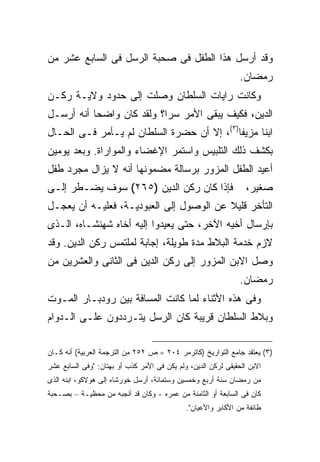 ‫ﻭﻗﺩ ﺃﺭﺴل ﻫﺫﺍ ﺍﻟﻁﻔل ﻓﻰ ﺼﺤﺒﺔ ﺍﻟﺭﺴل ﻓﻰ ﺍﻟﺴﺎﺒﻊ ﻋﺸﺭ ﻤﻥ‬
                                                               ‫ﺭﻤﻀﺎﻥ.‬
‫ﻭﻜﺎﻨﺕ ﺭﺍﻴﺎﺕ ﺍﻟﺴﻠﻁﺎﻥ ﻭﺼﻠﺕ ﺇﻟﻰ ﺤﺩﻭﺩ ﻭﻻﻴـﺔ ﺭﻜـﻥ‬
‫ﺍﻟﺩﻴﻥ، ﻓﻜﻴﻑ ﻴﺒﻘﻰ ﺍﻷﻤﺭ ﺴ ‪‬ﺍ؟ ﻭﻟﻘﺩ ﻜﺎﻥ ﻭﺍﻀ ‪‬ﺎ ﺃﻨﻪ ﺃﺭﺴـل‬
           ‫ﺤ‬                ‫ﺭ‬
‫ﺍﺒ ﹰﺎ ﻤﺯﻴ ﹰﺎ)٣(، ﺇﻻ ﺃﻥ ﺤﻀﺭﺓ ﺍﻟﺴﻠﻁﺎﻥ ﻟﻡ ﻴـﺄﻤﺭ ﻓـﻰ ﺍﻟﺤـﺎل‬
                                            ‫ﻔ‬      ‫ﻨ‬
‫ﺒﻜﺸﻑ ﺫﻟﻙ ﺍﻟﺘﻠﺒﻴﺱ ﻭﺍﺴﺘﻤﺭ ﺍﻹﻏﻀﺎﺀ ﻭﺍﻟﻤﻭﺍﺭﺍﺓ. ﻭﺒﻌﺩ ﻴﻭﻤﻴﻥ‬
‫ﺃﻋﻴﺩ ﺍﻟﻁﻔل ﺍﻟﻤﺯﻭﺭ ﺒﺭﺴﺎﻟﺔ ﻤﻀﻤﻭﻨﻬﺎ ﺃﻨﻪ ﻻ ﻴﺯﺍل ﻤﺠﺭﺩ ﻁﻔل‬
‫ﻓﺈﺫﺍ ﻜﺎﻥ ﺭﻜﻥ ﺍﻟﺩﻴﻥ )٥٦٢( ﺴﻭﻑ ﻴﻀـﻁﺭ ﺇﻟـﻰ‬                          ‫ﺼﻐﻴﺭ،‬
‫ﺍﻟﺘﺄﺨﺭ ﻗﻠﻴﻼ ﻋﻥ ﺍﻟﻭﺼﻭل ﺇﻟﻰ ﺍﻟﻌﺒﻭﺩﻴـﺔ، ﻓﻌﻠﻴـﻪ ﺃﻥ ﻴﻌﺠـل‬
‫ﺒﺈﺭﺴﺎل ﺃﺨﻴﻪ ﺍﻵﺨﺭ، ﺤﺘﻰ ﻴﻌﻴﺩﻭﺍ ﺇﻟﻴﻪ ﺃﺨﺎﻩ ﺸﻬﻨﺸـﺎﻩ، ﺍﻟـﺫﻯ‬
‫ﻻﺯﻡ ﺨﺩﻤﺔ ﺍﻟﺒﻼﻁ ﻤﺩﺓ ﻁﻭﻴﻠﺔ، ﺇﺠﺎﺒﺔ ﻟﻤﻠﺘﻤﺱ ﺭﻜﻥ ﺍﻟﺩﻴﻥ. ﻭﻗﺩ‬
‫ﻭﺼل ﺍﻻﺒﻥ ﺍﻟﻤﺯﻭﺭ ﺇﻟﻰ ﺭﻜﻥ ﺍﻟﺩﻴﻥ ﻓﻰ ﺍﻟﺜﺎﻨﻰ ﻭﺍﻟﻌﺸﺭﻴﻥ ﻤﻥ‬
                                                               ‫ﺭﻤﻀﺎﻥ.‬
‫ﻭﻓﻰ ﻫﺫﻩ ﺍﻷﺜﻨﺎﺀ ﻟﻤﺎ ﻜﺎﻨﺕ ﺍﻟﻤﺴﺎﻓﺔ ﺒﻴﻥ ﺭﻭﺩﺒـﺎﺭ ﺍﻟﻤـﻭﺕ‬
‫ﻭﺒﻼﻁ ﺍﻟﺴﻠﻁﺎﻥ ﻗﺭﻴﺒﺔ ﻜﺎﻥ ﺍﻟﺭﺴل ﻴﺘـﺭﺩﺩﻭﻥ ﻋﻠـﻰ ﺍﻟـﺩﻭﺍﻡ‬

‫)٣( ﻴﻌﺘﻘﺩ ﺠﺎﻤﻊ ﺍﻟﺘﻭﺍﺭﻴﺦ )ﻜﺎﺘﺭﻤﺭ ٤٠٢ = ﺹ ٢٥٢ ﻤﻥ ﺍﻟﺘﺭﺠﻤﺔ ﺍﻟﻌﺭﺒﻴﺔ( ﺃﻨﻪ ﻜـﺎﻥ‬
‫ﺍﻻﺒﻥ ﺍﻟﺤﻘﻴﻘﻰ ﻟﺭﻜﻥ ﺍﻟﺩﻴﻥ، ﻭﻟﻡ ﻴﻜﻥ ﻓﻰ ﺍﻷﻤﺭ ﻜﺫﺏ ﺃﻭ ﺒﻬﺘﺎﻥ: "ﻭﻓﻰ ﺍﻟﺴﺎﺒﻊ ﻋﺸﺭ‬
‫ﻤﻥ ﺭﻤﻀﺎﻥ ﺴﻨﺔ ﺃﺭﺒﻊ ﻭﺨﻤﺴﻴﻥ ﻭﺴﺘﻤﺎﺌﺔ، ﺃﺭﺴل ﺨﻭﺭﺸﺎﻩ ﺇﻟﻰ ﻫﻭﻻﻜﻭ، ﺍﺒﻨﻪ ﺍﻟﺫﻯ‬
‫ﻜﺎﻥ ﻓﻰ ﺍﻟﺴﺎﺒﻌﺔ ﺃﻭ ﺍﻟﺜﺎﻤﻨﺔ ﻤﻥ ﻋﻤﺭﻩ - ﻭﻜﺎﻥ ﻗﺩ ﺃﻨﺠﺒﻪ ﻤﻥ ﻤﺤﻅﻴـﺔ – ﺒﺼـﺤﺒﺔ‬
                                             ‫ﻁﺎﺌﻔﺔ ﻤﻥ ﺍﻷﻜﺎﺒﺭ ﻭﺍﻷﻋﻴﺎﻥ".‬
 