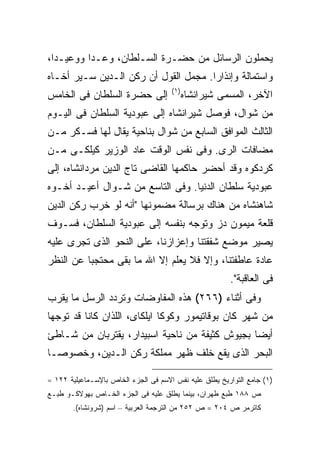 ‫ﻴﺤﻤﻠﻭﻥ ﺍﻟﺭﺴﺎﺌل ﻤﻥ ﺤﻀـﺭﺓ ﺍﻟﺴـﻠﻁﺎﻥ، ﻭﻋـﺩﺍ ﻭﻭﻋﻴـ ‪‬ﺍ،‬
  ‫ﺩ‬
‫ﻭﺍﺴﺘﻤﺎﻟﺔ ﻭﺇﻨﺫﺍ ‪‬ﺍ. ﻤﺠﻤل ﺍﻟﻘﻭل ﺃﻥ ﺭﻜﻥ ﺍﻟـﺩﻴﻥ ﺴـﻴﺭ ﺃﺨـﺎﻩ‬
                                      ‫ﺭ‬
                                      ‫) ١(‬
‫ﺇﻟﻰ ﺤﻀﺭﺓ ﺍﻟﺴﻠﻁﺎﻥ ﻓﻰ ﺍﻟﺨﺎﻤﺱ‬                   ‫ﺍﻵﺨﺭ، ﺍﻟﻤﺴﻤﻰ ﺸﻴﺭﺍﻨﺸﺎﻩ‬
‫ﻤﻥ ﺸﻭﺍل، ﻓﻭﺼل ﺸﻴﺭﺍﻨﺸﺎﻩ ﺇﻟﻰ ﻋﺒﻭﺩﻴﺔ ﺍﻟﺴﻠﻁﺎﻥ ﻓﻰ ﺍﻟﻴـﻭﻡ‬
‫ﺍﻟﺜﺎﻟﺙ ﺍﻟﻤﻭﺍﻓﻕ ﺍﻟﺴﺎﺒﻊ ﻤﻥ ﺸﻭﺍل ﺒﻨﺎﺤﻴﺔ ﻴﻘﺎل ﻟﻬﺎ ﻓﺴـﻜﺭ ﻤـﻥ‬
‫ﻤﻀﺎﻓﺎﺕ ﺍﻟﺭﻯ. ﻭﻓﻰ ﻨﻔﺱ ﺍﻟﻭﻗﺕ ﻋﺎﺩ ﺍﻟﻭﺯﻴﺭ ﻜﻴﻠﻜـﻰ ﻤـﻥ‬
‫ﻜﺭﺩﻜﻭﻩ ﻭﻗﺩ ﺃﺤﻀﺭ ﺤﺎﻜﻤﻬﺎ ﺍﻟﻘﺎﻀﻰ ﺘﺎﺝ ﺍﻟﺩﻴﻥ ﻤﺭﺩﺍﻨﺸﺎﻩ، ﺇﻟﻰ‬
‫ﻋﺒﻭﺩﻴﺔ ﺴﻠﻁﺎﻥ ﺍﻟﺩﻨﻴﺎ. ﻭﻓﻰ ﺍﻟﺘﺎﺴﻊ ﻤﻥ ﺸـﻭﺍل ﺃﻋﻴـﺩ ﺃﺨـﻭﻩ‬
‫ﺸﺎﻫﻨﺸﺎﻩ ﻤﻥ ﻫﻨﺎﻙ ﺒﺭﺴﺎﻟﺔ ﻤﻀﻤﻭﻨﻬﺎ "ﺃﻨﻪ ﻟﻭ ﺨﺭﺏ ﺭﻜﻥ ﺍﻟﺩﻴﻥ‬
‫ﻗﻠﻌﺔ ﻤﻴﻤﻭﻥ ﺩﺯ ﻭﺘﻭﺠﻪ ﺒﻨﻔﺴﻪ ﺇﻟﻰ ﻋﺒﻭﺩﻴﺔ ﺍﻟﺴﻠﻁﺎﻥ، ﻓﺴـﻭﻑ‬
‫ﻴﺼﻴﺭ ﻤﻭﻀﻊ ﺸﻔﻘﺘﻨﺎ ﻭﺇﻋﺯﺍﺯﻨﺎ، ﻋﻠﻰ ﺍﻟﻨﺤﻭ ﺍﻟﺫﻯ ﺘﺠﺭﻯ ﻋﻠﻴﻪ‬
‫ﻋﺎﺩﺓ ﻋﺎﻁﻔﺘﻨﺎ، ﻭﺇﻻ ﻓﻼ ﻴﻌﻠﻡ ﺇﻻ ﺍﷲ ﻤﺎ ﺒﻘﻰ ﻤﺤﺘﺠ ‪‬ﺎ ﻋﻥ ﺍﻟﻨﻅﺭ‬
          ‫ﺒ‬
                                                        ‫ﻓﻰ ﺍﻟﻌﺎﻗﺒﺔ".‬
‫ﻭﻓﻰ ﺃﺜﻨﺎﺀ )٦٦٢( ﻫﺫﻩ ﺍﻟﻤﻔﺎﻭﻀﺎﺕ ﻭﺘﺭﺩﺩ ﺍﻟﺭﺴل ﻤﺎ ﻴﻘﺭﺏ‬
‫ﻤﻥ ﺸﻬﺭ ﻜﺎﻥ ﺒﻭﻗﺎﺘﻴﻤﻭﺭ ﻭﻜﻭﻜﺎ ﺍﻴﻠﻜﺎﻯ، ﺍﻟﻠﺫﺍﻥ ﻜﺎﻨﺎ ﻗﺩ ﺘﻭﺠﻬﺎ‬
‫ﺃﻴ ‪‬ﺎ ﺒﺠﻴﻭﺵ ﻜﺜﻴﻔﺔ ﻤﻥ ﻨﺎﺤﻴﺔ ﺍﺴﺒﻴﺩﺍﺭ، ﻴﻘﺘﺭﺒﺎﻥ ﻤﻥ ﺸـﺎﻁﺊ‬
                                                ‫ﻀ‬
‫ﺍﻟﺒﺤﺭ ﺍﻟﺫﻯ ﻴﻘﻊ ﺨﻠﻑ ﻅﻬﺭ ﻤﻤﻠﻜﺔ ﺭﻜﻥ ﺍﻟـﺩﻴﻥ، ﻭﺨﺼﻭ ‪‬ـﺎ‬
  ‫ﺼ‬

‫)١( ﺠﺎﻤﻊ ﺍﻟﺘﻭﺍﺭﻴﺦ ﻴﻁﻠﻕ ﻋﻠﻴﻪ ﻨﻔﺱ ﺍﻻﺴﻡ ﻓﻰ ﺍﻟﺠﺯﺀ ﺍﻟﺨﺎﺹ ﺒﺎﻹﺴـﻤﺎﻋﻴﻠﻴﺔ ٢٢١ =‬
‫ﺹ ٨٨١ ﻁﺒﻊ ﻁﻬﺭﺍﻥ، ﺒﻴﻨﻤﺎ ﻴﻁﻠﻕ ﻋﻠﻴﻪ ﻓﻰ ﺍﻟﺠﺯﺀ ﺍﻟﺨـﺎﺹ ﺒﻬﻭﻻﻜـﻭ ﻁﺒـﻊ‬
       ‫ﻜﺎﺘﺭﻤﺭ ﺹ ٤٠٢ = ﺹ ٢٥٢ ﻤﻥ ﺍﻟﺘﺭﺠﻤﺔ ﺍﻟﻌﺭﺒﻴﺔ – ﺍﺴﻡ )ﺸﺭﻭﻨﺸﺎﻩ(.‬
 