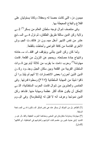 ‫ﻤﻴﻤﻭﻥ ﺩﺯ، ﺍﻟﺘﻰ ﻜﺎﻨﺕ ﺤﺼ ﹰﺎ ﻟﻪ ﻭﻤﻌﻘﻼ، ﻭﻜﺎﻨﺎ ﻴﺴﺘﻭﻟﻴﺎﻥ ﻋﻠﻰ‬
                              ‫ﻨ‬
                                         ‫ﺍﻟﻘﻼﻉ ﻭﺍﻟﺒﻘﺎﻉ ﺍﻟﻤﺤﻴﻁﺔ ﺒﻬﺎ.‬
       ‫) ٢(‬
‫ﺇﻟـﻰ‬          ‫ﻭﻓﻰ ﻤﻨﺘﺼﻑ ﺸﻭﺍل ﺘﻭﺠﻪ ﺴﻠﻁﺎﻥ ﺍﻟﻌﺎﻟﻡ ﻤﻥ ﺒﺴﻜﺭ‬
‫ﻭﻻﻴﺔ ﺭﻜﻥ ﺍﻟﺩﻴﻥ ﺴﺎﻟ ﹰﺎ ﻁﺭﻴﻕ ﺍﻟﻁﻠﻘﺎﻥ، ﺜﻡ ﻨﺯل ﻓـﻰ ﺍﻟﺴـﺎﺒﻊ‬
                                  ‫ﻜ‬
‫ﻋﺸﺭ ﻤﻥ ﻨﻔﺱ ﺍﻟﺸﻬﺭ ﺃﺴﻔل ﻤﻴﻤـﻭﻥ ﺩﺯ ﻓﺎﻟﺘﻔـﺕ ﺍﻟﺠﻴـﻭﺵ‬
               ‫ﺍﻷﺨﺭﻯ ﺍﻟﻘﺎﺩﻤﺔ ﻤﻥ ﻜﺎﻓﺔ ﺍﻟﻨﻭﺍﺤﻰ ﻭﺃﺤﺎﻁﺕ ﺒﺎﻟﻘﻠﻌﺔ.‬
‫ﻭﻟﻤﺎ ﻜﺎﻥ ﺭﻜﻥ ﺍﻟﺩﻴﻥ ﻴﺘﺄﻨﻰ ﻭﻴﺘﻭﻗﻑ ﻓﻰ ﺍﻗﺘﻔـﺎﺀ ﺴـﻌﺎﺩﺘﻪ‬
‫ﻭﺍﻨﺘﻬﺎﺝ ﺠﺎﺩﺓ ﻤﺼﻠﺤﺘﻪ. ﻭﻴﺤﺠﻡ ﻋﻥ ﺍﻟﻨﺯﻭل ﻤﻥ ﺍﻟﻘﻠﻌﺔ. ﻗﺎﻤﺕ‬
                                                              ‫) ٣(‬
‫ﻭﺤﺭﺏ ﺩﺍﻤﺕ ﻤﺎ ﻴﻘﺭﺏ ﻤﻥ ﺜﻼﺜﺔ ﺃﻴﺎﻡ ﺒﻴﻥ ﻗـﻭﺍﺕ‬                             ‫ﻤﻬﺎﻭﺸﺔ‬
‫ﺍﻟﺴﻠﻁﺎﻥ ﺍﻟﻘﺭﻴﺒﺔ ﻤﻥ ﺍﻟﻘﻠﻌﺔ ﻭﺒﻴﻥ ﺴﻜﺎﻥ ﺍﻟﺠﺒل ﻭﺠﻨـﻭﺩ ﺭﻜـﻥ‬
‫ﺍﻟﺩﻴﻥ ﺍﻟﺫﻴﻥ ﺃﺤﺭﺯﻭﺍ ﺒﻌﺽ ﺍﻻﻨﺘﺼﺎﺭﺍﺕ ﺇﻻ ﺃﻨﻬﻡ ﻟﻡ ﻴﻠﺒﺜـﻭﺍ ﺃﻥ‬
‫ﺫﺍﻗﻭﺍ ﺸﻴ ًﺎ ﻤﻥ ﺍﻟﻤﻬﺎﺒﺔ ﺍﻟﺴﻠﻁﺎﻨﻴﺔ )٧٦٢( ﻭﺴﻁﻭﺓ ﻗﺩﺭﺘﻬﺎ. ﻭﻓﻰ‬
                                              ‫ﺌ‬
‫ﺍﻟﺨﺎﻤﺱ ﻭﺍﻟﻌﺸﺭﻴﻥ ﻤﻥ ﺸﻭﺍل ﻗﺎﻤﺕ ﺍﻟﺤﺭﺏ ﺍﻟﺴﻠﻁﺎﻨﻴﺔ، ﺍﻟﺘـﻰ‬
‫ﻻﻴﻤﻜﻥ ﺃﻥ ﻴﻜﻭﻥ ﻫﻨﺎﻙ ﺃﻜﺜﺭ ﻋﻅﻤﺔ ﻭﻤﻬﺎﺒﺔ ﻤﻨﻬﺎ. ﻓﺸﺎﻫﺩ ﺭﻜﻥ‬
‫ﺍﻟﺩﻴﻥ ﻨﻤﻭﺫ ‪‬ﺎ ﻭﻋﺭﻑ ﺃﻨﻪ ﻻ ﻗﺒل ﻟﻪ )ﺒﺎﻟﻤﻘﺎﻭﻤﺔ(. ﻭﻓﻰ ﺍﻟﻴـﻭﻡ‬
                                           ‫ﺠ‬

‫)٢( ﺍﻟﻅﺎﻫﺭ ﺒل ﻤﻥ ﺍﻟﻤﺅﻜﺩ ﺃﻥ ﺒﺴﻜﺭ ﻫﺫﻩ ﻫﻰ ﻨﻔﺱ ﻓﺴﻜﺭ ﺍﻟﻤـﺫﻜﻭﺭﺓ ﻓـﻰ ﺍﻟﺼـﻔﺤﺔ‬
                                                                      ‫ﺍﻟﺴﺎﺒﻘﺔ.‬
‫)٣( ﻤﻬﺎﻭﺸﺔ ﻭﻤﻨﺎﻭﺸﺔ ﻤﺘﻘﺎﺭﺒﺘﺎﻥ ﻓﻰ ﺍﻟﻤﻌﻨﻰ ﻭﻤﻌﻨﺎﻫﻤﺎ ﺍﻟﺤﺭﺏ ﺍﻟﺨﻔﻴﻔﺔ ﻭﺍﻟﻘﺘـﺎل ﻏﻴـﺭ‬
‫ﺍﻟﺸﺩﻴﺩ "ﻭﻓﻰ ﺤﺩﻴﺙ ﻗﻴﺱ ﺒﻥ ﻋﺎﺼﻡ ﻜﻨﺕ ﺃﻨﺎﻭﺸﻬﻡ ﻭﺃﻫﺎﻭﺸﻬﻡ ﻓﻰ ﺍﻟﺠﺎﻫﻠﻴﺔ، ﺃﻯ ﺃﻗﺎﺘﻠﻬﻡ"‬
                                                                     ‫)ﺍﻟﻠﺴﺎﻥ(.‬
 