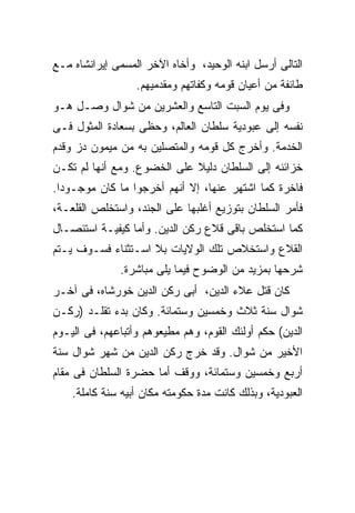 ‫ﺍﻟﺘﺎﻟﻰ ﺃﺭﺴل ﺍﺒﻨﻪ ﺍﻟﻭﺤﻴﺩ، ﻭﺃﺨﺎﻩ ﺍﻵﺨﺭ ﺍﻟﻤﺴﻤﻰ ﺇﻴﺭﺍﻨﺸﺎﻩ ﻤـﻊ‬
                  ‫ﻁﺎﺌﻔﺔ ﻤﻥ ﺃﻋﻴﺎﻥ ﻗﻭﻤﻪ ﻭﻜﻔﺎﺘﻬﻡ ﻭﻤﻘﺩﻤﻴﻬﻡ.‬
‫ﻭﻓﻰ ﻴﻭﻡ ﺍﻟﺴﺒﺕ ﺍﻟﺘﺎﺴﻊ ﻭﺍﻟﻌﺸﺭﻴﻥ ﻤﻥ ﺸﻭﺍل ﻭﺼـل ﻫـﻭ‬
‫ﻨﻔﺴﻪ ﺇﻟﻰ ﻋﺒﻭﺩﻴﺔ ﺴﻠﻁﺎﻥ ﺍﻟﻌﺎﻟﻡ، ﻭﺤﻅﻰ ﺒﺴﻌﺎﺩﺓ ﺍﻟﻤﺜﻭل ﻓـﻰ‬
‫ﺍﻟﺨﺩﻤﺔ. ﻭﺃﺨﺭﺝ ﻜل ﻗﻭﻤﻪ ﻭﺍﻟﻤﺘﺼﻠﻴﻥ ﺒﻪ ﻤﻥ ﻤﻴﻤﻭﻥ ﺩﺯ ﻭﻗﺩﻡ‬
‫ﺨﺯﺍﺌﻨﻪ ﺇﻟﻰ ﺍﻟﺴﻠﻁﺎﻥ ﺩﻟﻴﻼ ﻋﻠﻰ ﺍﻟﺨﻀﻭﻉ. ﻭﻤﻊ ﺃﻨﻬﺎ ﻟﻡ ﺘﻜـﻥ‬
‫ﻓﺎﺨﺭﺓ ﻜﻤﺎ ﺍﺸﺘﻬﺭ ﻋﻨﻬﺎ، ﺇﻻ ﺃﻨﻬﻡ ﺃﺨﺭﺠﻭﺍ ﻤﺎ ﻜﺎﻥ ﻤﻭﺠـﻭ ‪‬ﺍ.‬
  ‫ﺩ‬
‫ﻓﺄﻤﺭ ﺍﻟﺴﻠﻁﺎﻥ ﺒﺘﻭﺯﻴﻊ ﺃﻏﻠﺒﻬﺎ ﻋﻠﻰ ﺍﻟﺠﻨﺩ، ﻭﺍﺴﺘﺨﻠﺹ ﺍﻟﻘﻠﻌـﺔ،‬
‫ﻜﻤﺎ ﺍﺴﺘﺨﻠﺹ ﺒﺎﻗﻰ ﻗﻼﻉ ﺭﻜﻥ ﺍﻟﺩﻴﻥ. ﻭﺃﻤﺎ ﻜﻴﻔﻴـﺔ ﺍﺴﺘﺌﺼـﺎل‬
‫ﺍﻟﻘﻼﻉ ﻭﺍﺴﺘﺨﻼﺹ ﺘﻠﻙ ﺍﻟﻭﻻﻴﺎﺕ ﺒﻼ ﺍﺴـﺘﺜﻨﺎﺀ ﻓﺴـﻭﻑ ﻴـﺘﻡ‬
              ‫ﺸﺭﺤﻬﺎ ﺒﻤﺯﻴﺩ ﻤﻥ ﺍﻟﻭﻀﻭﺡ ﻓﻴﻤﺎ ﻴﻠﻰ ﻤﺒﺎﺸﺭﺓ.‬
‫ﻜﺎﻥ ﻗﺘل ﻋﻼﺀ ﺍﻟﺩﻴﻥ، ﺃﺒﻰ ﺭﻜﻥ ﺍﻟﺩﻴﻥ ﺨﻭﺭﺸﺎﻩ، ﻓﻰ ﺁﺨـﺭ‬
‫ﺸﻭﺍل ﺴﻨﺔ ﺜﻼﺙ ﻭﺨﻤﺴﻴﻥ ﻭﺴﺘﻤﺎﺌﺔ. ﻭﻜﺎﻥ ﺒﺩﺀ ﺘﻘﻠـﺩ )ﺭﻜـﻥ‬
‫ﺍﻟﺩﻴﻥ( ﺤﻜﻡ ﺃﻭﻟﺌﻙ ﺍﻟﻘﻭﻡ، ﻭﻫﻡ ﻤﻁﻴﻌﻭﻫﻡ ﻭﺃﺘﺒﺎﻋﻬﻡ، ﻓﻰ ﺍﻟﻴـﻭﻡ‬
‫ﺍﻷﺨﻴﺭ ﻤﻥ ﺸﻭﺍل. ﻭﻗﺩ ﺨﺭﺝ ﺭﻜﻥ ﺍﻟﺩﻴﻥ ﻤﻥ ﺸﻬﺭ ﺸﻭﺍل ﺴﻨﺔ‬
‫ﺃﺭﺒﻊ ﻭﺨﻤﺴﻴﻥ ﻭﺴﺘﻤﺎﺌﺔ، ﻭﻭﻗﻑ ﺃﻤﺎ ﺤﻀﺭﺓ ﺍﻟﺴﻠﻁﺎﻥ ﻓﻰ ﻤﻘﺎﻡ‬
    ‫ﺍﻟﻌﺒﻭﺩﻴﺔ، ﻭﺒﺫﻟﻙ ﻜﺎﻨﺕ ﻤﺩﺓ ﺤﻜﻭﻤﺘﻪ ﻤﻜﺎﻥ ﺃﺒﻴﻪ ﺴﻨﺔ ﻜﺎﻤﻠﺔ.‬
 