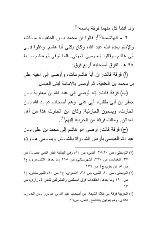 ‫ﻭﻗﺩ ﺃﻨﺸﺄ ﻜل ﻤﻨﻬﻤﺎ ﻓﺭﻗﺔ ﺒﺎﺴﻤﻪ)٦(.‬
‫٢ - ﺍﻟﻬﺎﺸﻤﻴﺔ)٧(: ﻗﺎﻟﻭﺍ ﺇﻥ ﻤﺤﻤﺩ ﺒـﻥ ﺍﻟﺤﻨﻔﻴـﺔ ﻤـﺎﺕ،‬
‫ﻭﺍﻹﻤﺎﻡ ﺒﻌﺩﻩ ﺍﺒﻨﻪ ﻋﺒﺩ ﺍﷲ، ﻭﻜﺎﻥ ﻴﻜﻨﻰ ﺃﺒﺎ ﻫﺎﺸﻡ. ﻭﻏﻠﻭﺍ ﻓـﻰ‬
‫ﺃﺒﻰ ﻫﺎﺸﻡ، ﻭﻗﺎﻟﻭﺍ ﺇﻨﻪ ﻴﺤﻴﻰ ﺍﻟﻤﻭﺘﻰ. ﻓﻠﻤﺎ ﺘﻭﻓﻰ ﺃﺒﻭﻫﺎﺸﻡ ﺴـﻨﺔ‬
                              ‫٨٩ ﻫـ ﺘﻔﺭﻕ ﺃﺼﺤﺎﺒﻪ ﺃﺭﺒﻊ ﻓﺭﻕ:‬
‫)ﺃ( ﻓﺭﻗﺔ ﻗﺎﻟﺕ: ﺇﻥ ﺃﺒﺎ ﻫﺎﺸﻡ ﻤﺎﺕ، ﻭﺃﻭﺼﻰ ﺇﻟﻰ ﺃﺨﻴﻪ ﻋﻠﻰ‬
        ‫ﺒﻥ ﻤﺤﻤﺩ ﺒﻥ ﺍﻟﺤﻨﻔﻴﺔ، ﺜﻡ ﺃﻭﺼﻰ ﺒﺎﻹﻤﺎﻤﺔ ﻟﺒﻨﻰ ﺍﻟﻌﺒﺎﺱ.‬
‫)ﺏ( ﻓﺭﻗﺔ ﻗﺎﻟﺕ: ﺇﻨﻪ ﺃﻭﺼﻰ ﺇﻟﻰ ﻋﺒﺩ ﺍﷲ ﺒﻥ ﻤﻌﺎﻭﻴﺔ ﺒـﻥ‬
‫ﺠﻌﻔﺭ ﺒﻥ ﺃﺒﻰ ﻁﺎﻟﺏ، ﺃﺒﻰ ﻋﻠﻰ، ﻭﻫﻡ ﺃﺼﺤﺎﺏ ﻋﺒـﺩ ﺍﷲ ﺒـﻥ‬
‫ﺍﻟﺤﺎﺭﺙ، ﻭﻴﺴﻤﻭﻥ ﺍﻟﺤﺎﺭﺜﻴﺔ. ﻭﻜﺎﻥ ﺍﺒﻥ ﺍﻟﺤﺎﺭﺙ ﻫﺫﺍ ﻤﻥ ﺃﻫل‬
                      ‫ﺍﻟﻤﺩﺍﺌﻥ. ﻭﻤﺎﻟﺕ ﻓﺭﻗﺔ ﻤﻥ ﺍﻟﺤﺭﺒﻴﺔ ﺇﻟﻴﻬﻡ)١(.‬
‫)ﺝ( ﻓﺭﻗﺔ ﻗﺎﻟﺕ: ﺃﻭﺼﻰ ﺃﺒﻭ ﻫﺎﺸﻡ ﺇﻟﻰ ﻤﺤﻤﺩ ﺒﻥ ﻋﻠﻰ ﺒـﻥ‬
‫ﻋﺒﺩ ﺍﷲ ﺍﻟﻌﺒﺎﺴﻰ ﺒﺄﺭﺽ ﺍﻟﺸـﺭﺍﺓ ﺒﺎﻟﺸـﺎﻡ. ﻭﻴﺴـﻤﻰ ﻫـﺅﻻﺀ‬

‫)٦( ﺍﻟﻨﻭﺒﺨﺘﻰ، ﺹ ٠٣،٥٢. ﺍﻟﻘﻤﻰ، ﺹ ٦٥، ﻭﻓﻰ ﺍﻟﺒﻴﺎﻨﻴﺔ ﺍﻨﻅﺭ ﺍﻟﻘﻤﻰ ﺃﻴ ‪‬ـﺎ، ﺹ‬
     ‫ﻀ‬
‫٧٣، ﺍﻟﺒﻐﺩﺍﺩﻯ، ﺹ ٧٢٢، ﺍﻟﺸﻬﺭﺴﺘﺎﻨﻰ، ﺹ ٥٩٢ ﻭﻤﺎ ﺒﻌﺩﻫﺎ، ﺍﻷﺸـﻌﺭﻯ، ﺝ١‬
                                      ‫ﺹ ٥، ﺍﺒﻥ ﺤﺯﻡ، ﺝ٤ ﺹ ٩٧١.‬
‫)٧( ﺍﻟﻨﻭﺒﺨﺘﻰ، ﺹ ٠٣، ﺍﻟﻘﻤﻰ، ﺹ ٨٣، ﺍﻷﺸﻌﺭﻯ، ﺝ١ ﺹ ٠٢، ﺍﻟﺸﻬﺭﺴﺘﺎﻨﻰ، ﺝ١‬
‫ﺹ ٠٩٢ ﻭﻤﺎ ﺒﻌﺩﻫﺎ، ﺍﻋﺘﻘﺎﺩﺍﺕ ﻓﺭﻕ ﺍﻟﻤﺴﻠﻤﻴﻥ ﻭﺍﻟﻤﺸﺭﻜﻴﻥ ﻟﻠﻔﺨﺭ ﺍﻟـﺭﺍﺯﻯ، ﺹ‬
                                                                ‫٣٦.‬
‫)١( ﺍﻟﺤﺭﺒﻴﺔ ﻓﺭﻗﺔ ﻤﻥ ﻏﻼﺓ ﺍﻟﺸﻴﻌﺔ، ﻤﻥ ﺃﺼﺤﺎﺏ ﻋﺒﺩ ﺍﷲ ﺒﻥ ﻋﻤـﺭﻭ ﺒـﻥ ﺍﻟﺤـﺭﺏ‬
                            ‫ﺍﻟﻜﻨﺩﻯ، ﻭﻫﻡ ﻴﻘﻭﻟﻭﻥ ﺒﺎﻟﺘﻨﺎﺴﺦ. ﺍﻟﻘﻤﻰ، ﺹ٦٢.‬
 