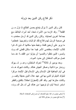 ‫ﺫﻜﺭ ﻗﻼﻉ ﺭﻜﻥ ﺍﻟﺩﻴﻥ ﺒﻌﺩ ﻨﺯﻭﻟﻪ‬

‫ﻜﺎﻥ ﺭﻜﻥ ﺍﻟﺩﻴﻥ ﻻ ﻴﺯﺍل ﻴﺘﻤﺘﻊ ﺒﺤﺴﻥ ﺍﻟﻁﺎﻟﻊ ﺇﺫ ﻨﺯل ﻤـﻥ‬
‫ﺍﻟﻘﻠﻌﺔ)١(. ﻭﻗﺩ ﻻﺯﻤﻪ ﻤﻥ ﺍﻷﻤﺭﺍﺀ ﺘﻤ ﹰﺎ، ﺃﺤﺩ ﺃﻤﺭﺍﺀ ﺍﻟﺒﻼﻁ، ﻤﻊ‬
                      ‫ﻐ‬
‫ﺠﻤﺎﻋﺔ ﺁﺨﺭﻴﻥ ﻟﺤﻤﺎﻴﺘﻪ. ﻭﻜﺎﻥ ﺭﻜﻥ ﺍﻟﺩﻴﻥ ﻗﺩ ﺃﺭﺴل ﻤﻌﺘﻤﺩﻴـﻪ‬
‫ﻓﻰ ﺼﺤﺒﺔ ﺍﻟﺭﺴل ﻟﻬﺩﻡ ﻗﻼﻉ ﺘﻠﻙ ﺍﻟﻭﻻﻴﺎﺕ ﻭﺘﺨﺭﻴﺒﻬﺎ. ﻓﺤﻁﻤﻭﺍ‬
‫ﻤﺎ ﻴﺭﺒﻭ ﻋﻠﻰ ﺃﺭﺒﻌﻴﻥ ﻗﻠﻌﺔ، ﻭﻫﺒﻁ ﻤﻨﻬﺎ ﺴﻜﺎﻨﻬﺎ ﺍﻟـﺫﻴﻥ ﻜـﺎﻨﻭﺍ‬
‫ﻜﻼﺏ ﺍﻹﻟﺤﺎﺩ، ﺒﻤﻘﺘﻀﻰ ﺍﻷﻤﺭ ﻓﻴﻤﺎ ﻋﺩﺍ ﺴﻜﺎﻥ ﻗﻠﻌﺘﻰ ﺍﻟﻤـﻭﺕ‬
‫ﻭﻟﻤﺴﺭ، ﺍﻟﺫﻴﻥ ﺘﻌﻠﻠﻭﺍ ﻭﺍﻟﺘﻤﺴﻭﺍ ﺃﻥ ﻴﻨﺯﻟﻭﺍ ﻤﻥ ﺍﻟﻘﻠﻌـﺔ ﻋﻨـﺩﻤﺎ‬
                     ‫ﺘﺼل ﻤﻭﺍﻜﺏ ﺍﻟﺴﻠﻁﺎﻥ ﺇﻟﻰ ﺤﺩﻭﺩ ﺍﻟﻤﻭﺕ.‬
                                     ‫) ٢(‬
‫ﺘﺤﺭﻙ ﺍﻟﺴﻠﻁﺎﻥ، ﻭﻋﺒـﺭ ﺸـﻬﺭﻙ‬                   ‫ﻭﺒﻌﺩ ﻴﻭﻤﻴﻥ ﺃﻭ ﺜﻼﺜﺔ‬
‫ﺭﻭﺩﺒﺎﺭ ﻤﺭﺓ ﺜﺎﻨﻴﺔ ﻭﻋﺴﻜﺭ ﺍﻟﺠﻴﺵ ﻫﻨﺎﻙ. ﻭﻜﺎﻨﺕ ﺸﻬﺭﻙ ﻫـﺫﻩ‬
‫ﻓﻰ ﺃﻴﺎﻡ ﺍﻟﺠﺎﻫﻠﻴﺔ ﻗﺒل ﺍﻹﺴﻼﻡ ﻭﻓﻰ ﺍﻹﺴﻼﻡ ﻗﺒل ﺍﻹﻟﺤﺎﺩ ﻤﺭﻜﺯﺍ‬
‫ﻟﻤﻠﻭﻙ ﺍﻟﺩﻴﻠﻡ ﺜﻡ ﺃﻨﺸﺊ ﺒﻬﺎ ﻓﻰ ﻋﻬﺩ ﻋﻼﺀ ﺍﻟﺩﻴﻥ ﺤﺩﻴﻘﺔ ﻭﻗﺼـﺭ‬
‫ﻭﻜﺎﻨﺕ ﻤﺘﻨﺯ ‪‬ﺎ ﻟﻬﻡ. ﻭﻟﻘﺩ ﺃﻗﺎﻡ )ﺍﻟﻤﻐﻭل( ﺍﺤﺘﻔﺎﻻ ﺒﺎﻟﻔﺘﺢ ﻭﺍﻟﻅﻔﺭ‬
                                              ‫ﻫ‬
‫ﺍﺴﺘﻤﺭ ﺘﺴﻌﺔ ﺃﻴﺎﻡ، ﺜﻡ ﺘﻭﺠﻬﻭﺍ ﻤﻥ ﻫﻨﺎﻙ ﺇﻟﻰ ﺃﺴـﻔل ﺍﻟﻤـﻭﺕ،‬


        ‫)١( ﻴﻌﻨﻰ ﻤﻴﻤﻭﻥ ﺩﺯ ﻜﻤﺎ ﺴﺒﻕ ﻟﻠﻤﺼﻨﻑ ﺃﻥ ﺼﺭﺡ ﻓﻰ ﺍﻟﺼﻔﺤﺎﺕ ﺍﻟﺴﺎﺒﻘﺔ.‬
                                ‫)٢( ﺒﻌﺩ ﻓﺘﺢ ﻤﻴﻤﻭﻥ ﺩﺯ ﺒﺤﻭﺍﻟﻰ ﺜﻼﺜﺔ ﺃﻴﺎﻡ.‬
 