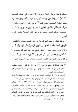 ‫ﺤﻴﺙ ﺘﻭﻗﻔﻭﺍ ﻴﻭ ‪‬ﺎ ﻭﺍﺤ ‪‬ﺍ، ﻭﺃﻭﻓﺩ ﺭﻜﻥ ﺍﻟﺩﻴﻥ ﺇﻟﻰ ﺃﺴﻔل ﺍﻟﻘﻠﻌـﺔ‬
                                   ‫ﺩ‬      ‫ﻤ‬
‫)٩٦٢( ﻟﻜﻰ ﻴﻔﺎﻭﺽ ﺃﻭﻟﺌﻙ ﺍﻟﻘﻭﻡ ﻭﻴﺩﻋﻭﻫﻡ )ﻟﻠﺘﺴﻠﻴﻡ(. ﻓﺘﻤـﺭﺩ‬
                                    ‫) ٣(‬
‫ﻭﺃﺒﻰ ﺍﻟﻨﺯﻭل ﺇﺒـﺎﺀ ﺘﺎ ‪‬ـﺎ.‬
   ‫ﻤ‬                                       ‫ﻤﻘﺩﻡ ﺍﻟﻘﻠﻌﺔ ﺍﻟﻤﺴﻤﻰ ﻤﻘﺩﻡ ﺍﻟﺩﻴﻥ‬
                                           ‫) ٤(‬
‫ﻤﻊ ﺠـﻴﺵ ﺠـﺭﺍﺭ ﻹﺤﻜـﺎﻡ‬                              ‫ﻓﺘﺭﻙ ﺍﻟﺴﻠﻁﺎﻥ ﺍﻷﻤﻴﺭ ﺒﻠﻐﺎﻯ‬
‫ﺍﻟﺤﺼﺎﺭ ﺤﻭل ﺍﻟﻘﻠﻌﺔ، ﺒﻴﻨﻤﺎ ﻋﺯﻡ ﻫﻭ ﻋﻠﻰ ﺍﻟﺘﻭﺠﻪ ﺒﻨﻔﺴﻪ ﺇﻟـﻰ‬
                                                                         ‫ﻟﻤﺴﺭ.‬
‫ﻭﻟﻘﺩ ﺩﺨل ﺃﺭﺒﺎﺏ ﺍﻟﻤﻭﺕ ﻤﻥ ﺒـﺎﺏ ﺍﻟﻤﺼـﻠﺤﺔ، ﻭﺃﻏﻠﻘـﻭﺍ‬
‫ﻁﺭﻴﻕ ﺍﻟﻤﻤﺎﻨﻌﺔ، ﺇﺫ ﺃﺨﺫﻭﺍ ﻴﺭﺴﻠﻭﻥ ﺍﻟﺭﺴﻭل ﺘﻠﻭ ﺍﻟﺭﺴﻭل ﺇﻟـﻰ‬
‫ﺭﻜﻥ ﺍﻟﺩﻴﻥ ﺃﺴﻔل ﻟﻤﺴﺭ، ﺤﺘﻰ ﺸﻔﻊ ﻟﻬﻡ ﻋﺜﺭﺍﺘﻬﻡ ﻓﻰ ﺤﻀـﺭﺓ‬
‫ﺍﻟﺴﻠﻁﺎﻥ، ﻭﺤﺼل ﻟﻬﻡ ﻋﻠﻰ ﻤﺭﺴﻭﻡ ﺍﻷﻤﺎﻥ، ﺜﻡ ﺴـﺎﺭ ﺇﻟـﻴﻬﻡ،‬
‫ﻭﻟﻘﺩ ﻨﺯل "ﻤﻘﺩﻡ" ﻤﻥ ﺍﻟﻘﻠﻌﺔ، ﻓﺼﻌﺩ ﺠﻤﺎﻋﺔ ﻤﻥ ﺍﻟﻤﻐﻭل ﺇﻟﻴﻬـﺎ،‬

‫)٣( ﺍﻟﻔﻘﺭﺓ ﺍﻟﻤﻌﺎﺩﻟﺔ ﻓﻰ ﺠﺎﻤﻊ ﺍﻟﺘﻭﺍﺭﻴﺦ ٤٢١ = ﺹ ١٩١ ﻁ ﻁﻬﺭﺍﻥ: ﻭﺘﻤـﺭﺩ ﻤﻘـﺩﻡ‬
‫ﺍﻟﺩﻴﻥ ﺍﻟﺫﻯ ﻜﺎﻥ ﻤﻘﺩﻡ ﺍﻟﻘﻠﻌﺔ. ﻭﻭﺍﻀﺢ ﻤﻥ ﺴﻴﺎﻕ ﺍﻟﻌﺒﺎﺭﺓ ﺃﻥ ﻤﻘﺩﻡ ﺃﻭ ﻤﻘﺩﻡ ﺍﻟﺩﻴﻥ ﻜﺎﻥ‬
                                                         ‫ﺍﺴﻡ ﺭﺌﻴﺱ ﻗﻠﻌﺔ ﺍﻟﻤﻭﺕ.‬
‫)٤( ﺒﻠﻐﺎﻯ ﻫﻭ ﺍﻻﺒﻥ ﺍﻟﺭﺍﺒﻊ ﻟﺸﻴﺒﺎﻥ )ﺸﻴﺒﺘﺎﻥ( ﺒﻥ ﺘﻭﺸﻰ ﺒﻥ ﺠﻨﻜﻴﺯ ﺨﺎﻥ، ﻭﻗـﺩ ﺃﺭﺴـﻠﻪ‬
‫ﺒﺎﺘﻭ ﻟﻤﺩﺩ ﻫﻭﻻﻜﻭ ﻓﻰ ﺃﺜﻨﺎﺀ ﺘﻭﺠﻬﻪ ﺇﻟﻰ ﺇﻴﺭﺍﻥ، ﻭﻗﺩ ﻤﺎﺕ ﻓﺠﺄﺓ ﻓﻰ ﺤﺩﻭﺩ ٧٥٦ﻫـ،‬
‫ﺍﻨﻅﺭ ﺠﺎﻤﻊ ﺍﻟﺘﻭﺍﺭﻴﺦ ﻁﺒﻊ ﺒﻠﻭﺸـﺔ ﺹ ٥١١ ، ١١١ ، ٧٣١ – ٨٣١، ﻭﺠـﺎﻤﻊ‬
‫ﺍﻟﺘﻭﺍﺭﻴﺦ ﻁﺒﻊ ﻜﺎﺘﺭﻤﺭ، ﺹ ٨٥٣ = ﺹ ١٨٢ ﻤﻥ ﺍﻟﺘﺭﺠﻤـﺔ ﻟﻌﺭﺒﻴـﺔ ﻟﺠـﺎﻤﻊ‬
‫ﺍﻟﺘﻭﺍﺭﻴﺦ ﻁﺒﻊ ﻜﺎﺘﺭﻤﺭ، ﻭﺃﻴﻀﺎ ﺹ٦٨٢ ﻭ٧٨٢ ﻭ٧١٣، ﻭﻤﺨﺘﺼﺭ ﺍﻟﺩﻭل ﻻﺒـﻥ‬
                                  ‫ﹰ‬
‫ﺍﻟﻤﻌﺭﻯ ﺹ ٠٦٤، ﻭﻗﺩ ﻜﺘﺏ ﺍﺴﻡ ﺒﻠﻐﺎﻯ ﺒﺘﻔﺎﻭﺕ ﻓﻰ ﺍﻟﺭﺴﻡ ﺒﻴﻥ ﻜل ﻤﻥ ﺍﻟﺠـﺎﻤﻊ‬
‫ﻭﻤﻌﺯ ﺍﻷﻨﺴﺎﺏ ﻭﺃﺒﻭ ﺍﻟﻐﺎﺯﻯ ﻭﻤﺨﺘﺼﺭ ﺍﻟﺩﻭل: ﺒﻠﻐﺎﻯ ﻭﺒﻠﻐﺎ ﻭﺒﻠﻐﻪ ﻭﺒﺎﻻﻗﺎﻥ ﻭﺒﻠﻘﻪ ،‬
                                                    ‫ﻜل ﻫﺫﻩ ﺍﻷﺴﻤﺎﺀ ﻟﻤﺴﻤﻰ ﻭﺍﺤﺩ.‬
 