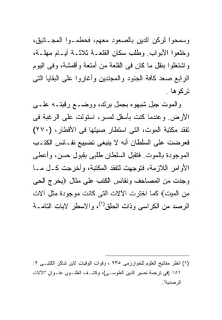 ‫ﻭﺴﻤﺤﻭﺍ ﻟﺭﻜﻥ ﺍﻟﺩﻴﻥ ﺒﺎﻟﺼﻌﻭﺩ ﻤﻌﻬﻡ، ﻓﺤﻁﻤـﻭﺍ ﺍﻟﻤﺠـﺎﻨﻴﻕ،‬
‫ﻭﺨﻠﻌﻭﺍ ﺍﻷﺒﻭﺍﺏ. ﻭﻁﻠﺏ ﺴﻜﺎﻥ ﺍﻟﻘﻠﻌـﺔ ﺜﻼﺜـﺔ ﺃﻴـﺎﻡ ﻤﻬﻠـﺔ،‬
‫ﻭﺍﺸﺘﻐﻠﻭﺍ ﺒﻨﻘل ﻤﺎ ﻜﺎﻥ ﻓﻰ ﺍﻟﻘﻠﻌﺔ ﻤﻥ ﺃﻤﺘﻌﺔ ﻭﺃﻗﻤﺸﺔ، ﻭﻓﻰ ﺍﻟﻴﻭﻡ‬
‫ﺍﻟﺭﺍﺒﻊ ﺼﻌﺩ ﻜﺎﻓﺔ ﺍﻟﺠﻨﻭﺩ ﻭﺍﻟﻤﺠﻨﺩﻴﻥ ﻭﺃﻏﺎﺭﻭﺍ ﻋﻠﻰ ﺍﻟﺒﻘﺎﻴﺎ ﺍﻟﺘﻰ‬
                                                             ‫ﺘﺭﻜﻭﻫﺎ .‬
‫ﻭﺍﻟﻤﻭﺕ ﺠﺒل ﺸﺒﻬﻭﻩ ﺒﺠﻤل ﺒﺭﻙ، ﻭﻭﻀـﻊ ﺭﻗﺒﺘـﻪ ﻋﻠـﻰ‬
‫ﺍﻷﺭﺽ. ﻭﻋﻨﺩﻤﺎ ﻜﻨﺕ ﺒﺄﺴﻔل ﻟﻤﺴﺭ، ﺍﺴﺘﻭﻟﺕ ﻋﻠﻰ ﺍﻟﺭﻏﺒﺔ ﻓﻰ‬
‫ﺘﻔﻘﺩ ﻤﻜﺘﺒﺔ ﺍﻟﻤﻭﺕ، ﺍﻟﺘﻰ ﺍﺴﺘﻁﺎﺭ ﺼﻴﺘﻬﺎ ﻓﻰ ﺍﻷﻗﻁﺎﺭ، )٠٧٢(‬
‫ﻓﻌﺭﻀﺕ ﻋﻠﻰ ﺍﻟﺴﻠﻁﺎﻥ ﺃﻨﻪ ﻻ ﻴﻨﺒﻐﻰ ﺘﻀﻴﻴﻊ ﻨﻔـﺎﺌﺱ ﺍﻟﻜﺘـﺏ‬
‫ﺍﻟﻤﻭﺠﻭﺩﺓ ﺒﺎﻟﻤﻭﺕ. ﻓﺘﻘﺒل ﺍﻟﺴﻠﻁﺎﻥ ﻁﻠﺒﻰ ﺒﻘﺒﻭل ﺤﺴﻥ، ﻭﺃﻋﻁﻰ‬
‫ﺍﻷﻭﺍﻤﺭ ﺍﻟﻼﺯﻤﺔ، ﻓﺘﻭﺠﻬﺕ ﻟﺘﻔﻘﺩ ﺍﻟﻤﻜﺘﺒﺔ، ﻭﺃﺨﺭﺠﺕ ﻜـل ﻤـﺎ‬
‫ﻭﺠﺩﺕ ﻤﻥ ﺍﻟﻤﺼﺎﺤﻑ ﻭﻨﻔﺎﺌﺱ ﺍﻟﻜﺘﺏ ﻋﻠﻰ ﻤﺜﺎل ‪‬ﻴﺨﺭﺝ ﺍﻟﺤﻰ‬
‫ﻤﻥ ﺍﻟﻤﻴﺕ‪ ‬ﻜﻤﺎ ﺍﺨﺘﺭﺕ ﺍﻵﻻﺕ ﺍﻟﺘﻰ ﻜﺎﻨﺕ ﻤﻭﺠﻭﺩﺓ ﻤﺜل ﺁﻻﺕ‬
‫ﺍﻟﺭﺼﺩ ﻤﻥ ﺍﻟﻜﺭﺍﺴﻰ ﻭﺫﺍﺕ ﺍﻟﺤﻠﻕ)١(، ﻭﺍﻻﺴﻁﺭ ﻻﺒﺎﺕ ﺍﻟﺘﺎﻤـﺔ‬




‫)١( ﺍﻨﻅﺭ ﻤﻔﺎﺘﻴﺢ ﺍﻟﻌﻠﻭﻡ ﻟﻠﺨﻭﺍﺭﺯﻤﻰ ٥٣٢ ، ﻭﻓﻭﺍﺕ ﺍﻟﻭﻓﻴﺎﺕ ﻻﺒﻥ ﺸﺎﻜﺭ ﺍﻟﻜﺘﺒـﻰ ٢:‬
‫١٥١ )ﻓﻰ ﺘﺭﺠﻤﺔ ﻨﺼﻴﺭ ﺍﻟﺩﻴﻥ ﺍﻟﻁﻭﺴـﻰ(، ﻭﻜﺸـﻑ ﺍﻟﻅﻨـﻭﻥ ﻋﻨـﻭﺍﻥ "ﺍﻵﻻﺕ‬
                                                           ‫ﺍﻟﺭﺼﺩﻴﺔ".‬
 