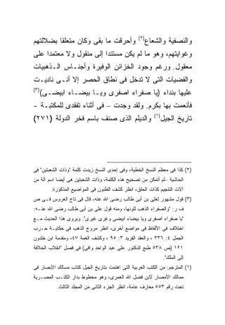 ‫) ٢(‬
‫ﻭﺃﺤﺭﻗﺕ ﻤﺎ ﺒﻘﻰ ﻭﻜﺎﻥ ﻤﺘﻌﻠ ﹰﺎ ﺒﻀﻼﻟﺘﻬﻡ‬
         ‫ﻘ‬                                               ‫ﻭﺍﻟﻨﺼﻔﻴﺔ ﻭﺍﻟﺸﻌﺎﻉ‬
‫ﻭﻏﻭﺍﻴﺘﻬﻡ، ﻭﻫﻭ ﻤﺎ ﻟﻡ ﻴﻜﻥ ﻤﺴﺘﻨ ‪‬ﺍ ﺇﻟﻰ ﻤﻨﻘﻭل ﻭﻻ ﻤﻌﺘﻤ ‪‬ﺍ ﻋﻠﻰ‬
     ‫ﺩ‬                    ‫ﺩ‬
‫ﻤﻌﻘﻭل. ﻭﺭﻏﻡ ﻭﺠﻭﺩ ﺍﻟﺨﺯﺍﺌﻥ ﺍﻟﻭﻓﻴﺭﺓ ﻭﺃﺠﻨـﺎﺱ ﺍﻟـﺫﻫﺒﻴﺎﺕ‬
‫ﻭﺍﻟﻔﻀﻴﺎﺕ ﺍﻟﺘﻰ ﻻ ﺘﺩﺨل ﻓﻰ ﻨﻁﺎﻕ ﺍﻟﺤﺼﺭ ﺇﻻ ﺃﻨـﻰ ﻨﺎﺩﻴـﺕ‬
‫) ٣(‬
       ‫ﻋﻠﻴﻬﺎ ﺒﻨﺩﺍﺀ )ﻴﺎ ﺼﻔﺭﺍﺀ ﺍﺼﻔﺭﻯ ﻭﻴـﺎ ﺒﻴﻀـﺎﺀ ﺍﺒﻴﻀـﻰ(‬
‫ﻓﺄﻨﻌﻤﺕ ﺒﻬﺎ ﺒﻜﺭﻡ. ﻭﻟﻘﺩ ﻭﺠﺩﺕ – ﻓﻰ ﺃﺜﻨﺎﺀ ﺘﻔﻘﺩﻯ ﻟﻠﻤﻜﺘﺒـﺔ -‬
                                                            ‫) ١(‬
‫ﻭﺍﻟﺩﻴﻠﻡ ﺍﻟﺫﻯ ﺼﻨﻑ ﺒﺎﺴﻡ ﻓﺨﺭ ﺍﻟﺩﻭﻟﺔ )١٧٢(‬                             ‫ﺘﺎﺭﻴﺦ ﺍﻟﺠﻴل‬




‫)٢( ﻜﺫﺍ ﻓﻰ ﻤﻌﻅﻡ ﺍﻟﻨﺴﺦ ﺍﻟﺨﻁﻴﺔ، ﻭﻓﻰ ﺇﺤﺩﻯ ﺍﻟﻨﺴﺦ ﺯﻴﺩﺕ ﻜﻠﻤﺔ "ﻭﺫﺍﺕ ﺍﻟﺸﻌﺒﺘﻴﻥ" ﻓﻰ‬
‫ﺍﻟﺤﺎﺸﻴﺔ –ﻟﻡ ﺃﺘﻤﻜﻥ ﻤﻥ ﺘﺼﺤﻴﺢ ﻫﺫﻩ ﺍﻟﻜﻠﻤﺔ، ﻭﺫﺍﺕ ﺍﻟﺸﻌﺒﺘﻴﻥ ﻫﻰ ﺃﻴﻀﺎ ﺍﺴﻡ ﺁﻟﺔ ﻤﻥ‬
           ‫ﹰ‬
          ‫ﺁﻻﺕ ﺍﻟﺘﻨﺠﻴﻡ ﻜﺫﺍﺕ ﺍﻟﺤﻠﻕ، ﺍﻨﻅﺭ ﻜﺸﻑ ﺍﻟﻅﻨﻭﻥ ﻓﻰ ﺍﻟﻤﻭﺍﻀﻴﻊ ﺍﻟﻤﺫﻜﻭﺭﺓ.‬
‫)٣( ﻗﻭل ﻤﺸﻬﻭﺭ ﻟﻌﻠﻰ ﺒﻥ ﺃﺒﻰ ﻁﺎﻟﺏ ﺭﻀﻰ ﺍﷲ ﻋﻨﻪ، ﻗﺎل ﻓﻰ ﺘﺎﺝ ﺍﻟﻌﺭﻭﺱ ﻓـﻰ ﺹ‬
‫ﻑ ﺭ: "ﻭﺍﻟﺼﻔﺭﺍﺀ ﺍﻟﺫﻫﺏ ﻟﻠﻭﻨﻬﺎ، ﻭﻤﻨﻪ ﻗﻭل ﻋﻠﻰ ﺒﻥ ﺃﺒﻰ ﻁﺎﻟﺏ ﺭﻀﻰ ﺍﷲ ﻋﻨـﻪ:‬
‫"ﻴﺎ ﺼﻔﺭﺍﺀ ﺍﺼﻔﺭﻯ ﻭﻴﺎ ﺒﻴﻀﺎﺀ ﺍﺒﻴﻀﻰ ﻭﻏﺭﻯ ﻏﻴﺭﻯ". ﻭﻴﺭﻭﻯ ﻫﺫﺍ ﺍﻟﺤﺩﻴﺙ ﻤـﻊ‬
‫ﺍﺨﺘﻼﻑ ﻓﻰ ﺍﻷﻟﻔﺎﻅ ﻓﻰ ﻤﻭﺍﻀﻊ ﺃﺨﺭﻯ، ﺍﻨﻅﺭ ﻤﺭﻭﺝ ﺍﻟﺫﻫﺏ ﻓﻰ ﺤﻜﺎﻴـﺔ ﺤـﺭﺏ‬
‫ﺍﻟﺠﻤل ٤: ٦٣٣ ، ﻭﺍﻟﻌﻘﺩ ﺍﻟﻔﺭﻴﺩ ٣: ٥٩ ، ﻭﻜﺸﻑ ﺍﻟﻐﻤﺔ ٧٤، ﻭﻤﻘﺩﻤﺔ ﺍﺒﻥ ﺨﻠﺩﻭﻥ‬
‫١٢١ )ﺹ ٨٣٥ ﻁﺒﻊ ﺍﻟﺩﻜﺘﻭﺭ ﻋﻠﻰ ﻋﺒﺩ ﺍﻟﻭﺍﺤﺩ ﻭﺍﻓﻰ( ﻓﻰ ﻓﺼل "ﺍﻨﻘﻼﺏ ﺍﻟﺨﻼﻓﺔ‬
                                                                   ‫ﺇﻟﻰ ﺍﻟﻤﻠﻙ".‬
‫)١( ﺍﻟﻤﺘﺭﺠﻡ: ﻤﻥ ﺍﻟﻜﺘﺏ ﺍﻟﻌﺭﺒﻴﺔ ﺍﻟﺘﻰ ﺍﻫﺘﻤﺕ ﺒﺘﺎﺭﻴﺦ ﺍﻟﺠﻴل ﻜﺘﺎﺏ ﻤﺴﺎﻟﻙ ﺍﻷﺒﺼﺎﺭ ﻓﻰ‬
‫ﻤﻤﺎﻟﻙ ﺍﻷﻤﺼﺎﺭ ﻻﺒﻥ ﻓﻀل ﺍﷲ ﺍﻟﻌﻤﺭﻯ، ﻭﻫﻭ ﻤﺨﻁﻭﻁ ﺒﺩﺍﺭ ﺍﻟﻜﺘـﺏ ﺍﻟﻤﺼـﺭﻴﺔ‬
            ‫ﺘﺤﺕ ﺭﻗﻡ ٣٥٥ ﻤﻌﺎﺭﻑ ﻋﺎﻤﺔ، ﺍﻨﻅﺭ ﺍﻟﺠﺯﺀ ﺍﻟﺜﺎﻨﻰ ﻤﻥ ﺍﻟﻤﺠﻠﺩ ﺍﻟﺜﺎﻟﺙ.‬
 