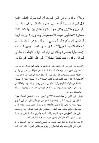 ‫ﺒﻭﻴﻪ)٢(. ﻭﻗﺩ ﻭﺭﺩ ﻓﻰ ﺫﻜﺭ ﺍﻟﻤﻭﺕ ﺃﻥ ﺃﺤﺩ ﻤﻠﻭﻙ ﺍﻟﺩﻴﻠﻡ، ﺍﻟﺫﻴﻥ‬
‫ﻴﻘﺎل ﻟﻬﻡ ﺃﺭﺠﺴﺘﺎﻥ)٣(، ﺒﺩﺃ ﻓﻰ ﻋﻤﺎﺭﺓ ﻫﺫﺍ ﺍﻟﺠﺒل ﻓﻰ ﺴﻨﺔ ﺴﺕ‬
‫ﻭﺃﺭﺒﻌﻴﻥ ﻭﻤﺎﺌﺘﻴﻥ. ﻭﻜﺎﻥ ﻤﻠﻭﻙ ﺍﻟﺩﻴﻠﻡ ﻴﻔﺘﺨﺭﻭﻥ ﺒﻬﺎ ﻜﻤﺎ ﻜﺎﻨﺕ‬
‫ﻤﺼﺩ ‪‬ﺍ ﻻﺴﺘﻅﻬﺎﺭ ﺸﻴﻌﺔ ﺍﻹﺴﻤﺎﻋﻴﻠﻴﺔ. ﻭﻗﺩ ﻭﺭﺩ ﻓـﻰ ﺘـﺎﺭﻴﺦ‬
                                             ‫ﺭ‬
‫ﺍﻟﺴﻼﻤﻰ ﺃﻥ ﺤﺎﻜﻡ ﺫﻟﻙ ﺍﻟﻤﻭﻀﻊ - ﻭﻜﺎﻥ ﻴﺩﻋﻰ "ﺴﻴﺎﻩ ﺠﺸـﻡ"‬
                                               ‫) ٤(‬
‫- ﻜﺎﻥ ﻤـﻥ ﺍﻟﻤﺴـﺘﺠﻴﺒﻴﻥ ﻟـﺩﻋﻭﺓ‬                          ‫)ﻭﻤﻌﻨﺎﻩ ﺍﻷﺴﻭﺩ ﺍﻟﻌﻴﻥ(‬
‫ﺍﻹﺴﻤﺎﻋﻴﻠﻴﺔ ﺒﻤﺼﺭ؛ ﻭﺫﻟﻙ ﻓﻰ ﺃﻴﺎﻡ ﺍﺴـﺘﻴﻼﺀ ﺍﻟﺩﻴﺎﻟﻤـﺔ ﻋﻠـﻰ‬
                                 ‫) ٥(‬
‫ﺇﻟﻰ ﻫﺫﻩ ﺍﻟﻘﻠﻌﺔ ﻓﻰ ﺫﻜـﺭ‬                  ‫ﺍﻟﻌﺭﺍﻕ. ﻭﻗﺩ ﻭﺭﺩﺕ ﻜﻴﻔﻴﺔ ﺍﻨﺘﻘﺎﻟﻪ‬

‫)٢( ﺒﻭﻴﻪ ﻟﻴﺱ ﺍﺴﻡ ﻓﺨﺭ ﺍﻟﺩﻭﻟﺔ ﻜﻤﺎ ﻴﻤﻜﻥ ﺃﻥ ﻨﺘﻭﻫﻡ ﻤﻥ ﻅﺎﻫﺭﺍﻟﻌﺒﺎﺭﺓ، ﺒل ﺇﻨﻪ ﺍﺴﻡ ﺠﺩﻩ‬
‫ﺍﻟﻤﺸﻬﻭﺭ ﺍﻟﺫﻯ ﺘﻨﺴﺏ ﺇﻟﻴﻪ ﻫﺫﻩ ﺍﻟﺴﻠﺴﻠﺔ. ﺃﻤﺎ ﺍﺴﻡ ﻓﺨﺭ ﺍﻟﺩﻭﻟﺔ ﻓﻬﻭ ﻋﻠﻰ ﺒﻥ ﺭﻜـﻥ‬
‫ﺍﻟﺩﻭﻟﺔ ﺍﻟﺤﺴﻥ ﺒﻥ ﺒﻭﻴﻪ، ﻭﻋﻠﻰ ﺫﻟﻙ ﻴﻨﺒﻐﻰ ﺃﻥ ﻴﻌﺩل ﺍﺴﻤﻪ ﺇﻟﻰ ﻓﺨﺭ ﺍﻟﺩﻭﻟﺔ ﺍﻟﺒﻭﻴﻬﻰ.‬
‫)٣( ﻴﺤﺘﻤل ﺃﻥ ﺘﻜﻭﻥ ﻫﺫﻩ ﺍﻟﻜﻠﻤﺔ ﺘﺤﺭﻴﻔﺎ ﻟﻜﻠﻤﺔ "ﺠﺴﺘﺎﻥ" ﺃﻭ ﺁل ﺠﺴﺘﺎﻥ ﻭﻜﺎﻥ ﺁل ﺠﺴﺘﺎﻥ‬
                                        ‫ﹰ‬
‫ﺴﻠﺴﻠﺔ ﻤﻥ ﻤﻠﻭﻙ ﺍﻟﺩﻴﻠﻡ ﺘﻭﺍﺭﺜﻭﺍ ﺍﻟﺤﻜﻡ ﻓﻰ ﻨﻭﺍﺤﻰ ﺭﻭﺩﺒـﺎﺭ ﺍﻟﻤـﻭﺕ ﻭﺍﻟﻁﺎﻟﻘـﺎﻥ‬
‫ﻭﺴﻭﺍﺤل ﺸﺎﻫﺭﻭﺩ ﻭﺴﻔﻴﺩﺭﻭﺩ، ﻭﻴﺭﺩ ﺫﻜﺭﻫﻡ ﻜﺜﻴﺭﺍ ﻓﻰ ﻜﺘﺏ ﺍﻟﺘـﻭﺍﺭﻴﺦ ﻭﺍﻟﻤﺴـﺎﻟﻙ‬
                           ‫ﹰ‬
                                                           ‫ﻭﺍﻟﻤﻤﺎﻟﻙ ﻭﻏﻴﺭﻫﺎ.‬
‫)٤( ﻴﻘﻭل ﺍﺒﻥ ﺍﻷﺜﻴﺭ ﻓﻰ ﺤﻭﺍﺩﺙ ﺴﻨﺔ ٦١٣ ﺝ ٨ ﺹ ٠٧ – ١٧ ﻀﻤﻥ ﺘﻔﺼﻴل ﺃﺤﻭﺍل‬
‫ﺃﺴﻔﺎﺭ ﺒﻥ ﺸﻴﺭﻭﻴﻪ ﺍﻟﺩﻴﻠﻤﻰ: "ﻭﻟﻤﺎ ﻓﺭﻍ ﺃﺴﻔﺎﺭ ﻤﻥ ﺃﻤﺭ ﻁﺒﺭﺴﺘﺎﻥ ﺴﺎﺭ ﺇﻟﻰ ﺍﻟـﺭﻯ‬
‫ﻭﺒﻬﺎ ﻤﺎﻜﺎﻥ ﺒﻥ ﻜﺎﻟﻰ )ﻅ : ﻜﺎﻜﻰ( ﻓﺄﺨﺫﻫﺎ ﻤﻨﻪ ﻭﺍﺴﺘﻭﻟﻰ ﻋﻠﻴﻬﺎ ﻭﺴﺎﺭ ﻤﺎﻜﺎﻥ ﺇﻟـﻰ‬
‫ﻁﺒﺭﺴﺘﺎﻥ، ﻓﺄﻗﺎﻡ ﻫﻨﺎﻙ ﻭﺃﺤﺏ ﺃﺴﻔﺎﺭ ﺃﻥ ﻴﺴﺘﻭﻟﻰ ﻋﻠﻰ ﻗﻠﻌﺔ ﺍﻟﻤﻭﺕ، ﻭﻫـﻰ ﻗﻠﻌـﺔ‬
‫ﻋﻠﻰ ﺠﺒل ﺸﺎﻫﻕ ﻤﻥ ﺤﺩﻭﺩ ﺍﻟﺩﻴﻠﻡ، ﻭﻜﺎﻨﺕ ﻟﺴﻴﺎﻩ ﺠﺸﻡ ﺒﻥ ﻤﺎﻟﻙ ﺍﻟﺩﻴﻠﻤﻰ، ﻭﻤﻌﻨـﺎﻩ‬
            ‫ﺍﻷﺴﻭﺩ ﺍﻟﻌﻴﻥ؛ ﻷﻨﻪ ﻜﺎﻥ ﻋﻠﻰ ﺇﺤﺩﻯ ﻋﻴﻨﻴﻪ ﺸﺎﻤﺔ ﻓﺭﺍﺴﻠﻪ ﺃﺴﻔﺎﺭ ﺇﻟﺦ".‬
‫)٥( ﺍﻟﻬﺎﺀ ﻫﻨﺎ ﺘﻌﻭﺩ ﻭﻻ ﺸﻙ ﻋﻠﻰ ﺍﻟﺤﺴﻥ ﺒﻥ ﺍﻟﺼﺒﺎﺡ ﺍﻟﻤﺫﻜﻭﺭ ﻓﻰ ﻨﻔﺱ ﺍﻟﺴـﻁﺭ، ﻭﻻ‬
‫ﺘﻌﻭﺩ ﻋﻠﻰ ﻓﻼﻥ ﺴﻴﺎﻩ ﺠﺸﻡ ﻜﻤﺎ ﻴﻤﻜﻥ ﺃﻥ ﻴﺘﻭﻫﻡ ﻤﻥ ﻅﺎﻫﺭ ﺍﻟﻌﺒﺎﺭﺓ؛ ﺫﻟﻙ ﻷﻨـﻪ ﻟـﻡ‬
 