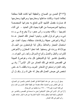 ‫)٢٧٢( ﺍﻟﺤﺴﻥ ﺒﻥ ﺍﻟﺼﺒﺎﺡ. ﻭﺍﻟﺤﻘﻴﻘﺔ ﺃﻨﻬﺎ ﻜﺎﻨﺕ ﻗﻠﻌﺔ ﻤﺤﻜﻤﺔ‬
‫ﺇﺤﻜﺎ ‪‬ﺎ ﺸﺩﻴ ‪‬ﺍ، ﻭﻜﺎﻨﺕ ﻤﺩﺍﺨﻠﻬﺎ ﻭﻤﺨﺎﺭﺠﻬﺎ ﻭﻤﺭﺍﻗﻴﻬﺎ ﻭﻤﻌﺎﺭﺠﻬﺎ‬
                                           ‫ﺩ‬      ‫ﻤ‬
‫ﻗﺩ ﺼﺎﺭﺕ ﺒﻔﻀل ﺍﻟﺘﺸﻴﻴﺩ ﺍﻟﺫﻯ ﺘﺘﻤﺘﻊ ﺒﻪ ﺠﺩﺭﺍﻨﻬﺎ ﺍﻟﻤﺠﺼﺼﺔ‬
‫ﻭﻤﺒﺎﻨﻴﻬﺎ ﺍﻟﻤﺭﺼﻭﺼﺔ ﻤﻥ ﺍﻟﻘﻭﺓ ﺒﺤﻴﺙ ﻜﺎﻥ ﺍﻟﺤﺩﻴﺩ – ﻓﻰ ﺃﺜﻨﺎﺀ‬
‫ﺘﺨﺭﻴﺒﻬﺎ - ﻭﻜﺄﻨﻪ ﻴﻀﺭﺏ ﺭﺃﺱ ﺤﺠﺭ، ﻭﻻ ﻴﺨﺭﺝ ﻓـﻰ ﻴـﺩﻩ‬
‫ﺸﻰﺀ، ﻭﻫﻰ ﻟﻡ ﺘﺯل ﺘﻘﺎﻭﻡ. ﻭﺸﻴﺩﻭﺍ ﺃﺠﺤﺎﺭ ﺘﻠﻙ ﺍﻟﺤﺠﺎﺭ ﻋـﺩﺓ‬
‫ﺃﺭﻭﻗﺔ ﻭﺃﺤﻭﺍﺽ ﻋﻤﻴﻘﺔ ﻭﺍﺭﺘﻔﺎﻋﺎﺕ ﻤﺨﺘﻠﻔﺔ، ﺒﺤﻴﺙ ﺃﻏﻨﺕ ﻋﻥ‬
‫ﺍﺴﺘﻌﻤﺎل ﺍﻟﺤﺠﺎﺭ ﻭﺍﻟﻤﻼﻁ. ﻭﻜﺄﻥ ﺁﻴﺔ ‪‬ﻭﺘﻨﺤﺘﻭﻥ ﻤﻥ ﺍﻟﺠﺒـﺎل‬
‫ﺒﻴﻭ ﹰﺎ‪ ‬ﻗﺩ ﻭﺭﺩﺕ ﻓﻰ ﻭﺼﻔﻬﺎ. ﻜﻤﺎ ﻨﺤﺘﻭﺍ ﺍﻟﻤﺨﺎﺯﻥ ﻭﺍﻷﺤﻭﺍﺽ‬
                                              ‫ﺘ‬
‫ﻟﻠﺸﺭﺍﺏ ﻭﺍﻟﺨل ﻭﺍﻟﻌﺴل ﻭﺃﻨﻭﺍﻉ ﺍﻟﺴﻭﺍﺌل ﻭﺃﺠﻨـﺎﺱ ﺍﻟﺠﻭﺍﻤـﺩ.‬
‫ﻭﺘﻔﺎﺼﻴل ﺘﻔﺎﺴﻴﺭ ﺁﻴﺔ ‪‬ﻭﺍﻟﺸﻴﺎﻁﻴﻥ ﻜل ﺒﻨﺎﺀ ﻭﻏﻭﺍﺹ‪ ‬ﺍﻟﻤﺒﻴﻨﺔ‬
‫ﻓﻰ ﺍﻟﻘﺼﺹ ﺘﺸﺎﻫﺩ ﻓﻰ ﺘﻠﻙ ﺍﻟﻌﻤﺎﺌﺭ ﻤﻥ ﺁﺜﺎﺭ ﺍﻹﻨﺱ)١(. ﻭﻓـﻰ‬
‫ﻭﻗﺕ ﺍﻟﻐﺎﺭﺓ ﻭﺍﺴﺘﺨﺭﺍﺝ ﺍﻟﺫﺨﺎﺌﺭ ﺍﻟﻤﻭﺠـﻭﺩﺓ ﺒﺎﻟﻘﻠﻌـﺔ ﺨـﺎﺽ‬
‫ﺸﺨﺹ ﻓﻰ ﺤﻭﺽ ﺍﻟﻌﺴل ﻓﻠﻡ ﻴﻌﺜﺭ ﻟﻪ ﻋﻠﻰ ﻗـﺭﺍﺭ ﻭﻗﺒـل ﺃﻥ‬


‫ﻴﺴﺒﻕ ﺃﻥ ﻭﺭﺩ ﺨﺒﺭ ﻋﻥ ﻫﺫﻩ ﺍﻟﻤﻘﻭﻟﺔ ﻗﻁ ﻓﻰ ﺍﻟﻔﺼل ﺍﻟﺨﺎﺹ ﺒﺎﻟﺤﺴﻥ ﺍﺒﻥ ﺍﻟﺼﺒﺎﺡ،‬
‫ﺒل ﻋﻠﻰ ﺍﻟﻌﻜﺱ ﺠﺭﻯ ﺍﻟﺤﺩﻴﺙ ﻫﻨﺎﻙ ﻤﻔﺼﻼ ﻋﻥ ﻜﻴﻔﻴﺔ ﺍﻨﺘﻘﺎل ﺍﻟﺤﺴﻥ ﺒﻥ ﺍﻟﺼـﺒﺎﺡ‬
                                 ‫ﹰ‬
                  ‫ﺇﻟﻰ ﻗﻠﻌﺔ ﺍﻟﻤﻭﺕ )ﺹ٣٩١ – ٥٩١ ﻭﻤﺎ ﻴﻘﺎﺒﻠﻬﺎ ﻤﻥ ﺍﻟﺘﺭﺠﻤﺔ(.‬
‫)١( "ﻤﻥ ﺁﺜﺎﺭ ﺍﻹﻨﺱ" ﻓﻰ ﻤﻘﺎﺒل "ﺍﻟﺸﻴﺎﻁﻴﻥ" ﻴﻌﻨﻰ ﻤﺎ ﻨﺴﻤﻌﻪ ﻓﻰ ﺍﻟﻘﺼﺹ ﻭﺍﻟﺘﻔﺎﺴﻴﺭ ﻋﻥ‬
‫ﺍﻟﺸﻴﺎﻁﻴﻥ ﻭﺍﻟ ِﻨﺔ ﻓﻴﻤﺎ ﻴﺘﻌﻠﻕ ﺒﺈﻋﺩﺍﺩ ﺍﻷﺒﻨﻴﺔ ﺍﻟﺨﺎﺭﺠﺔ ﻋﻥ ﻗﺩﺭﺓ ﺍﻟﺒﺸﺭ ﻨﺸﺎﻫﺩ ﻨﻅﻴﺭﻩ‬
                                                             ‫ﺠ‬
                                                 ‫ﺭﺃﻯ ﺍﻟﻌﻴﻥ ﻓﻰ ﺘﻠﻙ ﺍﻟﻌﻤﺎﺌﺭ.‬
 