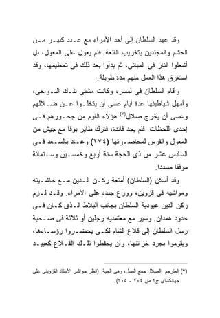 ‫ﻭﻗﺩ ﻋﻬﺩ ﺍﻟﺴﻠﻁﺎﻥ ﺇﻟﻰ ﺃﺤﺩ ﺍﻷﻤﺭﺍﺀ ﻤﻊ ﻋـﺩﺩ ﻜﺒﻴـﺭ ﻤـﻥ‬
‫ﺍﻟﺤﺸﻡ ﻭﺍﻟﻤﺠﻨﺩﻴﻥ ﺒﺘﺨﺭﻴﺏ ﺍﻟﻘﻠﻌﺔ. ﻓﻠﻡ ﻴﻌﻭل ﻋﻠﻰ ﺍﻟﻤﻌﻭل، ﺒل‬
‫ﺃﺸﻌﻠﻭﺍ ﺍﻟﻨﺎﺭ ﻓﻰ ﺍﻟﻤﺒﺎﻨﻰ، ﺜﻡ ﺒﺩﺃﻭﺍ ﺒﻌﺩ ﺫﻟﻙ ﻓﻰ ﺘﺤﻁﻴﻤﻬﺎ، ﻭﻗﺩ‬
                             ‫ﺍﺴﺘﻐﺭﻕ ﻫﺫﺍ ﺍﻟﻌﻤل ﻤﻨﻬﻡ ﻤﺩﺓ ﻁﻭﻴﻠﺔ.‬
‫ﻭﺃﻗﺎﻡ ﺍﻟﺴﻠﻁﺎﻥ ﻓﻰ ﻟﻤﺴﺭ، ﻭﻜﺎﻨﺕ ﻤﺸﺘﻰ ﺘﻠـﻙ ﺍﻟﻨـﻭﺍﺤﻰ،‬
‫ﻭﺃﻤﻬل ﺸﻴﺎﻁﻴﻨﻬﺎ ﻋﺩﺓ ﺃﻴﺎﻡ ﻋﺴﻰ ﺃﻥ ﻴﺘﺨﻠـﻭﺍ ﻋـﻥ ﻀـﻼﻟﻬﻡ‬
                                        ‫) ٧(‬
‫ﻫﺅﻻﺀ ﺍﻟﻘﻭﻡ ﻤﻥ ﺠﺤـﻭﺭﻫﻡ ﻓـﻰ‬                      ‫ﻭﻋﺴﻰ ﺃﻥ ﻴﺨﺭﺝ ﺼﻼل‬
‫ﺇﺤﺩﻯ ﺍﻟﻠﺤﻅﺎﺕ. ﻓﻠﻡ ﻴﺠﺩ ﻓﺎﺌﺩﺓ، ﻓﺘﺭﻙ ﻁﺎﻴﺭ ﺒﻭﻗﺎ ﻤﻊ ﺠﻴﺵ ﻤﻥ‬
‫ﺍﻟﻤﻐﻭل ﻭﺍﻟﻔﺭﺱ ﻟﻤﺤﺎﺼـﺭﺘﻬﺎ )٤٧٢( ﻭﻋـﺎﺩ ﺒﺎﻟﺴـﻌﺩ ﻓـﻰ‬
‫ﺍﻟﺴﺎﺩﺱ ﻋﺸﺭ ﻤﻥ ﺫﻯ ﺍﻟﺤﺠﺔ ﺴﻨﺔ ﺃﺭﺒﻊ ﻭﺨﻤﺴـﻴﻥ ﻭﺴـﺘﻤﺎﺌﺔ‬
                                                        ‫ﻤﻭﻓﻘﺎ ﻤﺴﺩ ‪‬ﺍ.‬
                                                          ‫ﺩ‬
‫ﻭﻗﺩ ﺃﺴﻜﻥ )ﺍﻟﺴﻠﻁﺎﻥ( ﺃﻤﺘﻌﺔ ﺭﻜـﻥ ﺍﻟـﺩﻴﻥ ﻤـﻊ ﺤﺎﺸـﻴﺘﻪ‬
‫ﻭﻤﻭﺍﺸﻴﻪ ﻓﻰ ﻗﺯﻭﻴﻥ، ﻭﻭﺯﻉ ﺠﻨﺩﻩ ﻋﻠﻰ ﺍﻷﻤﺭﺍﺀ. ﻭﻗـﺩ ﻟـﺯﻡ‬
‫ﺭﻜﻥ ﺍﻟﺩﻴﻥ ﻋﺒﻭﺩﻴﺔ ﺍﻟﺴﻠﻁﺎﻥ ﺒﺠﺎﻨﺏ ﺍﻟﺒﻼﻁ ﺍﻟـﺫﻯ ﻜـﺎﻥ ﻓـﻰ‬
‫ﺤﺩﻭﺩ ﻫﻤﺩﺍﻥ. ﻭﺴﻴﺭ ﻤﻊ ﻤﻌﺘﻤﺩﻴﻪ ﺭﺠﻠﻴﻥ ﺃﻭ ﺜﻼﺜﺔ ﻓﻰ ﺼـﺤﺒﺔ‬
‫ﺭﺴل ﺍﻟﺴﻠﻁﺎﻥ ﺇﻟﻰ ﻗﻼﻉ ﺍﻟﺸﺎﻡ ﻟﻜـﻰ ﻴﺤﻀـﺭﻭﺍ ﺭﺅﺴـﺎﺀﻫﺎ،‬
‫ﻭﻴﻘﻭﻤﻭﺍ ﺒﺠﺭﺩ ﺨﺯﺍﺌﻨﻬﺎ، ﻭﺃﻥ ﻴﺤﻔﻅﻭﺍ ﺘﻠـﻙ ﺍﻟﻘـﻼﻉ ﻜﻌﺒﻴـﺩ‬


‫)٧( ﺍﻟﻤﺘﺭﺠﻡ: ﺍﻟﺼﻼل ﺠﻤﻊ ﺍﻟﺼل، ﻭﻫﻰ ﺍﻟﺤﻴﺔ. )ﺍﻨﻅﺭ ﺤﻭﺍﺸﻰ ﺍﻷﺴﺘﺎﺫ ﺍﻟﻘﺯﻭﻴﻨﻰ ﻋﻠﻰ‬
                                     ‫ﺠﻬﺎﻨﻜﺸﺎﻯ ﺝ٣ ﺹ ٤٠٣ - ٥٠٣(.‬
 