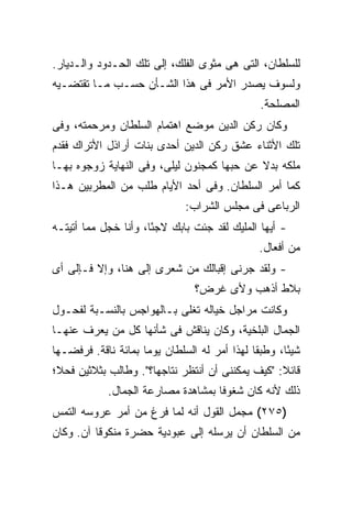 ‫ﻟﻠﺴﻠﻁﺎﻥ، ﺍﻟﺘﻰ ﻫﻰ ﻤﺜﻭﻯ ﺍﻟﻔﻠﻙ، ﺇﻟﻰ ﺘﻠﻙ ﺍﻟﺤـﺩﻭﺩ ﻭﺍﻟـﺩﻴﺎﺭ.‬
‫ﻭﻟﺴﻭﻑ ﻴﺼﺩﺭ ﺍﻷﻤﺭ ﻓﻰ ﻫﺫﺍ ﺍﻟﺸـﺄﻥ ﺤﺴـﺏ ﻤـﺎ ﺘﻘﺘﻀـﻴﻪ‬
                                                 ‫ﺍﻟﻤﺼﻠﺤﺔ.‬
‫ﻭﻜﺎﻥ ﺭﻜﻥ ﺍﻟﺩﻴﻥ ﻤﻭﻀﻊ ﺍﻫﺘﻤﺎﻡ ﺍﻟﺴﻠﻁﺎﻥ ﻭﻤﺭﺤﻤﺘﻪ، ﻭﻓﻰ‬
‫ﺘﻠﻙ ﺍﻷﺜﻨﺎﺀ ﻋﺸﻕ ﺭﻜﻥ ﺍﻟﺩﻴﻥ ﺃﺤﺩﻯ ﺒﻨﺎﺕ ﺃﺭﺍﺫل ﺍﻷﺘﺭﺍﻙ ﻓﻘﺩﻡ‬
‫ﻤﻠﻜﻪ ﺒﺩﻻ ﻋﻥ ﺤﺒﻬﺎ ﻜﻤﺠﻨﻭﻥ ﻟﻴﻠﻰ، ﻭﻓﻰ ﺍﻟﻨﻬﺎﻴﺔ ﺯﻭﺠﻭﻩ ﺒﻬـﺎ‬
‫ﻜﻤﺎ ﺃﻤﺭ ﺍﻟﺴﻠﻁﺎﻥ. ﻭﻓﻰ ﺃﺤﺩ ﺍﻷﻴﺎﻡ ﻁﻠﺏ ﻤﻥ ﺍﻟﻤﻁﺭﺒﻴﻥ ﻫـﺫﺍ‬
                               ‫ﺍﻟﺭﺒﺎﻋﻰ ﻓﻰ ﻤﺠﻠﺱ ﺍﻟﺸﺭﺍﺏ:‬
‫- ﺃﻴﻬﺎ ﺍﻟﻤﻠﻴﻙ ﻟﻘﺩ ﺠﺌﺕ ﺒﺎﺒﻙ ﻻﺠ ًﺎ، ﻭﺃﻨﺎ ﺨﺠل ﻤﻤﺎ ﺃﺘﻴﺘـﻪ‬
                      ‫ﺌ‬
                                                 ‫ﻤﻥ ﺃﻓﻌﺎل.‬
‫- ﻭﻟﻘﺩ ﺠﺭﻨﻰ ﺇﻗﺒﺎﻟﻙ ﻤﻥ ﺸﻌﺭﻯ ﺇﻟﻰ ﻫﻨﺎ، ﻭﺇﻻ ﻓـﺈﻟﻰ ﺃﻯ‬
                                 ‫ﺒﻼﻁ ﺃﺫﻫﺏ ﻭﻷﻯ ﻏﺭﺽ؟‬
‫ﻭﻜﺎﻨﺕ ﻤﺭﺍﺠل ﺨﻴﺎﻟﻪ ﺘﻐﻠﻰ ﺒـﺎﻟﻬﻭﺍﺠﺱ ﺒﺎﻟﻨﺴـﺒﺔ ﻟﻔﺤـﻭل‬
‫ﺍﻟﺠﻤﺎل ﺍﻟﺒﻠﺨﻴﺔ، ﻭﻜﺎﻥ ﻴﻨﺎﻗﺵ ﻓﻰ ﺸﺄﻨﻬﺎ ﻜل ﻤﻥ ﻴﻌﺭﻑ ﻋﻨﻬـﺎ‬
‫ﺸﻴ ًﺎ، ﻭﻁﺒ ﹰﺎ ﻟﻬﺫﺍ ﺃﻤﺭ ﻟﻪ ﺍﻟﺴﻠﻁﺎﻥ ﻴﻭ ‪‬ﺎ ﺒﻤﺎﺌﺔ ﻨﺎﻗﺔ. ﻓﺭﻓﻀـﻬﺎ‬
                     ‫ﻤ‬                         ‫ﻘ‬       ‫ﺌ‬
‫ﻗﺎﺌﻼ: "ﻜﻴﻑ ﻴﻤﻜﻨﻨﻰ ﺃﻥ ﺃﻨﺘﻅﺭ ﻨﺘﺎﺠﻬﺎ؟". ﻭﻁﺎﻟﺏ ﺒﺜﻼﺜﻴﻥ ﻓﺤﻼ؛‬
             ‫ﺫﻟﻙ ﻷﻨﻪ ﻜﺎﻥ ﺸﻐﻭ ﹰﺎ ﺒﻤﺸﺎﻫﺩﺓ ﻤﺼﺎﺭﻋﺔ ﺍﻟﺠﻤﺎل.‬
                                     ‫ﻓ‬
‫)٥٧٢( ﻤﺠﻤل ﺍﻟﻘﻭل ﺃﻨﻪ ﻟﻤﺎ ﻓﺭﻍ ﻤﻥ ﺃﻤﺭ ﻋﺭﻭﺴﻪ ﺍﻟﺘﻤﺱ‬
‫ﻤﻥ ﺍﻟﺴﻠﻁﺎﻥ ﺃﻥ ﻴﺭﺴﻠﻪ ﺇﻟﻰ ﻋﺒﻭﺩﻴﺔ ﺤﻀﺭﺓ ﻤﻨﻜﻭﻗﺎ ﺁﻥ. ﻭﻜﺎﻥ‬
 