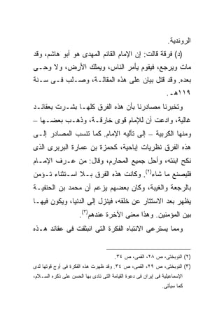 ‫ﺍﻟﺭﻭﻨﺩﻴﺔ.‬
‫)ﺩ( ﻓﺭﻗﺔ ﻗﺎﻟﺕ: ﺇﻥ ﺍﻹﻤﺎﻡ ﺍﻟﻘﺎﺌﻡ ﺍﻟﻤﻬﺩﻯ ﻫﻭ ﺃﺒﻭ ﻫﺎﺸﻡ، ﻭﻗﺩ‬
‫ﻤﺎﺕ ﻭﻴﺭﺠﻊ، ﻓﻴﻘﻭﻡ ﻴﺄﻤﺭ ﺍﻟﻨﺎﺱ، ﻭﻴﻤﻠﻙ ﺍﻷﺭﺽ، ﻭﻻ ﻭﺤـﻰ‬
‫ﺒﻌﺩﻩ. ﻭﻗﺩ ﻗﺘل ﺒﻴﺎﻥ ﻋﻠﻰ ﻫﺫﻩ ﺍﻟﻤﻘﺎﻟـﺔ، ﻭﺼـﻠﺏ ﻓـﻰ ﺴـﻨﺔ‬
                                                                ‫٩١١ﻫـ.‬
‫ﻭﺘﺨﺒﺭﻨﺎ ﻤﺼﺎﺩﺭﻨﺎ ﺒﺄﻥ ﻫﺫﻩ ﺍﻟﻔﺭﻕ ﻜﻠﻬـﺎ ﺒﺸـﺭﺕ ﺒﻌﻘﺎﺌـﺩ‬
‫ﻏﺎﻟﻴﺔ، ﻭﺍﺩﻋﺕ ﺃﻥ ﻟﻺﻤﺎﻡ ﻗﻭﻯ ﺨﺎﺭﻗـﺔ، ﻭﺫﻫـﺏ ﺒﻌﻀـﻬﺎ –‬
‫ﻭﻤﻨﻬﺎ ﺍﻟﻜﺭﺒﻴﺔ – ﺇﻟﻰ ﺘﺄﻟﻴﻪ ﺍﻹﻤﺎﻡ. ﻜﻤﺎ ﺘﻨﺴﺏ ﺍﻟﻤﺼﺎﺩﺭ ﺇﻟـﻰ‬
‫ﻫﺫﻩ ﺍﻟﻔﺭﻕ ﻨﻅﺭﻴﺎﺕ ﺇﺒﺎﺤﻴﺔ، ﻜﺤﻤﺯﺓ ﺒﻥ ﻋﻤﺎﺭﺓ ﺍﻟﺒﺭﺒﺭﻯ ﺍﻟﺫﻯ‬
‫ﻨﻜﺢ ﺍﺒﻨﺘﻪ، ﻭﺃﺤل ﺠﻤﻴﻊ ﺍﻟﻤﺤﺎﺭﻡ، ﻭﻗﺎل: ﻤﻥ ﻋـﺭﻑ ﺍﻹﻤـﺎﻡ‬
‫ﻓﻠﻴﺼﻨﻊ ﻤﺎ ﺸﺎﺀ)٢(. ﻭﻜﺎﻨﺕ ﻫﺫﻩ ﺍﻟﻔﺭﻕ ﺒـﻼ ﺍﺴـﺘﺜﻨﺎﺀ ﺘـﺅﻤﻥ‬
‫ﺒﺎﻟﺭﺠﻌﺔ ﻭﺍﻟﻐﻴﺒﺔ، ﻭﻜﺎﻥ ﺒﻌﻀﻬﻡ ﻴﺯﻋﻡ ﺃﻥ ﻤﺤﻤﺩ ﺒﻥ ﺍﻟﺤﻨﻔﻴـﺔ‬
‫ﻴﻅﻬﺭ ﺒﻌﺩ ﺍﻻﺴﺘﺘﺎﺭ ﻋﻥ ﺨﻠﻘﻪ، ﻓﻴﻨﺯل ﺇﻟﻰ ﺍﻟﺩﻨﻴﺎ، ﻭﻴﻜﻭﻥ ﻓﻴﻬـﺎ‬
                      ‫ﺒﻴﻥ ﺍﻟﻤﺅﻤﻨﻴﻥ. ﻭﻫﺫﺍ ﻤﻌﻨﻰ ﺍﻵﺨﺭﺓ ﻋﻨﺩﻫﻡ)٣(.‬
‫ﻭﻤﻤﺎ ﻴﺴﺘﺭﻋﻰ ﺍﻻﻨﺘﺒﺎﻩ ﺍﻟﻔﻜﺭﺓ ﺍﻟﺘﻰ ﺍﻨﺒﺜﻘﺕ ﻓﻰ ﻋﻘﺎﺌﺩ ﻫـﺫﻩ‬


                                       ‫)٢( ﺍﻟﻨﻭﺒﺨﺘﻰ، ﺹ ٨٢، ﺍﻟﻘﻤﻰ، ﺹ ٤٣.‬
‫)٣( ﺍﻟﻨﻭﺒﺨﺘﻰ، ﺹ ٩٢، ﺍﻟﻘﻤﻰ، ﺹ ٤٣. ﻭﻗﺩ ﻅﻬﺭﺕ ﻫﺫﻩ ﺍﻟﻔﻜﺭﺓ ﻓﻰ ﺃﻭﺝ ﻗﻭﺘﻬﺎ ﻟﺩﻯ‬
‫ﺍﻹﺴﻤﺎﻋﻴﻠﻴﺔ ﻓﻰ ﺇﻴﺭﺍﻥ ﻓﻰ ﺩﻋﻭﺓ ﺍﻟﻘﻴﺎﻤﺔ ﺍﻟﺘﻰ ﻨﺎﺩﻯ ﺒﻬﺎ ﺍﻟﺤﺴﻥ ﻋﻠﻰ ﺫﻜﺭﻩ ﺍﻟﺴـﻼﻡ،‬
                                                              ‫ﻜﻤﺎ ﺴﻴﺄﺘﻰ.‬
 