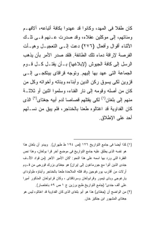 ‫ﻜﺎﻥ ﻁﻔﻼ ﻓﻰ ﺍﻟﻤﻬﺩ، ﻭﻜﺎﻨﻭﺍ ﻗﺩ ﻋﻬﺩﻭﺍ ﺒﻜﺎﻓﺔ ﺃﺘﺒﺎﻋﻪ، ﺁﻻﻓﻬـﻡ‬
‫ﻭﻤﺌﺎﺘﻬﻡ، ﺇﻟﻰ ﻤﻭﻜﻠﻴﻥ ﻋﻘﻼﺀ، ﻭﻗﺩ ﺼﺩﺭﺕ ﻋـﻨﻬﻡ ﻓـﻰ ﺘﻠـﻙ‬
‫ﺍﻷﺜﻨﺎﺀ ﺃﻗﻭﺍل ﻭﺃﻓﻌﺎل )٦٧٢( ﺩﻋﺕ ﺇﻟـﻰ ﺍﻟﺘﻌﺠﻴـل ﻭﻫﻴـﺄﺕ‬
‫ﺍﻟﻔﺭﺼﺔ ﻹﺭﺍﻗﺔ ﺩﻤﺎﺀ ﺘﻠﻙ ﺍﻟﻁﺎﺌﻔﺔ. ﻓﻠﻘﺩ ﺼﺩﺭ ﺍﻷﻤﺭ ﺒﺄﻥ ﻴﺫﻫﺏ‬
‫ﺍﻟﺭﺴل ﺇﻟﻰ ﻜﺎﻓﺔ ﺍﻟﺠﻴﻭﺵ )ﻹﺒﻼﻏﻬﺎ( ﺒـﺄﻥ ﻴﻘﺘـل ﻜـل ﻗـﻭﻡ‬
‫ﺍﻟﺠﻤﺎﻋﺔ ﺍﻟﺘﻰ ﻋﻬﺩ ﺒﻬﺎ ﺇﻟﻴﻬﻡ. ﻭﺘﻭﺠﻪ ﻗﺭﺍﻗﺎﻯ ﺒﻴﺘﻜﺠـﻰ ﺇﻟـﻰ‬
‫ﻗﺯﻭﻴﻥ ﻟﻜﻰ ﻴﺴﻭﻕ ﺭﻜﻥ ﺍﻟﺩﻴﻥ ﻭﺃﺒﻨﺎﺀﻩ ﻭﺒﻨﺎﺘﻪ ﻭﺃﺨﻭﺍﺘﻪ ﻭﻜل ﻤﻥ‬
‫ﻜﺎﻥ ﻤﻥ ﺃﺼﻠﻪ ﻭﻗﻭﻤﻪ ﺇﻟﻰ ﻨﺎﺭ ﺍﻟﻔﻨﺎﺀ، ﻭﺴﻠﻤﻭﺍ ﺍﺜﻨﻴﻥ ﺃﻭ ﺜﻼﺜـﺔ‬
       ‫) ٢(‬                                            ‫) ١(‬
‫ﺍﻟﺫﻯ‬          ‫ﻟﻜﻰ ﻴﻘﺘﻠﻬﻡ ﻗﺼﺎ ‪‬ﺎ ﻟﺩﻡ ﺃﺒﻴﻪ ﺠﻐﺘﺎﻯ‬
                              ‫ﺼ‬                               ‫ﻤﻨﻬﻡ ﺇﻟﻰ ﺒﻠﻐﺎﻥ‬
‫ﻜﺎﻥ ﺍﻟﻔﺩﺍﻭﻴﺔ ﻗﺩ ﺍﻏﺘﺎﻟﻭﻩ ﻁﻌ ﹰﺎ ﺒﺎﻟﺨﻨﺎﺠﺭ، ﻓﻠﻡ ﻴﺒﻕ ﻤﻥ ﻨﺴـﻠﻬﻡ‬
                             ‫ﻨ‬
                                                     ‫ﺃﺤﺩ ﻋﻠﻰ ﺍﻹﻁﻼﻕ.‬



‫)١( ﻜﺫﺍ ﺃﻴﻀﺎ ﻓﻰ ﺠﺎﻤﻊ ﺍﻟﺘﻭﺍﺭﻴﺦ ٦٢١ )ﺹ ٤٩١ ﻁ ﻁﻬﺭﺍﻥ(. ﻭﻴﺒﺩﻭ ﺃﻥ ﺒﻠﻐﺎﻥ ﻫﺫﺍ‬
                                                         ‫ﹰ‬
‫ﻫﻭ ﻨﻔﺴﻪ ﺍﻟﺫﻯ ﻴﻁﻠﻕ ﻋﻠﻴﻪ ﺠﺎﻤﻊ ﺍﻟﺘﻭﺍﺭﻴﺦ ﻓﻰ ﻤﻭﻀﻊ ﺁﺨﺭ ﻗﺭﺍ ﺒﻭﻟﻐﺎﻥ، ﻭﻫﺫﺍ ﻨﺹ‬
‫ﺍﻟﻔﻘﺭﺓ ﺍﻟﺘﻰ ﻭﺭﺩ ﺒﻬﺎ ﺍﺴﻤﻪ ﻋﻠﻰ ﻫﺫﺍ ﺍﻟﻨﺤﻭ: "ﻜﺎﻥ ﺍﻷﻤﻴﺭ ﺍﻵﺨﺭ )ﻤﻥ ﻗﻭﺍﺩ ﺍﻷﻟـﻑ‬
‫ﺠﻨﺩﻯ ﺍﻟﺫﻴﻥ ﺃﺘﻭﺍ ﻤﻊ ﺠﻭﺭﻤﺎﻏﻭﻥ ﺇﻟﻰ ﺇﻴﺭﺍﻥ( ﻫﻭ ﺠﻐﺘﺎﻯ ﺒﺯﺭﻙ ﻗﻭﺭﺠﻰ ﻤﻥ ﻗـﻭﻡ‬
‫ﺃﺭﻻﺕ ﻤﻥ ﺃﻗﺎﺭﺏ ﻴﻭﺭﻏﻭﺠﻴﻥ ﻭﻗﺩ ﻗﺘﻠﻪ ﺍﻟﻤﻼﺤﺩﺓ ﻁﻌﻨﺎ ﺒﺎﻟﺨﻨﺎﺠﺭ ﻭﺃﺒﻨﺎﺅﻩ ﻁﻭﻟﻭﺩﺍﻯ‬
                         ‫ﹰ‬
‫ﻴﺎﺭﻏﻭﺠﻰ ﻭﺒﺎﻯ ﺘﻴﻤﻭﺭ ﻭﻗﺭﺍﺒﻭﻟﻐﺎﻥ ﻭﺴﺭﺘﺎﻗﺘﺎﻯ ، ﻭﻜﺎﻥ ﻗﺭﺍﺒﻭﻟﻐﺎﻥ ﺍﻟﻤﺫﻜﻭﺭ ﺃﻤﻴﺭﺍ‬
‫ﹰ‬
         ‫ﻋﻠﻰ ﺃﻟﻑ ﺠﻨﺩﻯ" )ﺠﺎﻤﻊ ﺍﻟﺘﻭﺍﺭﻴﺦ ﻁﺒﻊ ﺒﺭﺯﻴﻥ ﺝ ١ ﺹ ٩٥ ﺒﺎﺨﺘﺼﺎﺭ(.‬
‫)٢( ﻤﻥ ﺍﻟﻭﺍﻀﺢ ﺃﻥ )ﺠﻐﺘﺎﻯ( ﻫﺫﺍ ﻫﻭ ﺃﺒﻭ ﺒﻠﻐﺎﻯ ﺍﻟﺫﻯ ﻜﺎﻥ ﺍﻟﻔﺩﺍﻭﻴﺔ ﻗﺩ ﺍﻏﺘﺎﻟﻭﻩ ﻟﻴﺱ ﻫﻭ‬
                                           ‫ﺠﻐﺘﺎﻯ ﺍﻟﻤﺸﻬﻭﺭ ﺍﺒﻥ ﺠﻨﻜﻴﺯ ﺨﺎﻥ.‬
 