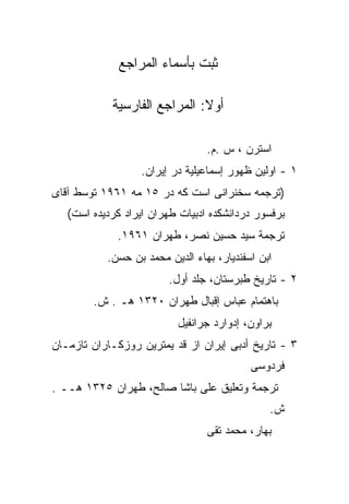 ‫ﺜﺒﺕ ﺒﺄﺴﻤﺎﺀ ﺍﻟﻤﺭﺍﺠﻊ‬

            ‫ﺃﻭﻻ: ﺍﻟﻤﺭﺍﺠﻊ ﺍﻟﻔﺎﺭﺴﻴﺔ‬
                              ‫ﹰ‬

                                 ‫ﺍﺴﺘﺭﻥ ، ﺱ .ﻡ.‬
                   ‫١ - ﺍﻭﻟﻴﻥ ﻅﻬﻭﺭ ﺇﺴﻤﺎﻋﻴﻠﻴﺔ ﺩﺭ ﺇﻴﺭﺍﻥ.‬
‫)ﺘﺭﺠﻤﻪ ﺴﺨﻨﺭﺍﻨﻰ ﺍﺴﺕ ﻜﻪ ﺩﺭ ٥١ ﻤﻪ ١٦٩١ ﺘﻭﺴﻁ ﺁﻗﺎﻯ‬
   ‫ﺒﺭﻓﺴﻭﺭ ﺩﺭﺩﺍﻨﺸﻜﺩﻩ ﺍﺩﺒﻴﺎﺕ ﻁﻬﺭﺍﻥ ﺍﻴﺭﺍﺩ ﻜﺭﺩﻴﺩﻩ ﺍﺴﺕ(‬
             ‫ﺘﺭﺠﻤﺔ ﺴﻴﺩ ﺤﺴﻴﻥ ﻨﺼﺭ، ﻁﻬﺭﺍﻥ ١٦٩١.‬
           ‫ﺍﺒﻥ ﺍﺴﻔﻨﺩﻴﺎﺭ، ﺒﻬﺎﺀ ﺍﻟﺩﻴﻥ ﻤﺤﻤﺩ ﺒﻥ ﺤﺴﻥ.‬
                         ‫٢ - ﺘﺎﺭﻴﺦ ﻁﺒﺭﺴﺘﺎﻥ، ﺠﻠﺩ ﺃﻭل.‬
        ‫ﺒﺎﻫﺘﻤﺎﻡ ﻋﺒﺎﺱ ﺇﻗﺒﺎل ﻁﻬﺭﺍﻥ ٠٢٣١ ﻫـ . ﺵ.‬
                          ‫ﺒﺭﺍﻭﻥ، ﺇﺩﻭﺍﺭﺩ ﺠﺭﺍﻨﻔﻴل‬
‫٣ - ﺘﺎﺭﻴﺦ ﺃﺩﺒﻰ ﺇﻴﺭﺍﻥ ﺍﺯ ﻗﺩ ﻴﻤﺘﺭﻴﻥ ﺭﻭﺯﻜـﺎﺭﺍﻥ ﺘﺎﺯﻤـﺎﻥ‬
                                           ‫ﻓﺭﺩﻭﺴﻰ‬
‫ﺘﺭﺠﻤﺔ ﻭﺘﻌﻠﻴﻕ ﻋﻠﻰ ﺒﺎﺸﺎ ﺼﺎﻟﺢ، ﻁﻬﺭﺍﻥ ٥٢٣١ ﻫــ .‬
                                               ‫ﺵ.‬
                                 ‫ﺒﻬﺎﺭ، ﻤﺤﻤﺩ ﺘﻘﻰ‬
 