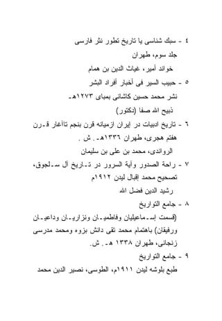 ‫٤ - ﺴﺒﻙ ﺸﻨﺎﺴﻰ ﻴﺎ ﺘﺎﺭﻴﺦ ﺘﻁﻭﺭ ﻨﺜﺭ ﻓﺎﺭﺴﻰ‬
                                  ‫ﺠﻠﺩ ﺴﻭﻡ، ﻁﻬﺭﺍﻥ‬
                   ‫ﺨﻭﺍﻨﺩ ﺃﻤﻴﺭ، ﻏﻴﺎﺙ ﺍﻟﺩﻴﻥ ﺒﻥ ﻫﻤﺎﻡ‬
                   ‫٥ - ﺤﺒﻴﺏ ﺍﻟﺴﻴﺭ ﻓﻰ ﺃﺨﺒﺎﺭ ﺃﻓﺭﺍﺩ ﺍﻟﺒﺸﺭ‬
           ‫ﻨﺸﺭ ﻤﺤﻤﺩ ﺤﺴﻴﻥ ﻜﺎﺸﺎﻨﻰ ﺒﻤﺒﺎﻯ ٣٧٢١ﻫـ‬
                            ‫ﺫﺒﻴﺢ ﺍﷲ ﺼﻔﺎ )ﺩﻜﺘﻭﺭ(‬
‫٦ - ﺘﺎﺭﻴﺦ ﺍﺩﺒﻴﺎﺕ ﺩﺭ ﺇﻴﺭﺍﻥ ﺍﺯﻤﻴﺎﻨﻪ ﻗﺭﻥ ﺒﻨﺠﻡ ﺘﺎﺁﻏﺎﺭ ﻗـﺭﻥ‬
               ‫ﻫﻔﺘﻡ ﻫﺠﺭﻯ، ﻁﻬﺭﺍﻥ ٦٣٣١ﻫـ. ﺵ .‬
                ‫ﺍﻟﺭﻭﺍﻨﺩﻯ، ﻤﺤﻤﺩ ﺒﻥ ﻋﻠﻰ ﺒﻥ ﺴﻠﻴﻤﺎﻥ‬
‫٧ - ﺭﺍﺤﺔ ﺍﻟﺼﺩﻭﺭ ﻭﺁﻴﺔ ﺍﻟﺴﺭﻭﺭ ﺩﺭ ﺘـﺎﺭﻴﺦ ﺁل ﺴـﻠﺠﻭﻕ،‬
                    ‫ﺘﺼﺤﻴﺢ ﻤﺤﻤﺩ ﺇﻗﺒﺎل ﻟﻴﺩﻥ ٢١٩١ﻡ‬
                              ‫ﺭﺸﻴﺩ ﺍﻟﺩﻴﻥ ﻓﻀل ﺍﷲ‬
                                     ‫٨ - ﺠﺎﻤﻊ ﺍﻟﺘﻭﺍﺭﻴﺦ‬
‫)ﻗﺴﻤﺕ ﺇﺴـﻤﺎﻋﻴﻠﻴﺎﻥ ﻭﻓﺎﻁﻤﻴـﺎﻥ ﻭﻨﺯﺍﺭﻴـﺎﻥ ﻭﺩﺍﻋﻴـﺎﻥ‬
‫ﻭﺭﻓﻴﻘﺎﻥ( ﺒﺎﻫﺘﻤﺎﻡ ﻤﺤﻤﺩ ﺘﻘﻰ ﺩﺍﻨﺵ ﺒﺯﻭﻩ ﻭﻤﺤﻤﺩ ﻤﺩﺭﺴﻰ‬
                   ‫ﺯﻨﺠﺎﻨﻰ، ﻁﻬﺭﺍﻥ ٨٣٣١ ﻫـ. ﺵ.‬
                                     ‫٩ - ﺠﺎﻤﻊ ﺍﻟﺘﻭﺍﺭﻴﺦ‬
 ‫ﻁﺒﻊ ﺒﻠﻭﺸﻪ ﻟﻴﺩﻥ ١١٩١ﻡ، ﺍﻟﻁﻭﺴﻰ، ﻨﺼﻴﺭ ﺍﻟﺩﻴﻥ ﻤﺤﻤﺩ‬
 
