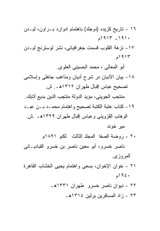 ‫٦١ - ﺘﺎﺭﻴﺦ ﻜﺯﻴﺩﻩ )ﺩﻭﺠﻠﺩ( ﺒﺎﻫﺘﻤﺎﻡ ﺍﺩﻭﺍﺭﺩ ﺒـﺭﺍﻭﻥ، ﻟﻴـﺩﻥ‬
                                    ‫٠١٩١ـ ٣١٩١ﻡ‬
‫٧١- ﻨﺯﻫﺔ ﺍﻟﻘﻠﻭﺏ ﻗﺴﻤﺕ ﺠﻐﺭﺍﻓﻴﺎﺌﻰ، ﻨﺸﺭ ﻟﻭﺴﺘﺭﻨﺞ ﻟﻴـﺩﻥ‬
                                             ‫٣١٩١ﻡ‬
               ‫ﺃﺒﻭ ﺍﻟﻤﻌﺎﻟﻰ ، ﻤﺤﻤﺩ ﺍﻟﺤﺴﻴﻨﻰ ﺍﻟﻌﻠﻭﻯ.‬
‫٨١- ﺒﻴﺎﻥ ﺍﻷﺩﻴﺎﻥ ﺩﺭ ﺸﺭﺡ ﺃﺩﻴﺎﻥ ﻭﻤﺫﺍﻫﺏ ﺠﺎﻫﻠﻰ ﻭﺇﺴﻼﻤﻰ‬
          ‫ﺘﺼﺤﻴﺢ ﻋﺒﺎﺱ ﺇﻗﺒﺎل ﻁﻬﺭﺍﻥ ٢١٣١ﻫـ. ﺵ.‬
‫ﻤﻨﺘﺠﺏ ﺍﻟﺠﻭﻴﻨﻰ، ﻤﺅﻴﺩ ﺍﻟﺩﻭﻟﺔ ﻤﻨﺘﺠﺏ ﺍﻟﺩﻴﻥ ﺒﺩﻴﻊ ﺃﺘﺎﺒﻙ.‬
‫٩١- ﻜﺘﺎﺏ ﻋﺘﺒﺔ ﺍﻟﻜﺘﺒﺔ ﺘﺼﺤﻴﺢ ﻭﺍﻫﺘﻤﺎﻡ ﻤﺤﻤـﺩ ﺒـﻥ ﻋﺒـﺩ‬
 ‫ﺍﻟﻭﻫﺎﺏ ﺍﻟﻘﺯﻭﻴﻨﻰ ﻭﻋﺒﺎﺱ ﺇﻗﺒﺎل ﻁﻬﺭﺍﻥ ٩٢٣١ﻫـ .ﺵ.‬
                                         ‫ﻤﻴﺭ ﺨﻭﻨﺩ‬
        ‫٠٢ - ﺭﻭﻀﺔ ﺍﻟﺼﻔﺎ ﺍﻟﻤﺠﻠﺩ ﺍﻟﺜﺎﻟﺙ ﻟﻜﻨﻭ ١٩٨١ﻡ‬
‫ﻨﺎﺼﺭ ﺨﺴﺭﻭ، ﺃﺒﻭ ﻤﻌﻴﻥ ﻨﺎﺼﺭ ﺒﻥ ﺨﺴﺭﻭ ﺍﻟﻘﺒﺎﺩﻴـﺎﻨﻰ‬
                                           ‫ﺍﻟﻤﺭﻭﺯﻯ.‬
‫١٢ - ﺨﻭﺍﻥ ﺍﻹﺨﻭﺍﻥ، ﺒﺴﻌﻰ ﻭﺍﻫﺘﻤﺎﻡ ﻴﺤﻴﻰ ﺍﻟﺨﺸﺎﺏ ﺍﻟﻘﺎﻫﺭﺓ‬
                                             ‫٠٤٩١ﻡ‬
            ‫٢٢ - ﺩﻴﻭﺍﻥ ﻨﺎﺼﺭ ﺨﺴﺭﻭ ﻁﻬﺭﺍﻥ ١٣٣١ﻫـ‬
                    ‫٣٢ - ﺯﺍﺩ ﺍﻟﻤﺴﺎﻓﺭﻴﻥ ﺒﺭﻟﻴﻥ ٤١٣١ﻫـ‬
 