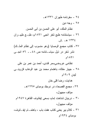 ‫٤٢ - ﺴﻔﺭﻨﺎﻤﻪ ﻁﻬﺭﺍﻥ ١٣٣١ﻫـ‬
                                      ‫٥٢ - ﻭﺠﻪ ﺩﻴﻥ‬
        ‫ﻨﻅﺎﻡ ﺍﻟﻤﻠﻙ، ﺃﺒﻭ ﻋﻠﻰ ﺍﻟﺤﺴﻥ ﺒﻥ ﺃﺒﻰ ﺍﻟﺤﺴﻥ.‬
‫٦٢ - ﺴﻴﺎﺴﺘﻨﺎﻤﻪ ﻁﺒﻊ ﺸﻔﺭ ﺍﻨﺠﻰ ١٩٨١ﻡ، ﻁﺒـﻊ ﻁﻬـﺭﺍﻥ‬
                                  ‫٤٣٣١ ﻫـ .ﺵ.‬
‫٧٢- ﻜﺘﺎﺏ ﻤﺠﻤﻊ ﺍﻟﻭﺼﺎﻴﺎ )ﻭﻫﻭ ﻤﻨﺴﻭﺏ ﺇﻟﻰ ﻨﻅﺎﻡ ﺍﻟﻤﻠـﻙ(‬
‫ﻨﺸﺭ ﺸﻔﺭ ﺩﺭ ﺫﻴل ﺴﻴﺎﺴـﺘﻨﺎﻤﻪ ﺹ ٨٤ــ ٦٥ ﺍﻨﺠـﻰ‬
                                         ‫١٩٨١ﻡ‬
  ‫ﻨﻅﺎﻤﻰ ﻋﺭﻭﻀﻰﺴﻤﺭ ﻗﻨﺩﻯ، ﺃﺤﻤﺩ ﺒﻥ ﻋﻤﺭ ﺒﻥ ﻋﻠﻰ‬
‫٨٢ - ﺠﻬﺎﺭ ﻤﻘﺎﻟﻪ، ﺒﺎﻫﺘﻤﺎﻡ ﻤﺤﻤﺩ ﺒﻥ ﻋﺒﺩ ﺍﻟﻭﻫﺎﺏ ﻗﺯﻭﻴﻨـﻰ‬
                                      ‫ﻟﻴﺩﻥ ٩٠٩١ﻡ‬
                          ‫ﻫﺩﺍﻴﺕ، ﺭﻀﺎ ﻗﻠﻰ ﺨﺎﻥ‬
       ‫٩٢- ﻤﺠﻤﻊ ﺍﻟﻔﺼﺤﺎﺀ ﺩﺭ ﺩﻭﺠﻠﺩ ﺒﻭﻤﺒﺎﻯ ٥٩٢١ﻫـ‬
                                 ‫ﻤﺅﻟﻑ ﻤﺠﻬﻭل،‬
 ‫٠٣ - ﺩﺭﺒﻴﺎﻥ ﺸﻨﺎﺨﺕ ﺇﻤﺎﻡ، ﺒﺴﻌﻰ ﺇﻴﻔﺎﻨﻭﻑ ﺍﻟﻘﺎﻫﺭﺓ ٧٤٩١ﻡ‬
                                 ‫ﻤﺅﻟﻑ ﻤﺠﻬﻭل،‬
‫١٣ - ﻜﻼﻡ ﺒﻴﺭ ﻴﻌﻨﻰ ﻜﺘﺎﺏ ﻫﻔﺕ ﺒﺎﺏ ، ﺒﺎﻫﺘﻤـﺎﻡ ﺇﻴﻔـﺎﻨﻭﻑ،‬
                                   ‫ﺒﻭﻤﺒﺎﻯ ٤٣٩١ﻡ‬
 