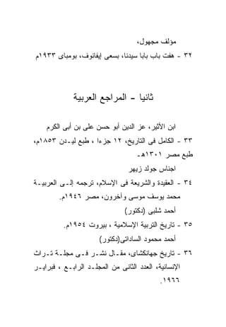 ‫ﻤﺅﻟﻑ ﻤﺠﻬﻭل،‬
‫٢٣ - ﻫﻔﺕ ﺒﺎﺏ ﺒﺎﺒﺎ ﺴﻴﺩﻨﺎ، ﺒﺴﻌﻰ ﺇﻴﻔﺎﻨﻭﻑ، ﺒﻭﻤﺒﺎﻯ ٣٣٩١ﻡ‬




             ‫ﺜﺎﻨﻴﺎ - ﺍﻟﻤﺭﺍﺠﻊ ﺍﻟﻌﺭﺒﻴﺔ‬
                               ‫ﹰ‬

    ‫ﺍﺒﻥ ﺍﻷﺜﻴﺭ، ﻋﺯ ﺍﻟﺩﻴﻥ ﺃﺒﻭ ﺤﺴﻥ ﻋﻠﻰ ﺒﻥ ﺃﺒﻰ ﺍﻟﻜﺭﻡ‬
‫٣٣ - ﺍﻟﻜﺎﻤل ﻓﻰ ﺍﻟﺘﺎﺭﻴﺦ، ٢١ ﺠﺯﺀﺍ ، ﻁﺒﻊ ﻟﻴـﺩﻥ ٣٥٨١ﻡ،‬
                                   ‫ﻁﺒﻊ ﻤﺼﺭ ١٠٣١ﻫـ‬
                                ‫ﺍﺠﻨﺎﺱ ﺠﻭﻟﺩ ﺯﻴﻬﺭ‬
‫٤٣ - ﺍﻟﻌﻘﻴﺩﺓ ﻭﺍﻟﺸﺭﻴﻌﺔ ﻓﻰ ﺍﻹﺴﻼﻡ، ﺘﺭﺠﻤﻪ ﺇﻟـﻰ ﺍﻟﻌﺭﺒﻴـﺔ‬
        ‫ﻤﺤﻤﺩ ﻴﻭﺴﻑ ﻤﻭﺴﻰ ﻭﺁﺨﺭﻭﻥ، ﻤﺼﺭ ٦٤٩١ﻡ.‬
                               ‫ﺃﺤﻤﺩ ﺸﻠﺒﻰ )ﺩﻜﺘﻭﺭ(‬
          ‫٥٣ - ﺘﺎﺭﻴﺦ ﺍﻟﺘﺭﺒﻴﺔ ﺍﻹﺴﻼﻤﻴﺔ ، ﺒﻴﺭﻭﺕ ٤٥٩١ﻡ.‬
                      ‫ﺃﺤﻤﺩ ﻤﺤﻤﻭﺩ ﺍﻟﺴﺎﺩﺍﺘﻰ)ﺩﻜﺘﻭﺭ(‬
‫٦٣ - ﺘﺎﺭﻴﺦ ﺠﻬﺎﻨﻜﺸﺎﻯ، ﻤﻘـﺎل ﻨﺸـﺭ ﻓـﻰ ﻤﺠﻠـﺔ ﺘـﺭﺍﺙ‬
‫ﺍﻹﻨﺴﺎﻨﻴﺔ، ﺍﻟﻌﺩﺩ ﺍﻟﺜﺎﻨﻰ ﻤﻥ ﺍﻟﻤﺠﻠـﺩ ﺍﻟﺭﺍﺒـﻊ ، ﻓﺒﺭﺍﻴـﺭ‬
                                            ‫٦٦٩١.‬
 