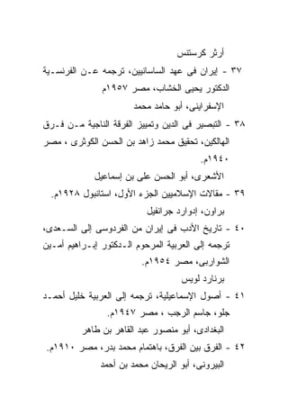 ‫ﺃﺭﺜﺭ ﻜﺭﺴﺘﻨﺱ‬
‫٧٣ - ﺇﻴﺭﺍﻥ ﻓﻰ ﻋﻬﺩ ﺍﻟﺴﺎﺴﺎﻨﻴﻴﻥ، ﺘﺭﺠﻤﻪ ﻋـﻥ ﺍﻟﻔﺭﻨﺴـﻴﺔ‬
               ‫ﺍﻟﺩﻜﺘﻭﺭ ﻴﺤﻴﻰ ﺍﻟﺨﺸﺎﺏ، ﻤﺼﺭ ٧٥٩١ﻡ‬
                        ‫ﺍﻹﺴﻔﺭﺍﻴﻨﻰ، ﺃﺒﻭ ﺤﺎﻤﺩ ﻤﺤﻤﺩ‬
‫٨٣ - ﺍﻟﺘﺒﺼﻴﺭ ﻓﻰ ﺍﻟﺩﻴﻥ ﻭﺘﻤﻴﻴﺯ ﺍﻟﻔﺭﻗﺔ ﺍﻟﻨﺎﺠﻴﺔ ﻤـﻥ ﻓـﺭﻕ‬
‫ﺍﻟﻬﺎﻟﻜﻴﻥ، ﺘﺤﻘﻴﻕ ﻤﺤﻤﺩ ﺯﺍﻫﺩ ﺒﻥ ﺍﻟﺤﺴﻥ ﺍﻟﻜﻭﺜﺭﻯ ، ﻤﺼﺭ‬
                                          ‫٠٤٩١ﻡ.‬
             ‫ﺍﻷﺸﻌﺭﻯ، ﺃﺒﻭ ﺍﻟﺤﺴﻥ ﻋﻠﻰ ﺒﻥ ﺇﺴﻤﺎﻋﻴل‬
  ‫٩٣ - ﻤﻘﺎﻻﺕ ﺍﻹﺴﻼﻤﻴﻴﻥ ﺍﻟﺠﺯﺀ ﺍﻷﻭل، ﺍﺴﺘﺎﻨﺒﻭل ٨٢٩١ﻡ.‬
                           ‫ﺒﺭﺍﻭﻥ، ﺇﺩﻭﺍﺭﺩ ﺠﺭﺍﻨﻔﻴل‬
‫٠٤ - ﺘﺎﺭﻴﺦ ﺍﻷﺩﺏ ﻓﻰ ﺇﻴﺭﺍﻥ ﻤﻥ ﺍﻟﻔﺭﺩﻭﺴﻰ ﺇﻟﻰ ﺍﻟﺴـﻌﺩﻯ،‬
‫ﺘﺭﺠﻤﻪ ﺇﻟﻰ ﺍﻟﻌﺭﺒﻴﺔ ﺍﻟﻤﺭﺤﻭﻡ ﺍﻟـﺩﻜﺘﻭﺭ ﺇﺒـﺭﺍﻫﻴﻡ ﺃﻤـﻴﻥ‬
                          ‫ﺍﻟﺸﻭﺍﺭﺒﻰ، ﻤﺼﺭ ٤٥٩١ﻡ.‬
                                     ‫ﺒﺭﻨﺎﺭﺩ ﻟﻭﻴﺱ‬
‫١٤ - ﺃﺼﻭل ﺍﻹﺴﻤﺎﻋﻴﻠﻴﺔ، ﺘﺭﺠﻤﻪ ﺇﻟﻰ ﺍﻟﻌﺭﺒﻴﺔ ﺨﻠﻴل ﺃﺤﻤـﺩ‬
                ‫ﺠﻠﻭ، ﺠﺎﺴﻡ ﺍﻟﺭﺠﺏ ، ﻤﺼﺭ ٧٤٩١ﻡ.‬
          ‫ﺍﻟﺒﻐﺩﺍﺩﻯ، ﺃﺒﻭ ﻤﻨﺼﻭﺭ ﻋﺒﺩ ﺍﻟﻘﺎﻫﺭ ﺒﻥ ﻁﺎﻫﺭ‬
‫٢٤ - ﺍﻟﻔﺭﻕ ﺒﻴﻥ ﺍﻟﻔﺭﻕ، ﺒﺎﻫﺘﻤﺎﻡ ﻤﺤﻤﺩ ﺒﺩﺭ، ﻤﺼﺭ ٠١٩١ﻡ.‬
               ‫ﺍﻟﺒﻴﺭﻭﻨﻰ، ﺃﺒﻭ ﺍﻟﺭﻴﺤﺎﻥ ﻤﺤﻤﺩ ﺒﻥ ﺃﺤﻤﺩ‬
 