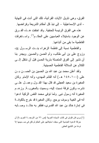 ‫ﺍﻟﻔﺭﻕ، ﻭﻫﻰ ﺘﺎﻭﻴل ﺍﻵﻴﺎﺕ ﺍﻟﻘﺭﺁﻨﻴﺔ، ﺘﻠﻙ ﺍﻟﺘﻰ ﺃﺩﺕ ﻓﻰ ﺍﻟﻨﻬﺎﻴﺔ‬
 ‫- ﻟﺩﻯ ﺍﻹﺴﻤﺎﻋﻴﻠﻴﺔ - ﺇﻟﻰ ﻨﺒﺫ ﻜل ﺃﺤﻜﺎﻡ ﺍﻟﺸﺭﻴﻌﺔ ﻭﻓﺭﺍﺌﻀﻬﺎ.‬
‫ﻫﺫﻩ ﻫﻰ ﺍﻟﻔﺭﻕ ﺍﻟﺭﺌﻴﺴﺔ ﻟﻠﺤﻨﻔﻴﺔ. ﻭﻗﺩ ﺍﺨﺘﻔﺕ ﻫـﺫﻩ ﺍﻟﻔـﺭﻕ‬
‫ﻋﻥ ﺍﻟﻭﺠﻭﺩ ﺒﺎﺴﺘﻴﻼﺀ ﺍﻟﻌﺒﺎﺴﻴﻴﻥ ﻋﻠﻰ ﺍﻟﺤﻜـﻡ)١(. ﻭﺍﺴـﺘﻐﺭﻗﺕ‬
                                        ‫ﺍﻟﻔﺎﻁﻤﻴﺔ ﻤﺎ ﺒﻘﻰ ﻤﻥ ﺃﺘﺒﺎﻋﻬﺎ.‬
‫ﻭﺍﻟﻔﺎﻁﻤﻴﺔ ﻨﺴﺒﺔ ﺇﻟﻰ ﻓﺎﻁﻤﺔ ﺍﻟﺯﻫﺭﺍﺀ ﺒﻨـﺕ ﺍﻟﺭﺴـﻭل ‪،‬‬
‫ﻭﺯﻭﺝ ﻋﻠﻰ ﺒﻥ ﺃﺒﻰ ﻁﺎﻟﺏ، ﻭﺃﻡ ﺍﻟﺤﺴﻥ ﻭﺍﻟﺤﺴﻴﻥ. ﻭﻴﺠﺩﺭ ﺒﻨﺎ‬
‫ﺃﻥ ﻨﺸﻴﺭ ﺇﻟﻰ ﺍﻟﻔﺭﻕ ﺍﻟﻤﺘﺼﻠﺔ ﺒﺫﺭﻴﺔ ﺍﻟﺤﺴﻥ ﻗﺒل ﺃﻥ ﻨﻨﺘﻘل ﺇﻟـﻰ‬
                             ‫ﺍﻟﻜﻼﻡ ﻋﻥ ﺍﻟﺴﻼﻟﺔ ﺍﻟﻔﺎﻁﻤﻴﺔ ﺍﻟﺤﺴﻴﻨﻴﺔ.‬
‫ﻭﻟﻘﺩ ﺃﻋﻠﻥ ﻤﺤﻤﺩ ﺒﻥ ﻋﺒﺩ ﺍﷲ ﺒﻥ ﺍﻟﺤﺴﻴﻥ ﺒﻥ ﺍﻟﺤﺴـﻥ ﺒـﻥ‬
‫ﻋﻠﻰ )٠٠١-٥٤١ ﻫـ( ﺃﻨﻪ ﺍﻟﻘﺎﺌﻡ ﺍﻟﻤﻬﺩﻯ، ﻭﺃﻨﻪ ﺍﻹﻤﺎﻡ. ﻭﻜﺎﻥ‬
‫ﺍﻟﻤﻐﻴﺭﺓ ﺒﻥ ﺴﻌﻴﺩ ﺍﻟﻌﺠﻠﻰ ﻗﺩ ﻗﺎل ﺒﻬﺫﺍ ﺍﻟﻘـﻭل ﻭﻋﻤـل ﻋﻠـﻰ‬
‫ﻨﺸﺭﻩ، ﻭﻜﻭﻥ ﻓﺭﻗﺔ ﻨﺴﺒﺕ ﺇﻟﻴﻪ، ﻭﺴﻤﻴﺕ ﺒﺎﻟﻤﻐﻴﺭﻴـﺔ. ﻭﺯﻋـﻡ‬
‫ﺍﻟﻤﻐﻴﺭﺓ ﺃﻨﻪ ﺭﺴﻭل ﻨﺒﻰ. ﻭﻟﻤﺎ ﺘﻭﻓﻰ ﻤﺤﻤﺩ ﺍﻟﻨﻔﺱ ﺍﻟﺯﻜﻴﺔ ﺍﺩﻋﻭﺍ‬
‫ﺃﻨﻪ ﻓﻰ ﺍﻟﻐﻴﺒﺔ ﻭﺴﻭﻑ ﻴﺭﺠﻊ. ﻭﻜﺎﻥ ﺍﻟﻤﻐﻴﺭﺓ ﻗﺩ ﺨﺭﺝ ﺒﺎﻟﻜﻭﻓـﺔ‬
‫ﻓﻰ ﺇﻤﺎﺭﺓ ﺨﺎﻟﺩ ﺒﻥ ﻋﺒﺩ ﺍﷲ ﺍﻟﻘﺴﺭﻯ، ﻓﻅﻔﺭ ﺒﻪ ﺨﺎﻟـﺩ ﻭﺼـﻠﺒﻪ‬


‫)١( ﻴﺭﻯ ﻓﺎﻥ ﻓﻠﻭﺘﻥ ﻓﻰ ﻜﺘﺎﺏ ﺍﻟﺴﻴﺎﺩﺓ ﺍﻟﻌﺭﺒﻴﺔ )ﺹ ٦٩ ﻤﻥ ﺍﻟﺘﺭﺠﻤـﺔ ﺍﻟﻌﺭﺒﻴـﺔ( ﺃﻥ‬
‫ﺤﺭﻜﺔ ﺍﻟﺩﻋﻭﺓ ﺍﻟﻌﺒﺎﺴﻴﺔ ﺍﻟﺘﻰ ﺴﺒﻘﺕ ﺍﺴﺘﻴﻼﺌﻬﻡ ﻋﻠﻰ ﺍﻟﺤﻜﻡ ﻟﻡ ﺘﻜﻥ ﻓﻰ ﺼـﻤﻴﻤﻬﺎ ﺇﻻ‬
                                                 ‫ﻨﻭ ‪‬ﺎ ﻤﻥ ﺍﻟﺘﺸﻴﻊ ﺍﻟﺤﻨﻔﻰ.‬
                                                                    ‫ﻋ‬
 