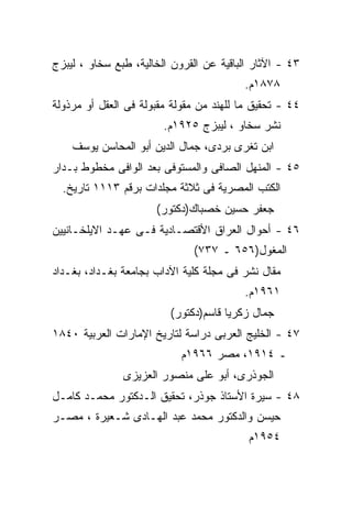 ‫٣٤ - ﺍﻵﺜﺎﺭ ﺍﻟﺒﺎﻗﻴﺔ ﻋﻥ ﺍﻟﻘﺭﻭﻥ ﺍﻟﺨﺎﻟﻴﺔ، ﻁﺒﻊ ﺴﺨﺎﻭ ، ﻟﻴﺒﺯﺝ‬
                                         ‫٨٧٨١ﻡ.‬
‫٤٤ - ﺘﺤﻘﻴﻕ ﻤﺎ ﻟﻠﻬﻨﺩ ﻤﻥ ﻤﻘﻭﻟﺔ ﻤﻘﺒﻭﻟﺔ ﻓﻰ ﺍﻟﻌﻘل ﺃﻭ ﻤﺭﺫﻭﻟﺔ‬
                        ‫ﻨﺸﺭ ﺴﺨﺎﻭ ، ﻟﻴﺒﺯﺝ ٥٢٩١ﻡ.‬
    ‫ﺍﺒﻥ ﺘﻐﺭﻯ ﺒﺭﺩﻯ، ﺠﻤﺎل ﺍﻟﺩﻴﻥ ﺃﺒﻭ ﺍﻟﻤﺤﺎﺴﻥ ﻴﻭﺴﻑ‬
‫٥٤ - ﺍﻟﻤﻨﻬل ﺍﻟﺼﺎﻓﻰ ﻭﺍﻟﻤﺴﺘﻭﻓﻰ ﺒﻌﺩ ﺍﻟﻭﺍﻓﻰ ﻤﺨﻁﻭﻁ ﺒـﺩﺍﺭ‬
  ‫ﺍﻟﻜﺘﺏ ﺍﻟﻤﺼﺭﻴﺔ ﻓﻰ ﺜﻼﺜﺔ ﻤﺠﻠﺩﺍﺕ ﺒﺭﻗﻡ ٣١١١ ﺘﺎﺭﻴﺦ.‬
                      ‫ﺠﻌﻔﺭ ﺤﺴﻴﻥ ﺨﺼﺒﺎﻙ)ﺩﻜﺘﻭﺭ(‬
‫٦٤ - ﺃﺤﻭﺍل ﺍﻟﻌﺭﺍﻕ ﺍﻷﻗﺘﺼـﺎﺩﻴﺔ ﻓـﻰ ﻋﻬـﺩ ﺍﻻﻴﻠﺨـﺎﻨﻴﻴﻥ‬
                              ‫ﺍﻟﻤﻐﻭل)٦٥٦ ـ ٧٣٧(‬
‫ﻤﻘﺎل ﻨﺸﺭ ﻓﻰ ﻤﺠﻠﺔ ﻜﻠﻴﺔ ﺍﻵﺩﺍﺏ ﺒﺠﺎﻤﻌﺔ ﺒﻐـﺩﺍﺩ، ﺒﻐـﺩﺍﺩ‬
                                         ‫١٦٩١ﻡ.‬
                         ‫ﺠﻤﺎل ﺯﻜﺭﻴﺎ ﻗﺎﺴﻡ)ﺩﻜﺘﻭﺭ(‬
‫٧٤ - ﺍﻟﺨﻠﻴﺞ ﺍﻟﻌﺭﺒﻰ ﺩﺭﺍﺴﺔ ﻟﺘﺎﺭﻴﺦ ﺍﻹﻤﺎﺭﺍﺕ ﺍﻟﻌﺭﺒﻴﺔ ٠٤٨١‬
                            ‫ـ ٤١٩١، ﻤﺼﺭ ٦٦٩١ﻡ‬
               ‫ﺍﻟﺠﻭﺫﺭﻯ، ﺃﺒﻭ ﻋﻠﻰ ﻤﻨﺼﻭﺭ ﺍﻟﻌﺯﻴﺯﻯ‬
‫٨٤ - ﺴﻴﺭﺓ ﺍﻷﺴﺘﺎﺫ ﺠﻭﺫﺭ، ﺘﺤﻘﻴﻕ ﺍﻟـﺩﻜﺘﻭﺭ ﻤﺤﻤـﺩ ﻜﺎﻤـل‬
‫ﺤﻴﺴﻥ ﻭﺍﻟﺩﻜﺘﻭﺭ ﻤﺤﻤﺩ ﻋﺒﺩ ﺍﻟﻬـﺎﺩﻯ ﺸـﻌﻴﺭﺓ ، ﻤﺼـﺭ‬
                                          ‫٤٥٩١ﻡ‬
 