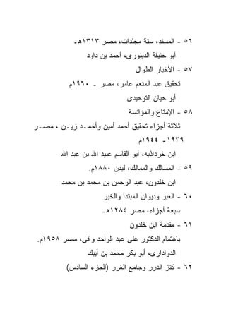 ‫٦٥ - ﺍﻟﻤﺴﻨﺩ، ﺴﺘﺔ ﻤﺠﻠﺩﺍﺕ، ﻤﺼﺭ ٣١٣١ﻫـ‬
                 ‫ﺃﺒﻭ ﺤﻨﻴﻔﺔ ﺍﻟﺩﻴﻨﻭﺭﻯ، ﺃﺤﻤﺩ ﺒﻥ ﺩﺍﻭﺩ‬
                                  ‫٧٥ - ﺍﻷﺨﺒﺎﺭ ﺍﻟﻁﻭﺍل‬
           ‫ﺘﺤﻘﻴﻕ ﻋﺒﺩ ﺍﻟﻤﻨﻌﻡ ﻋﺎﻤﺭ، ﻤﺼﺭ ـ ٠٦٩١ﻡ‬
                               ‫ﺃﺒﻭ ﺤﻴﺎﻥ ﺍﻟﺘﻭﺤﻴﺩﻯ‬
                                ‫٨٥ - ﺍﻹﻤﺘﺎﻉ ﻭﺍﻟﻤﺅﺍﻨﺴﺔ‬
‫ﺜﻼﺜﺔ ﺃﺠﺯﺍﺀ ﺘﺤﻘﻴﻕ ﺃﺤﻤﺩ ﺃﻤﻴﻥ ﻭﺃﺤﻤـﺩ ﺯﻴـﻥ ، ﻤﺼـﺭ‬
                                   ‫٩٣٩١ـ ٤٤٩١ﻡ‬
        ‫ﺍﺒﻥ ﺨﺭﺩﺍﺫﺒﻪ، ﺃﺒﻭ ﺍﻟﻘﺎﺴﻡ ﻋﺒﻴﺩ ﺍﷲ ﺒﻥ ﻋﺒﺩ ﺍﷲ‬
                 ‫٩٥ - ﺍﻟﻤﺴﺎﻟﻙ ﻭﺍﻟﻤﻤﺎﻟﻙ، ﻟﻴﺩﻥ ٠٨٨١ﻡ.‬
        ‫ﺍﺒﻥ ﺨﻠﺩﻭﻥ، ﻋﺒﺩ ﺍﻟﺭﺤﻤﻥ ﺒﻥ ﻤﺤﻤﺩ ﺒﻥ ﻤﺤﻤﺩ‬
                      ‫٠٦ - ﺍﻟﻌﺒﺭ ﻭﺩﻴﻭﺍﻥ ﺍﻟﻤﺒﺘﺩﺃ ﻭﺍﻟﺨﺒﺭ‬
                      ‫ﺴﺒﻌﺔ ﺃﺠﺯﺍﺀ، ﻤﺼﺭ ٤٨٢١ﻫـ‬
                                ‫١٦ - ﻤﻘﺩﻤﺔ ﺍﺒﻥ ﺨﻠﺩﻭﻥ‬
 ‫ﺒﺎﻫﺘﻤﺎﻡ ﺍﻟﺩﻜﺘﻭﺭ ﻋﻠﻰ ﻋﺒﺩ ﺍﻟﻭﺍﺤﺩ ﻭﺍﻓﻰ، ﻤﺼﺭ ٨٥٩١ﻡ.‬
                 ‫ﺍﻟﺩﻭﺍﺩﺍﺭﻯ، ﺃﺒﻭ ﺒﻜﺭ ﻤﺤﻤﺩ ﺒﻥ ﺃﻴﺒﻙ‬
          ‫٢٦ - ﻜﻨﺯ ﺍﻟﺩﺭﺭ ﻭﺠﺎﻤﻊ ﺍﻟﻐﺭﺭ )ﺍﻟﺠﺯﺀ ﺍﻟﺴﺎﺩﺱ(‬
 