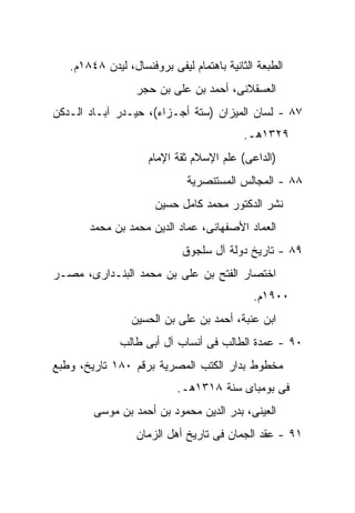 ‫ﺍﻟﻁﺒﻌﺔ ﺍﻟﺜﺎﻨﻴﺔ ﺒﺎﻫﺘﻤﺎﻡ ﻟﻴﻔﻰ ﺒﺭﻭﻓﻨﺴﺎل، ﻟﻴﺩﻥ ٨٤٨١ﻡ.‬
                  ‫ﺍﻟﻌﺴﻘﻼﻨﻰ، ﺃﺤﻤﺩ ﺒﻥ ﻋﻠﻰ ﺒﻥ ﺤﺠﺭ‬
‫٧٨ - ﻟﺴﺎﻥ ﺍﻟﻤﻴﺯﺍﻥ )ﺴﺘﺔ ﺃﺠـﺯﺍﺀ(، ﺤﻴـﺩﺭ ﺁﺒـﺎﺩ ﺍﻟـﺩﻜﻥ‬
                                          ‫٩٢٣١ﻫـ.‬
                     ‫)ﺍﻟﺩﺍﻋﻰ( ﻋﻠﻡ ﺍﻹﺴﻼﻡ ﺜﻘﺔ ﺍﻹﻤﺎﻡ‬
                             ‫٨٨ - ﺍﻟﻤﺠﺎﻟﺱ ﺍﻟﻤﺴﺘﻨﺼﺭﻴﺔ‬
                      ‫ﻨﺸﺭ ﺍﻟﺩﻜﺘﻭﺭ ﻤﺤﻤﺩ ﻜﺎﻤل ﺤﺴﻴﻥ‬
       ‫ﺍﻟﻌﻤﺎﺩ ﺍﻷﺼﻔﻬﺎﻨﻰ، ﻋﻤﺎﺩ ﺍﻟﺩﻴﻥ ﻤﺤﻤﺩ ﺒﻥ ﻤﺤﻤﺩ‬
                            ‫٩٨ - ﺘﺎﺭﻴﺦ ﺩﻭﻟﺔ ﺁل ﺴﻠﺠﻭﻕ‬
‫ﺍﺨﺘﺼﺎﺭ ﺍﻟﻔﺘﺢ ﺒﻥ ﻋﻠﻰ ﺒﻥ ﻤﺤﻤﺩ ﺍﻟﺒﻨـﺩﺍﺭﻯ، ﻤﺼـﺭ‬
                                             ‫٠٠٩١ﻡ.‬
                 ‫ﺍﺒﻥ ﻋﻨﺒﺔ، ﺃﺤﻤﺩ ﺒﻥ ﻋﻠﻰ ﺒﻥ ﺍﻟﺤﺴﻴﻥ‬
              ‫٠٩ - ﻋﻤﺩﺓ ﺍﻟﻁﺎﻟﺏ ﻓﻰ ﺃﻨﺴﺎﺏ ﺁل ﺃﺒﻰ ﻁﺎﻟﺏ‬
‫ﻤﺨﻁﻭﻁ ﺒﺩﺍﺭ ﺍﻟﻜﺘﺏ ﺍﻟﻤﺼﺭﻴﺔ ﺒﺭﻗﻡ ٠٨١ ﺘﺎﺭﻴﺦ، ﻭﻁﺒﻊ‬
                           ‫ﻓﻰ ﺒﻭﻤﺒﺎﻯ ﺴﻨﺔ ٨١٣١ﻫـ.‬
        ‫ﺍﻟﻌﻴﻨﻰ، ﺒﺩﺭ ﺍﻟﺩﻴﻥ ﻤﺤﻤﻭﺩ ﺒﻥ ﺃﺤﻤﺩ ﺒﻥ ﻤﻭﺴﻰ‬
                  ‫١٩ - ﻋﻘﺩ ﺍﻟﺠﻤﺎﻥ ﻓﻰ ﺘﺎﺭﻴﺦ ﺃﻫل ﺍﻟﺯﻤﺎﻥ‬
 