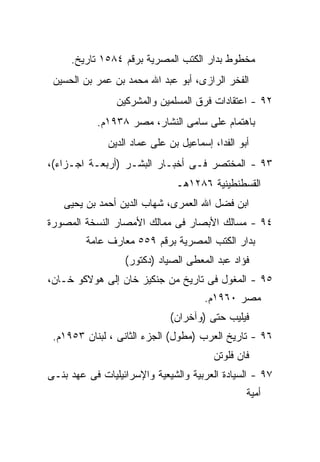 ‫ﻤﺨﻁﻭﻁ ﺒﺩﺍﺭ ﺍﻟﻜﺘﺏ ﺍﻟﻤﺼﺭﻴﺔ ﺒﺭﻗﻡ ٤٨٥١ ﺘﺎﺭﻴﺦ.‬
 ‫ﺍﻟﻔﺨﺭ ﺍﻟﺭﺍﺯﻯ، ﺃﺒﻭ ﻋﺒﺩ ﺍﷲ ﻤﺤﻤﺩ ﺒﻥ ﻋﻤﺭ ﺒﻥ ﺍﻟﺤﺴﻴﻥ‬
                ‫٢٩ - ﺍﻋﺘﻘﺎﺩﺍﺕ ﻓﺭﻕ ﺍﻟﻤﺴﻠﻤﻴﻥ ﻭﺍﻟﻤﺸﺭﻜﻴﻥ‬
           ‫ﺒﺎﻫﺘﻤﺎﻡ ﻋﻠﻰ ﺴﺎﻤﻰ ﺍﻟﻨﺸﺎﺭ، ﻤﺼﺭ ٨٣٩١ﻡ.‬
              ‫ﺃﺒﻭ ﺍﻟﻔﺩﺍ، ﺇﺴﻤﺎﻋﻴل ﺒﻥ ﻋﻠﻰ ﻋﻤﺎﺩ ﺍﻟﺩﻴﻥ‬
‫٣٩ - ﺍﻟﻤﺨﺘﺼﺭ ﻓـﻰ ﺃﺨﺒـﺎﺭ ﺍﻟﺒﺸـﺭ )ﺃﺭﺒﻌـﺔ ﺍﺠـﺯﺍﺀ(،‬
                               ‫ﺍﻟﻘﺴﻁﻨﻁﻴﻨﻴﺔ ٦٨٢١ﻫـ‬
   ‫ﺍﺒﻥ ﻓﻀل ﺍﷲ ﺍﻟﻌﻤﺭﻯ، ﺸﻬﺎﺏ ﺍﻟﺩﻴﻥ ﺃﺤﻤﺩ ﺒﻥ ﻴﺤﻴﻰ‬
‫٤٩ - ﻤﺴﺎﻟﻙ ﺍﻷﺒﺼﺎﺭ ﻓﻰ ﻤﻤﺎﻟﻙ ﺍﻷﻤﺼﺎﺭ ﺍﻟﻨﺴﺨﺔ ﺍﻟﻤﺼﻭﺭﺓ‬
         ‫ﺒﺩﺍﺭ ﺍﻟﻜﺘﺏ ﺍﻟﻤﺼﺭﻴﺔ ﺒﺭﻗﻡ ٩٥٥ ﻤﻌﺎﺭﻑ ﻋﺎﻤﺔ‬
                  ‫ﻓﺅﺍﺩ ﻋﺒﺩ ﺍﻟﻤﻌﻁﻰ ﺍﻟﺼﻴﺎﺩ )ﺩﻜﺘﻭﺭ(‬
‫٥٩ - ﺍﻟﻤﻐﻭل ﻓﻰ ﺘﺎﺭﻴﺦ ﻤﻥ ﺠﻨﻜﻴﺯ ﺨﺎﻥ ﺇﻟﻰ ﻫﻭﻻﻜﻭ ﺨـﺎﻥ،‬
                                      ‫ﻤﺼﺭ ٠٦٩١ﻡ.‬
                             ‫ﻓﻴﻠﻴﺏ ﺤﺘﻰ )ﻭﺁﺨﺭﺍﻥ(‬
 ‫٦٩ - ﺘﺎﺭﻴﺦ ﺍﻟﻌﺭﺏ )ﻤﻁﻭل( ﺍﻟﺠﺯﺀ ﺍﻟﺜﺎﻨﻰ ، ﻟﺒﻨﺎﻥ ٣٥٩١ﻡ.‬
                                         ‫ﻓﺎﻥ ﻓﻠﻭﺘﻥ‬
‫٧٩ - ﺍﻟﺴﻴﺎﺩﺓ ﺍﻟﻌﺭﺒﻴﺔ ﻭﺍﻟﺸﻴﻌﻴﺔ ﻭﺍﻹﺴﺭﺍﺌﻴﻠﻴﺎﺕ ﻓﻰ ﻋﻬﺩ ﺒﻨـﻰ‬
                                                 ‫ﺃﻤﻴﺔ‬
 