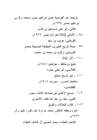 ‫ﺘﺭﺠﻤﻪ ﻋﻥ ﺍﻟﻔﺭﻨﺴﻴﺔ ﺤﺴﻥ ﺇﺒﺭﺍﻫﻴﻡ ﺤﺴﻥ ﻭﻤﺤﻤﺩ ﺯﻜـﻰ‬
                           ‫ﺇﺒﺭﺍﻫﻴﻡ، ﻤﺼﺭ ٤٣٩١ﻡ.‬
                ‫ﺍﻟﻘﺎﻟﻰ، ﺃﺒﻭ ﻋﻠﻰ ﺇﺴﻤﺎﻋﻴل ﺒﻥ ﻗﺎﺴﻡ‬
            ‫٨٩ - ﺍﻷﻤﺎﻟﻰ )ﺜﻼﺜﺔ ﺃﺠﺯﺍﺀ(، ﻤﺼﺭ ٦٢٩١ﻡ.‬
                       ‫ﺍﻟﻘﺭﻁﺒﻰ، ﻋﺭﻴﺏ ﺒﻥ ﺴﻌﺩ‬
      ‫٩٩ - ﺼﻠﺔ ﺘﺎﺭﻴﺦ ﺍﻟﻁﺒﺭﻯ، ﺍﻟﻤﻁﺒﻌﺔ ﺍﻟﺤﺴﻴﻨﻴﺔ ﺒﻤﺼﺭ‬
             ‫ﺍﻟﻘﺯﻭﻴﻨﻰ، ﺯﻜﺭﻴﺎ ﺒﻥ ﻤﺤﻤﺩ ﺒﻥ ﻤﺤﻤﻭﺩ‬
                                   ‫٠٠١ - ﺁﺜﺎﺭ ﺍﻟﺒﻼﺩ‬
               ‫ﻁﺒﻊ ﻭﻭﺴﺘﻨﻔﻠﺩ ، ﺠﻭﺘﻨﺠﻥ ٨٤٨١ﻡ.‬
                       ‫ﺍﻟﻘﻼﻨﺴﻰ، ﺃﺒﻭ ﻴﻌﻠﻰ ﺤﻤﺯﺓ‬
                             ‫١٠١ - ﺫﻴل ﺘﺎﺭﻴﺦ ﺩﻤﺸﻕ‬
                ‫ﺒﺎﻫﺘﻤﺎﻡ ﺁﻤﺩﻭﺭﺯ ، ﺒﻴﺭﻭﺕ ٨٠٩١ﻡ.‬
                                     ‫ﺍﻟﻘﻠﻘﺸﻨﺩﻯ،‬
         ‫٢٠١ - ﺼﺒﺢ ﺍﻷﻋﺸﻰ ﻓﻰ ﺼﻨﺎﻋﺔ ﺍﻹﻨﺸﺎ، ﻤﺼﺭ.‬
            ‫ﺍﻟﻘﻤﻰ، ﺴﻌﺩ ﺒﻥ ﻋﺒﺩ ﺍﷲ ﺨﻠﻑ ﺍﻷﺸﻌﺭﻯ‬
                        ‫٣٠١ - ﻜﺘﺎﺏ ﺍﻟﻤﻘﺎﻻﺕ ﻭﺍﻟﻔﺭﻕ‬
‫ﻨﺸﺭﻩ ﻭﺤﻘﻘﻪ ﺍﻟﺩﻜﺘﻭﺭ ﻤﺤﻤﺩ ﺠـﻭﺍﺩ ﻤﺸـﻜﻭﺭ، ﻁﻬـﺭﺍﻥ‬
                                         ‫٣٦٩١ﻡ.‬
     ‫ﻜﺎﺸﻑ ﺍﻟﻐﻁﺎﺀ، ﻤﺤﻤﺩ ﺍﻟﺤﺴﻴﻥ ﺁل ﻜﺎﺸﻑ ﺍﻟﻐﻁﺎﺀ‬
 