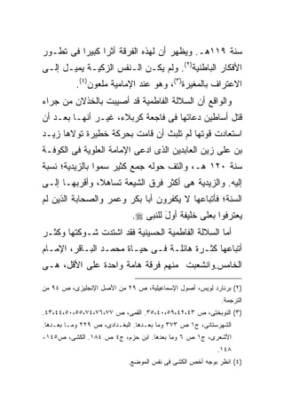 ‫ﺴﻨﺔ ٩١١ﻫـ. ﻭﻴﻅﻬﺭ ﺃﻥ ﻟﻬﺫﻩ ﺍﻟﻔﺭﻗﺔ ﺃﺜ ‪‬ﺍ ﻜﺒﻴ ‪‬ﺍ ﻓﻰ ﺘﻁـﻭﺭ‬
          ‫ﺭ ﺭ‬
‫ﺍﻷﻓﻜﺎﺭ ﺍﻟﺒﺎﻁﻨﻴﺔ)٢(. ﻭﻟﻡ ﻴﻜـﻥ ﺍﻟـﻨﻔﺱ ﺍﻟﺯﻜﻴـﺔ ﻴﻤﻴـل ﺇﻟـﻰ‬
           ‫ﺍﻻﻋﺘﺭﺍﻑ ﺒﺎﻟﻤﻐﻴﺭﺓ)٣(، ﻭﻫﻭ ﻋﻨﺩ ﺍﻹﻤﺎﻤﻴﺔ ﻤﻠﻌﻭﻥ)٤(.‬
‫ﻭﺍﻟﻭﺍﻗﻊ ﺃﻥ ﺍﻟﺴﻼﻟﺔ ﺍﻟﻔﺎﻁﻤﻴﺔ ﻗﺩ ﺃﺼﻴﺒﺕ ﺒﺎﻟﺨﺫﻻﻥ ﻤﻥ ﺠﺭﺍﺀ‬
‫ﻗﺘل ﺃﺴﺎﻁﻴﻥ ﺩﻋﺎﺘﻬﺎ ﻓﻰ ﻓﺎﺠﻌﺔ ﻜﺭﺒﻼﺀ، ﻏﻴـﺭ ﺃﻨﻬـﺎ ﺒﻌـﺩ ﺃﻥ‬
‫ﺍﺴﺘﻌﺎﺩﺕ ﻗﻭﺘﻬﺎ ﻟﻡ ﺘﻠﺒﺙ ﺃﻥ ﻗﺎﻤﺕ ﺒﺤﺭﻜﺔ ﺨﻁﻴﺭﺓ ﺘﻭﻻﻫﺎ ﺯﻴـﺩ‬
‫ﺒﻥ ﻋﻠﻰ ﺯﻴﻥ ﺍﻟﻌﺎﺒﺩﻴﻥ ﺍﻟﺫﻯ ﺍﺩﻋﻰ ﺍﻹﻤﺎﻤﺔ ﺍﻟﻌﻠﻭﻴﺔ ﻓﻰ ﺍﻟﻜﻭﻓـﺔ‬
‫ﺴﻨﺔ ٠٢١ ﻫـ، ﻭﺍﻟﺘﻑ ﺤﻭﻟﻪ ﺠﻤﻊ ﻜﺜﻴﺭ ﺴﻤﻭﺍ ﺒﺎﻟﺯﻴﺩﻴﺔ؛ ﻨﺴﺒﺔ‬
‫ﺇﻟﻴﻪ. ﻭﺍﻟﺯﻴﺩﻴﺔ ﻫﻰ ﺃﻜﺜﺭ ﻓﺭﻕ ﺍﻟﺸﻴﻌﺔ ﺘﺴﺎﻫ ﹰ، ﻭﺃﻗﺭﺒﻬـﺎ ﺇﻟـﻰ‬
               ‫ﻼ‬
‫ﺍﻟﺴﻨﺔ؛ ﻓﺄﺘﺒﺎﻋﻬﺎ ﻻ ﻴﻜﻔﺭﻭﻥ ﺃﺒﺎ ﺒﻜﺭ ﻭﻋﻤﺭ ﻭﺍﻟﺼﺤﺎﺒﺔ ﺍﻟﺫﻴﻥ ﻟﻡ‬
                             ‫ﻴﻌﺘﺭﻓﻭﺍ ﺒﻌﻠﻰ ﺨﻠﻴﻔﺔ ﺃﻭل ﻟﻠﻨﺒﻰ ‪.‬‬
                                      ‫ﹰ َ‬
‫ﺃﻤﺎ ﺍﻟﺴﻼﻟﺔ ﺍﻟﻔﺎﻁﻤﻴﺔ ﺍﻟﺤﺴﻴﻨﻴﺔ ﻓﻘﺩ ﺍﺸﺘﺩﺕ ﺸـﻭﻜﺘﻬﺎ ﻭﻜﺜـﺭ‬
‫ﺃﺘﺒﺎﻋﻬﺎ ﻜﺜـﺭﺓ ﻫﺎﺌﻠـﺔ ﻓـﻰ ﺤﻴـﺎﺓ ﻤﺤﻤـﺩ ﺍﻟﺒـﺎﻗﺭ، ﺍﻹﻤـﺎﻡ‬
‫ﺍﻟﺨﺎﻤﺱ.ﻭﺍﻨﺸﻌﺒﺕ ﻤﻨﻬﻡ ﻓﺭﻗﺔ ﻫﺎﻤﺔ ﻭﺍﺤﺩﺓ ﻋﻠﻰ ﺍﻷﻗل، ﻫـﻰ‬

‫)٢( ﺒﺭﻨﺎﺭﺩ ﻟﻭﻴﺱ، ﺃﺼﻭل ﺍﻹﺴﻤﺎﻋﻴﻠﻴﺔ، ﺹ ٩٢ ﻤﻥ ﺍﻷﺼل ﺍﻹﻨﺠﻠﻴﺯﻯ، ﺹ ٤٩ ﻤﻥ‬
                                                           ‫ﺍﻟﺘﺭﺠﻤﺔ.‬
‫)٣( ﺍﻟﻨﻭﺒﺨﺘﻰ، ﺹ ٣٤،٢٤،٩٥،٠٤،٥٣. ﺍﻟﻘﻤﻰ، ﺹ ٧٧،٦٧،٤٧،٥٥،٠٥،٤٤،٣٤.‬
‫ﺍﻟﺸﻬﺭﺴﺘﺎﻨﻰ، ﺝ١ ﺹ ٣٧٣ ﻭﻤﺎ ﺒﻌـﺩﻫﺎ. ﺍﻟﺒﻐـﺩﺍﺩﻯ، ﺹ ٩٢٢ ﻭﻤـﺎ ﺒﻌـﺩﻫﺎ.‬
‫ﺍﻷﺸﻌﺭﻯ، ﺝ١ ﺹ ٦ ﻭﻤﺎ ﺒﻌﺩﻫﺎ. ﺍﺒﻥ ﺤﺯﻡ، ﺝ٤ ﺹ ٤٨١. ﺍﻟﻜﺸﻰ، ﺹ٥٤١-‬
                                                         ‫٨٤١.‬
                            ‫)٤( ﺍﻨﻅﺭ ﺒﻭﺠﻪ ﺃﺨﺹ ﺍﻟﻜﺸﻰ ﻓﻰ ﻨﻔﺱ ﺍﻟﻤﻭﻀﻊ.‬
 