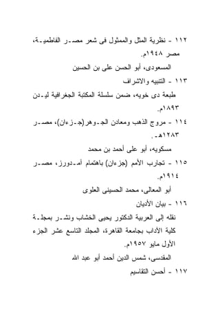 ‫٢١١ - ﻨﻅﺭﻴﺔ ﺍﻟﻤﺜل ﻭﺍﻟﻤﻤﺜﻭل ﻓﻰ ﺸﻌﺭ ﻤﺼـﺭ ﺍﻟﻔﺎﻁﻤﻴـﺔ،‬
                                     ‫ﻤﺼﺭ ٨٤٩١ﻡ.‬
             ‫ﺍﻟﻤﺴﻌﻭﺩﻯ، ﺃﺒﻭ ﺍﻟﺤﺴﻥ ﻋﻠﻰ ﺒﻥ ﺍﻟﺤﺴﻴﻥ‬
                               ‫٣١١ - ﺍﻟﺘﻨﺒﻴﻪ ﻭﺍﻻﺸﺭﺍﻑ‬
‫ﻁﺒﻌﺔ ﺩﻯ ﺨﻭﻴﻪ، ﻀﻤﻥ ﺴﻠﺴﻠﺔ ﺍﻟﻤﻜﺘﺒﺔ ﺍﻟﺠﻐﺭﺍﻓﻴﺔ ﻟﻴـﺩﻥ‬
                                           ‫٣٩٨١ﻡ.‬
‫٤١١ - ﻤﺭﻭﺝ ﺍﻟﺫﻫﺏ ﻭﻤﻌﺎﺩﻥ ﺍﻟﺠـﻭﻫﺭ)ﺠـﺯﺀﺍﻥ(، ﻤﺼـﺭ‬
                                         ‫٣٨٢١ﻫـ.‬
                   ‫ﻤﺴﻜﻭﻴﻪ، ﺃﺒﻭ ﻋﻠﻰ ﺃﺤﻤﺩ ﺒﻥ ﻤﺤﻤﺩ‬
‫٥١١ - ﺘﺠﺎﺭﺏ ﺍﻷﻤﻡ )ﺠﺯﺀﺍﻥ( ﺒﺎﻫﺘﻤﺎﻡ ﺁﻤـﺩﻭﺭﺯ، ﻤﺼـﺭ‬
                                           ‫٤١٩١ﻡ.‬
                 ‫ﺃﺒﻭ ﺍﻟﻤﻌﺎﻟﻰ، ﻤﺤﻤﺩ ﺍﻟﺤﺴﻴﻨﻰ ﺍﻟﻌﻠﻭﻯ‬
                                    ‫٦١١ - ﺒﻴﺎﻥ ﺍﻷﺩﻴﺎﻥ‬
‫ﻨﻘﻠﻪ ﺇﻟﻰ ﺍﻟﻌﺭﺒﻴﺔ ﺍﻟﺩﻜﺘﻭﺭ ﻴﺤﻴﻰ ﺍﻟﺨﺸﺎﺏ ﻭﻨﺸـﺭ ﺒﻤﺠﻠـﺔ‬
‫ﻜﻠﻴﺔ ﺍﻵﺩﺍﺏ ﺒﺠﺎﻤﻌﺔ ﺍﻟﻘﺎﻫﺭﺓ، ﺍﻟﻤﺠﻠﺩ ﺍﻟﺘﺎﺴﻊ ﻋﺸﺭ ﺍﻟﺠﺯﺀ‬
                               ‫ﺍﻷﻭل ﻤﺎﻴﻭ ٧٥٩١ﻡ.‬
             ‫ﺍﻟﻤﻘﺩﺴﻰ، ﺸﻤﺱ ﺍﻟﺩﻴﻥ ﺃﺤﻤﺩ ﺃﺒﻭ ﻋﺒﺩ ﺍﷲ‬
                                  ‫٧١١ - ﺃﺤﺴﻥ ﺍﻟﺘﻘﺎﺴﻴﻡ‬
 