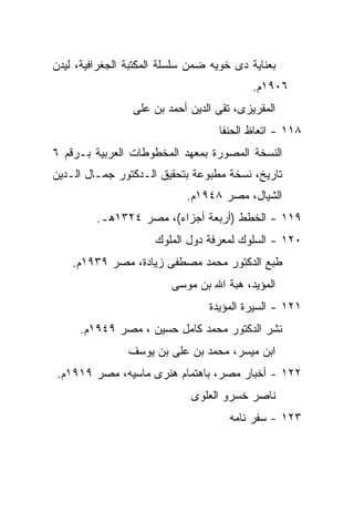 ‫ﺒﻌﻨﺎﻴﺔ ﺩﻯ ﺨﻭﻴﻪ ﻀﻤﻥ ﺴﻠﺴﻠﺔ ﺍﻟﻤﻜﺘﺒﺔ ﺍﻟﺠﻐﺭﺍﻓﻴﺔ، ﻟﻴﺩﻥ‬
                                           ‫٦٠٩١ﻡ.‬
                 ‫ﺍﻟﻤﻘﺭﻴﺯﻯ، ﺘﻘﻰ ﺍﻟﺩﻴﻥ ﺃﺤﻤﺩ ﺒﻥ ﻋﻠﻰ‬
                                   ‫٨١١ - ﺍﺘﻌﺎﻅ ﺍﻟﺤﻨﻔﺎ‬
‫ﺍﻟﻨﺴﺨﺔ ﺍﻟﻤﺼﻭﺭﺓ ﺒﻤﻌﻬﺩ ﺍﻟﻤﺨﻁﻭﻁﺎﺕ ﺍﻟﻌﺭﺒﻴﺔ ﺒـﺭﻗﻡ ٦‬
‫ﺘﺎﺭﻴﺦ، ﻨﺴﺨﺔ ﻤﻁﺒﻭﻋﺔ ﺒﺘﺤﻘﻴﻕ ﺍﻟـﺩﻜﺘﻭﺭ ﺠﻤـﺎل ﺍﻟـﺩﻴﻥ‬
                            ‫ﺍﻟﺸﻴﺎل، ﻤﺼﺭ ٨٤٩١ﻡ.‬
         ‫٩١١ - ﺍﻟﺨﻁﻁ )ﺃﺭﺒﻌﺔ ﺃﺠﺯﺍﺀ(، ﻤﺼﺭ ٤٢٣١ﻫـ.‬
                      ‫٠٢١ - ﺍﻟﺴﻠﻭﻙ ﻟﻤﻌﺭﻓﺔ ﺩﻭل ﺍﻟﻤﻠﻭﻙ‬
    ‫ﻁﺒﻊ ﺍﻟﺩﻜﺘﻭﺭ ﻤﺤﻤﺩ ﻤﺼﻁﻔﻰ ﺯﻴﺎﺩﺓ، ﻤﺼﺭ ٩٣٩١ﻡ.‬
                         ‫ﺍﻟﻤﺅﻴﺩ، ﻫﺒﺔ ﺍﷲ ﺒﻥ ﻤﻭﺴﻰ‬
                                 ‫١٢١ - ﺍﻟﺴﻴﺭﺓ ﺍﻟﻤﺅﻴﺩﺓ‬
     ‫ﻨﺸﺭ ﺍﻟﺩﻜﺘﻭﺭ ﻤﺤﻤﺩ ﻜﺎﻤل ﺤﺴﻴﻥ ، ﻤﺼﺭ ٩٤٩١ﻡ.‬
                ‫ﺍﺒﻥ ﻤﻴﺴﺭ، ﻤﺤﻤﺩ ﺒﻥ ﻋﻠﻰ ﺒﻥ ﻴﻭﺴﻑ‬
‫٢٢١ - ﺃﺨﺒﺎﺭ ﻤﺼﺭ، ﺒﺎﻫﺘﻤﺎﻡ ﻫﻨﺭﻯ ﻤﺎﺴﻴﻪ، ﻤﺼﺭ ٩١٩١ﻡ.‬
                             ‫ﻨﺎﺼﺭ ﺨﺴﺭﻭ ﺍﻟﻌﻠﻭﻯ‬
                                      ‫٣٢١ - ﺴﻔﺭ ﻨﺎﻤﻪ‬
 