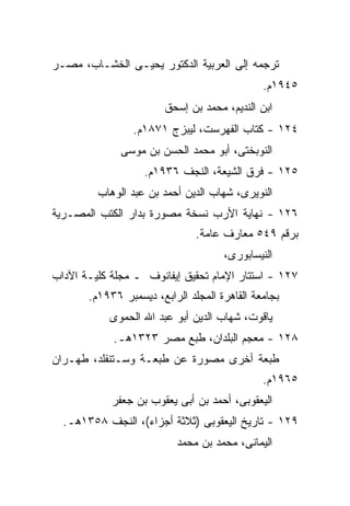 ‫ﺘﺭﺠﻤﻪ ﺇﻟﻰ ﺍﻟﻌﺭﺒﻴﺔ ﺍﻟﺩﻜﺘﻭﺭ ﻴﺤﻴـﻰ ﺍﻟﺨﺸـﺎﺏ، ﻤﺼـﺭ‬
                                              ‫٥٤٩١ﻡ.‬
                        ‫ﺍﺒﻥ ﺍﻟﻨﺩﻴﻡ، ﻤﺤﻤﺩ ﺒﻥ ﺇﺴﺤﻕ‬
                 ‫٤٢١ - ﻜﺘﺎﺏ ﺍﻟﻔﻬﺭﺴﺕ، ﻟﻴﺒﺯﺝ ١٧٨١ﻡ.‬
              ‫ﺍﻟﻨﻭﺒﺨﺘﻰ، ﺃﺒﻭ ﻤﺤﻤﺩ ﺍﻟﺤﺴﻥ ﺒﻥ ﻤﻭﺴﻰ‬
                   ‫٥٢١ - ﻓﺭﻕ ﺍﻟﺸﻴﻌﺔ، ﺍﻟﻨﺠﻑ ٦٣٩١ﻡ.‬
         ‫ﺍﻟﻨﻭﻴﺭﻯ، ﺸﻬﺎﺏ ﺍﻟﺩﻴﻥ ﺃﺤﻤﺩ ﺒﻥ ﻋﺒﺩ ﺍﻟﻭﻫﺎﺏ‬
‫٦٢١ - ﻨﻬﺎﻴﺔ ﺍﻷﺭﺏ ﻨﺴﺨﺔ ﻤﺼﻭﺭﺓ ﺒﺩﺍﺭ ﺍﻟﻜﺘﺏ ﺍﻟﻤﺼـﺭﻴﺔ‬
                               ‫ﺒﺭﻗﻡ ٩٤٥ ﻤﻌﺎﺭﻑ ﻋﺎﻤﺔ.‬
                                     ‫ﺍﻟﻨﻴﺴﺎﺒﻭﺭﻯ،‬
‫٧٢١ - ﺍﺴﺘﺘﺎﺭ ﺍﻹﻤﺎﻡ ﺘﺤﻘﻴﻕ ﺇﻴﻔﺎﻨﻭﻑ ـ ﻤﺠﻠﺔ ﻜﻠﻴـﺔ ﺍﻵﺩﺍﺏ‬
       ‫ﺒﺠﺎﻤﻌﺔ ﺍﻟﻘﺎﻫﺭﺓ ﺍﻟﻤﺠﻠﺩ ﺍﻟﺭﺍﺒﻊ، ﺩﻴﺴﻤﺒﺭ ٦٣٩١ﻡ.‬
           ‫ﻴﺎﻗﻭﺕ، ﺸﻬﺎﺏ ﺍﻟﺩﻴﻥ ﺃﺒﻭ ﻋﺒﺩ ﺍﷲ ﺍﻟﺤﻤﻭﻯ‬
            ‫٨٢١ - ﻤﻌﺠﻡ ﺍﻟﺒﻠﺩﺍﻥ، ﻁﺒﻊ ﻤﺼﺭ ٣٢٣١ﻫـ.‬
‫ﻁﺒﻌﺔ ﺃﺨﺭﻯ ﻤﺼﻭﺭﺓ ﻋﻥ ﻁﺒﻌـﺔ ﻭﺴـﺘﻨﻔﻠﺩ، ﻁﻬـﺭﺍﻥ‬
                                              ‫٥٦٩١ﻡ.‬
            ‫ﺍﻟﻴﻌﻘﻭﺒﻰ، ﺃﺤﻤﺩ ﺒﻥ ﺃﺒﻰ ﻴﻌﻘﻭﺏ ﺒﻥ ﺠﻌﻔﺭ‬
  ‫٩٢١ - ﺘﺎﺭﻴﺦ ﺍﻟﻴﻌﻘﻭﺒﻰ )ﺜﻼﺜﺔ ﺃﺠﺯﺍﺀ(، ﺍﻟﻨﺠﻑ ٨٥٣١ﻫـ.‬
                          ‫ﺍﻟﻴﻤﺎﻨﻰ، ﻤﺤﻤﺩ ﺒﻥ ﻤﺤﻤﺩ‬
 