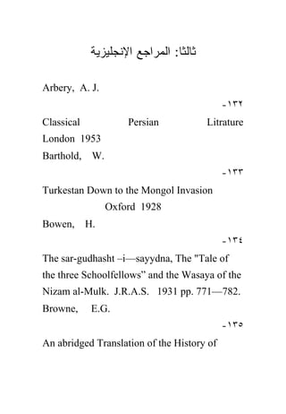 ‫ﺜﺎﻟﺜﺎ: ﺍﻟﻤﺭﺍﺠﻊ ﺍﻹﻨﺠﻠﻴﺯﻴﺔ‬
                                ‫ﹰ‬

Arbery, A. J.
                                            -١٣٢
Classical            Persian            Litrature
London 1953
Barthold, W.
                                            -١٣٣
Turkestan Down to the Mongol Invasion
                 Oxford 1928
Bowen,      H.
                                            -١٣٤
The sar-gudhasht –i—sayydna, The "Tale of
the three Schoolfellows” and the Wasaya of the
Nizam al-Mulk. J.R.A.S. 1931 pp. 771—782.
Browne,      E.G.
                                            -١٣٥
An abridged Translation of the History of
 