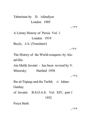 Tabaristan by D. isfandiyar
              London 1905
                                           -١٣٦
A Litrary History of Persia Vol. 1.
              London 1919
Boyle, J.A. (Translator)
                                       -١٣٧
The History of the World conquror, by Ala-
ad-Din
Ata Malik Juvaini - has been revised by V.
Minorsky         Harfard 1958
                                           -١٣٨
Ibn al-Tiqtaqa and the Tarikh -i- Jahan-
Gushay
of Juvaini    B.S.O.A.S. Vol. XIV, part 1
                       1952
Freya Stark
                                           -١٣٩
 