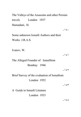 The Valleys of the Assassins and other Persian
travels      London 1937
Hamadani, H.
                                          -١٤٠
Some unknown Ismaili Authors and their
Works J.R.A.S.


Ivanov, W.
                                          -١٤١
The Alleged Founder of Ismaillism
             Bombay 1946
                                          -١٤٢
Brief Survey of the evaluation of Ismailism
              London 1952
                                          -١٤٣
A Guide to Ismaili Litrature
              London 1933
                                          -١٤٤
 