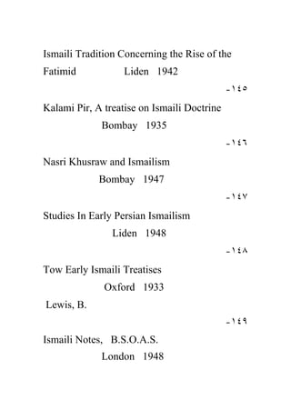 Ismaili Tradition Concerning the Rise of the
Fatimid            Liden 1942
                                             -١٤٥
Kalami Pir, A treatise on Ismaili Doctrine
             Bombay 1935
                                             -١٤٦
Nasri Khusraw and Ismailism
             Bombay 1947
                                             -١٤٧
Studies In Early Persian Ismailism
                Liden 1948
                                             -١٤٨
Tow Early Ismaili Treatises
              Oxford 1933
Lewis, B.
                                             -١٤٩
Ismaili Notes, B.S.O.A.S.
             London 1948
 