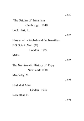 -١٥٠
The Origins of Ismailism
          Cambridge 1940
Lock Hart, L.
                                        -١٥١
Hassan – i - Sabbah and the Ismailism
B.S.O.A.S. Vol. (V)
                London 1929
Miles
                                        -١٥٢
The Numismatic History of Rayy
            New York 1938
Minorsky, V.
                                        -١٥٣
Hudud al Alam
                Lidden 1937
Rosenthal, E.
                                        -١٥٤
 