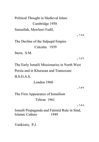 Political Thought in Medieval Islam
              Cambridge 1958
Sanaullah, Mawlawi Fadil,
                                         -١٥٥
The Decline of the Saljuqid Empire
               Calcutta 1939
Stern, S.M.
                                         -١٥٦
The Early Ismaili Missionaries in North West
Persia and in Khurasan and Transoxani
B.S.O.A.S.
              London 1960
                                         -١٥٧
The First Appearance of Ismailism
               Tehran 1961
                                         -١٥٨
Ismaili Propaganda and Fatimid Rule in Sind,
Islamic Culture        1949

Vatikiotis, P.J.
 