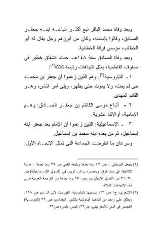 ‫ﻭﺒﻌﺩ ﻭﻓﺎﺓ ﻤﺤﻤﺩ ﺍﻟﺒﺎﻗﺭ ﺘﺒﻊ ﺃﻜﺜـﺭ ﺃﺘﺒﺎﻋـﻪ ﺍﺒﻨـﻪ ﺠﻌﻔـﺭ‬
‫ﺍﻟﺼﺎﺩﻕ، ﻭﻗﺎﻟﻭﺍ ﺒﺈﻤﺎﻤﺘﻪ، ﻭﻜﺎﻥ ﻤﻥ ﺃﺒﺭﺯﻫﻡ ﺭﺠل ﻴﻘﺎل ﻟﻪ ﺃﺒﻭ‬
                                  ‫ﺍﻟﺨﻁﺎﺏ، ﻤﺅﺴﺱ ﻓﺭﻗﺔ ﺍﻟﺨﻁﺎﺒﻴﺔ.‬
‫ﻭﺒﻌﺩ ﻭﻓﺎﺓ ﺍﻟﺼﺎﺩﻕ ﺴﻨﺔ ٨٤١ﻫـ ﺤﺩﺙ ﺍﻨﺸﻘﺎﻕ ﺨﻁﻴﺭ ﻓﻰ‬
               ‫ﺼﻔﻭﻑ ﺍﻟﻔﺎﻁﻤﻴﺔ، ﻴﻤﺜل ﺍﺘﺠﺎﻫﺎﺕ ﺭﺌﻴﺴﺔ ﺜﻼﺜﺔ)٢(:‬
‫١ـ ﺍﻟﻨﺎﻭﻭﺴﻴﺔ)٣(: ﻭﻫﻡ ﺍﻟﺫﻴﻥ ﺯﻋﻤﻭﺍ ﺃﻥ ﺠﻌﻔﺭ ﺒﻥ ﻤﺤﻤـﺩ‬
‫ﺤﻰ ﻟﻡ ﻴﻤﺕ، ﻭﻻ ﻴﻤﻭﺕ ﺤﺘﻰ ﻴﻅﻬﺭ، ﻭﻴﻠﻰ ﺃﻤﺭ ﺍﻟﻨﺎﺱ، ﻭﻫـﻭ‬
                                                         ‫ﺍﻟﻘﺎﺌﻡ ﺍﻟﻤﻬﺩﻯ.‬
‫٢ - ﺃﺘﺒﺎﻉ ﻤﻭﺴﻰ ﺍﻟﻜﺎﻅﻡ ﺒﻥ ﺠﻌﻔـﺭ ﺍﻟﺼـﺎﺩﻕ: ﻭﻫـﻡ‬
                                           ‫ﺍﻹﻤﺎﻤﻴﺔ، ﺃﻭﺍﻹﺜﻨﺎ ﻋﺸﺭﻴﺔ.‬
‫٣ ـ ﺍﻹﺴﻤﺎﻋﻴﻠﻴﺔ: ﺍﻟﺫﻴﻥ ﺯﻋﻤﻭﺍ ﺃﻥ ﺍﻹﻤﺎﻡ ﺒﻌﺩ ﺠﻌﻔﺭ ﺍﺒﻨﻪ‬
                  ‫ﺇﺴﻤﺎﻋﻴل، ﺜﻡ ﻤﻥ ﺒﻌﺩﻩ ﺍﺒﻨﻪ ﻤﺤﻤﺩ ﺒﻥ ﺇﺴﻤﺎﻋﻴل.‬
‫ﻭﺴﺭﻋﺎﻥ ﻤﺎ ﺍﻨﻘﺭﻀﺕ ﺍﻟﺠﻤﺎﻋﺔ ﺍﻟﺘﻰ ﺘﻤﺜل ﺍﻻﺘﺠـﺎﻩ ﺍﻷﻭل.‬


‫)٢( ﻴﺠﻌل ﺍﻟﻨﻭﺒﺨﺘﻰ - ﺹ ٧٤ ﻭﻤﺎ ﺒﻌﺩﻫﺎ ﻭﻴﺘﺒﻌﻪ ﺍﻟﻘﻤﻰ ﺹ ٩٧ ﻭﻤﺎ ﺒﻌﺩﻫﺎ - ﻫـﺫﺍ‬
‫ﺍﻻﻨﺸﻘﺎﻕ ﻓﻰ ﺴﺕ ﻓﺭﻕ. ﻭﻴﺤﺼﺭﻩ ﺒﺭﻨﺎﺭﺩ ﻟﻭﻴﺱ ﻓﻰ )ﺃﺼﻭل ﺍﻹﺴـﻤﺎﻋﻴﻠﻴﺔ( ﺹ‬
‫٠٣-١٣ ﻤﻥ ﺍﻷﺼل ﺍﻹﻨﺠﻠﻴﺯﻯ، ﻭﺹ ٥٩ ﻭﻤﺎ ﺒﻌﺩﻫﺎ ﻤﻥ ﺍﻟﺘﺭﺠﻤﺔ ﺍﻟﻌﺭﺒﻴﺔ ﻓـﻰ‬
                                                  ‫ﻫﺫﻩ ﺍﻻﺘﺠﺎﻫﺎﺕ ﺍﻟﺜﻼﺜﺔ.‬
‫)٣( ﺍﻷﺸﻌﺭﻯ، ﺝ١ ﺹ ٣٢، ﻭﻴﺴﻤﻴﻬﺎ ﺒﺎﻟﺒﺎﺒﻭﺴﻴﺔ. ﺍﻟﻔﻬﺭﺴﺕ ﻻﺒﻥ ﺍﻟﻨـﺩﻴﻡ ﺹ ٨٩١.‬
‫ﻭﻴﻁﻠﻕ ﻋﻠﻰ ﻭﺍﺤﺩ ﻤﻥ ﺃﺘﺒﺎﻋﻬﺎ ﺍﻟﺒﺎﺒﻭﺸﻴﺔ ﺒﺎﻟﺸﻴﻥ. ﺍﻟﺒﻐﺩﺍﺩﻯ، ﺹ ٩٣ )ﺍﻟﻨﺎﻭﺴـﻴﺔ(‬
               ‫ﺍﻟﺘﺒﺼﻴﺭ ﻓﻰ ﺍﻟﺩﻴﻥ ﻟﻸﺴﻔﺭﺍﻴﻴﻨﻰ، ﺹ٢٢، ﺘﻠﺒﻴﺱ ﺇﺒﻠﻴﺱ، ﺹ٢٢.‬
 