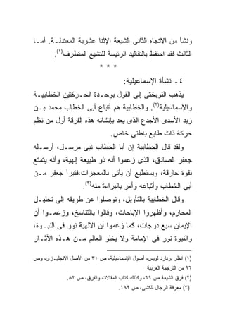 ‫ﻭﻨﺸﺄ ﻤﻥ ﺍﻻﺘﺠﺎﻩ ﺍﻟﺜﺎﻨﻰ ﺍﻟﺸﻴﻌﺔ ﺍﻹﺜﻨﺎ ﻋﺸﺭﻴﺔ ﺍﻟﻤﻌﺘﺩﻟـﺔ. ﺃﻤـﺎ‬
        ‫ﺍﻟﺜﺎﻟﺙ ﻓﻘﺩ ﺍﺤﺘﻔﻅ ﺒﺎﻟﺘﻘﺎﻟﻴﺩ ﺍﻟﺭﺌﻴﺴﺔ ﻟﻠﺘﺸﻴﻊ ﺍﻟﻤﺘﻁﺭﻑ)١(.‬
                           ‫***‬
                                     ‫٤ـ ﻨﺸﺄﺓ ﺍﻹﺴﻤﺎﻋﻴﻠﻴﺔ:‬
‫ﻴﺫﻫﺏ ﺍﻟﻨﻭﺒﺨﺘﻰ ﺇﻟﻰ ﺍﻟﻘﻭل ﺒﻭﺤـﺩﺓ ﺍﻟﺤـﺭﻜﺘﻴﻥ ﺍﻟﺨﻁﺎﺒﻴـﺔ‬
‫ﻭﺍﻹﺴﻤﺎﻋﻴﻠﻴﺔ)٢(. ﻭﺍﻟﺨﻁﺎﺒﻴﺔ ﻫﻡ ﺃﺘﺒﺎﻉ ﺃﺒﻰ ﺍﻟﺨﻁﺎﺏ ﻤﺤﻤﺩ ﺒـﻥ‬
‫ﺯﻴﺩ ﺍﻷﺴﺩﻯ ﺍﻷﺠﺩﻉ ﺍﻟﺫﻯ ﻴﻌﺩ ﺒﺈﻨﺸﺎﺌﻪ ﻫﺫﻩ ﺍﻟﻔﺭﻗﺔ ﺃﻭل ﻤﻥ ﻨﻅﻡ‬
                               ‫ﺤﺭﻜﺔ ﺫﺍﺕ ﻁﺎﺒﻊ ﺒﺎﻁﻨﻰ ﺨﺎﺹ.‬
‫ﻭﻟﻘﺩ ﻗﺎل ﺍﻟﺨﻁﺎﺒﻴﺔ ﺇﻥ ﺃﺒﺎ ﺍﻟﺨﻁﺎﺏ ﻨﺒﻰ ﻤﺭﺴـل، ﺃﺭﺴـﻠﻪ‬
‫ﺠﻌﻔﺭ ﺍﻟﺼﺎﺩﻕ، ﺍﻟﺫﻯ ﺯﻋﻤﻭﺍ ﺃﻨﻪ ﺫﻭ ﻁﺒﻴﻌﺔ ﺇﻟﻬﻴﺔ، ﻭﺃﻨﻪ ﻴﺘﻤﺘﻊ‬
‫ﺒﻘﻭﺓ ﺨﺎﺭﻗﺔ، ﻭﻴﺴﺘﻁﻴﻊ ﺃﻥ ﻴﺄﺘﻰ ﺒﺎﻟﻤﻌﺠﺯﺍﺕ،ﻓﺘﺒﺭﺃ ﺠﻌﻔﺭ ﻤـﻥ‬
                    ‫ﺃﺒﻰ ﺍﻟﺨﻁﺎﺏ ﻭﺃﺘﺒﺎﻋﻪ ﻭﺃﻤﺭ ﺒﺎﻟﺒﺭﺍﺀﺓ ﻤﻨﻪ)٣(.‬
‫ﻭﻗﺎل ﺍﻟﺨﻁﺎﺒﻴﺔ ﺒﺎﻟﺘﺄﻭﻴل، ﻭﺘﻭﺼﻠﻭﺍ ﻋﻥ ﻁﺭﻴﻘﻪ ﺇﻟﻰ ﺘﺤﻠﻴـل‬
‫ﺍﻟﻤﺤﺎﺭﻡ، ﻭﺃﻅﻬﺭﻭﺍ ﺍﻹﺒﺎﺤﺎﺕ، ﻭﻗﺎﻟﻭﺍ ﺒﺎﻟﺘﻨﺎﺴﺦ، ﻭﺯﻋﻤـﻭﺍ ﺃﻥ‬
‫ﺍﻹﻴﻤﺎﻥ ﺴﺒﻊ ﺩﺭﺠﺎﺕ، ﻜﻤﺎ ﺯﻋﻤﻭﺍ ﺃﻥ ﺍﻹﻟﻬﻴﺔ ﻨﻭﺭ ﻓﻰ ﺍﻟﻨﺒـﻭﺓ،‬
‫ﻭﺍﻟﻨﺒﻭﺓ ﻨﻭﺭ ﻓﻰ ﺍﻹﻤﺎﻤﺔ ﻭﻻ ﻴﺨﻠﻭ ﺍﻟﻌﺎﻟﻡ ﻤـﻥ ﻫـﺫﻩ ﺍﻵﺜـﺎﺭ‬

‫)١( ﺍﻨﻅﺭ ﺒﺭﻨﺎﺭﺩ ﻟﻭﻴﺱ، ﺃﺼﻭل ﺍﻹﺴﻤﺎﻋﻴﻠﻴﺔ، ﺹ ١٣ ﻤﻥ ﺍﻷﺼل ﺍﻹﻨﺠﻠﻴـﺯﻯ، ﻭﺹ‬
                                              ‫٦٩ ﻤﻥ ﺍﻟﺘﺭﺠﻤﺔ ﺍﻟﻌﺭﺒﻴﺔ.‬
             ‫)٢( ﻓﺭﻕ ﺍﻟﺸﻴﻌﺔ ﺹ ٩٦، ﻭﻜﺫﻟﻙ ﻜﺘﺎﺏ ﺍﻟﻤﻘﺎﻻﺕ ﻭﺍﻟﻔﺭﻕ، ﺹ ٢٨.‬
                                  ‫)٣( ﻤﻌﺭﻓﺔ ﺍﻟﺭﺠﺎل ﻟﻠﻜﺸﻰ، ﺹ ٩٨١.‬
 