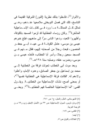 ‫ﻭﺍﻷﻨﻭﺍﺭ)٤(، ﻓﺄﺩﺨﻠﻭﺍ ﺒﺫﻟﻙ ﻨﻅﺭﻴﺔ )ﺍﻟﻨﻭﺭ( ﺍﻟﺸﺭﻗﻴﺔ ﺍﻟﻘﺩﻴﻤﺔ ﻓﻰ‬
‫ﺍﻟﺘﻨﺎﺴﺦ، ﺘﻠﻙ ﺍﻟﺘﻰ ﻓﺼل ﺍﻟﻨﻭﺒﺨﺘﻰ ﻤﻼﻤﺤﻬﺎ ﻋﻨـﺩﻫﻡ، ﻭﻫـﻰ‬
‫ﺘﻤﺎﺜل ﻜـل ﺍﻟﻤﻤﺎﺜﻠـﺔ ﻤـﺎ ﻭﺭﺩ ﻓـﻰ ﻜﺘﺎﺒـﺎﺕ ﺍﻹﺴـﻤﺎﻋﻴﻠﻴﺔ‬
‫ﺍﻟﻤﺘﺄﺨﺭﺓ)٥(. ﻭﻜﺎﻥ ﺭﺅﺴﺎﺀ ﺍﻟﺨﻁﺎﺒﻴﺔ ﻗﺩ ﻟﺯﻤﻭﺍ ﺍﻟﻤﺴﺠﺩ ﺒﺎﻟﻜﻭﻓﺔ،‬
‫ﻭﺃﻅﻬﺭﻭﺍ ﺍﻟﺘﻌﺒﺩ، ﻭﺩﻋﻭﺍ ﺍﻟﻨﺎﺱ ﺴ ‪‬ﺍ ﺇﻟﻰ ﻤﺫﻫﺒﻬﻡ، ﻓﺒﻠﻎ ﺨﺒﺭﻫﻡ‬
                        ‫ﺭ‬
‫ﻋﻴﺴﻰ ﺒﻥ ﻤﻭﺴﻰ، ﻋﺎﻤل ﺍﻟﻜﻭﻓـﺔ ﻓـﻰ ﻋﻬـﺩ ﺃﺒـﻰ ﺠﻌﻔـﺭ‬
‫ﺍﻟﻤﻨﺼﻭﺭ، ﻓﺒﻌﺙ ﺭﺠﻼ ﻤﻥ ﺃﺼﺤﺎﺒﻪ ﺇﻟﻴﻬﻡ، ﻓﻘﺘل ﻤـﻨﻬﻡ ﻓـﻰ‬
                                ‫ﹰ‬
‫ﺍﻟﻤﺴﺠﺩ ﺴﺒﻌﻴﻥ ﺭﺠ ﹰ، ﻭﺃﺴﺭ ﺃﺒﺎ ﺍﻟﺨﻁﺎﺏ، ﻓﺄﺨﺫﻩ ﻋﻴﺴﻰ ﺒـﻥ‬
                                 ‫ﻼ‬
              ‫ﻤﻭﺴﻰ، ﻭﻀﺭﺏ ﻋﻨﻘﻪ، ﻭﺼﻠﺒﻪ ﺴﻨﺔ ٨٣١ﻫـ)٦(.‬
‫ﻭﺒﻌﺩ ﻤﻭﺕ ﺃﺒﻰ ﺍﻟﺨﻁﺎﺏ ﺘﺤﻭﻟﺕ ﻓﺭﻗﺔ ﻤﻥ ﺍﻟﺨﻁﺎﺒﻴﺔ ﺇﻟـﻰ‬
‫ﻤﺤﻤﺩ ﺒﻥ ﺇﺴﻤﺎﻋﻴل ﺒﻥ ﺠﻌﻔﺭ ﺍﻟﺼﺎﺩﻕ، ﻭﻋﺩﻭﻩ ﺍﻹﻤﺎﻡ، ﻭﺃﻋﻠﻨﻭﺍ‬
‫ﻭﻻﺀﻫﻡ ﻟﻪ. "ﻓﻜﺎﻨﺕ ﻓﺭﻗﺔ ﺍﻹﺴﻤﺎﻋﻴﻠﻴﺔ ﻫﻰ ﺍﻟﺨﻁﺎﺒﻴﺔ ﻨﻔﺴﻬﺎ)١("،‬
‫ﺃﻭ ﺒﻤﻌﻨﻰ ﺃﺼﺢ، ﻨﺸﺄﺕ ﺍﻹﺴﻤﺎﻋﻴﻠﻴﺔ ﻤﻥ ﺍﻟﺨﻁﺎﺒﻴـﺔ. ﻭﻴﻘـﻭل‬
‫ﺍﻟﻘﻤﻰ: "ﺃﻤﺎ ﺍﻹﺴﻤﺎﻋﻴﻠﻴﺔ ﺍﻟﺨﺎﻟﺼﺔ ﻓﻬﻡ ﺍﻟﺨﻁﺎﺒﻴـﺔ)٢(". ﻭﻴﻌﻨـﻰ‬


                            ‫)٤( ﺍﻟﺸﻬﺭﺴﺘﺎﻨﻰ، ﺍﻟﻤﻠل ﻭﺍﻟﻨﺤل، ﺝ١ ﺹ ١٨٣.‬
‫)٥( ﺒﺭﻨﺎﺭﺩ ﻟﻭﻴﺱ، ﺃﺼﻭل ﺍﻹﺴﻤﺎﻋﻴﻠﻴﺔ، ﺹ ٣٣ ﻤﻥ ﺍﻷﺼل ﺍﻹﻨﺠﻠﻴـﺯﻯ، ﻭ٩٩ ﻤـﻥ‬
                                                     ‫ﺍﻟﺘﺭﺠﻤﺔ ﺍﻟﻌﺭﺒﻴﺔ.‬
                                                ‫)٦( ﺍﻟﻜﺸﻰ، ﺹ ٩٨١.‬
                                                          ‫)١( ﺃﻴ ‪‬ﺎ.‬
                                                            ‫ﻀ‬
                                          ‫)٢( ﺍﻟﻤﻘﺎﻻﺕ ﻭﺍﻟﻔﺭﻕ ﺹ١٨.‬
 