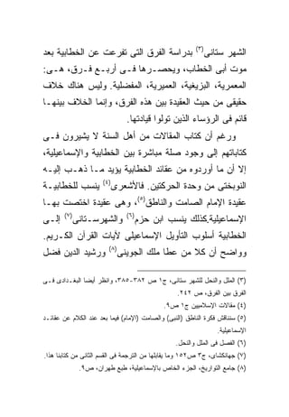 ‫) ٣(‬
‫ﺒﺩﺭﺍﺴﺔ ﺍﻟﻔﺭﻕ ﺍﻟﺘﻰ ﺘﻔﺭﻋﺕ ﻋﻥ ﺍﻟﺨﻁﺎﺒﻴﺔ ﺒﻌﺩ‬                           ‫ﺍﻟﺸﻬﺭ ﺴﺘﺎﻨﻰ‬
‫ﻤﻭﺕ ﺃﺒﻰ ﺍﻟﺨﻁﺎﺏ، ﻭﻴﺤﺼـﺭﻫﺎ ﻓـﻰ ﺃﺭﺒـﻊ ﻓـﺭﻕ، ﻫـﻰ:‬
‫ﺍﻟﻤﻌﻤﺭﻴﺔ، ﺍﻟﺒﺯﻴﻐﻴﺔ، ﺍﻟﻌﻤﻴﺭﻴﺔ، ﺍﻟﻤﻔﻀﻠﻴﺔ. ﻭﻟﻴﺱ ﻫﻨﺎﻙ ﺨﻼﻑ‬
‫ﺤﻘﻴﻘﻰ ﻤﻥ ﺤﻴﺙ ﺍﻟﻌﻘﻴﺩﺓ ﺒﻴﻥ ﻫﺫﻩ ﺍﻟﻔﺭﻕ، ﻭﺇﻨﻤﺎ ﺍﻟﺨﻼﻑ ﺒﻴﻨﻬـﺎ‬
                                   ‫ﻗﺎﺌﻡ ﻓﻰ ﺍﻟﺭﺅﺴﺎﺀ ﺍﻟﺫﻴﻥ ﺘﻭﻟﻭﺍ ﻗﻴﺎﺩﺘﻬﺎ.‬
‫ﻭﺭﻏﻡ ﺃﻥ ﻜﺘﺎﺏ ﺍﻟﻤﻘﺎﻻﺕ ﻤﻥ ﺃﻫل ﺍﻟﺴﻨﺔ ﻻ ﻴﺸﻴﺭﻭﻥ ﻓـﻰ‬
‫ﻜﺘﺎﺒﺎﺘﻬﻡ ﺇﻟﻰ ﻭﺠﻭﺩ ﺼﻠﺔ ﻤﺒﺎﺸﺭﺓ ﺒﻴﻥ ﺍﻟﺨﻁﺎﺒﻴﺔ ﻭﺍﻹﺴﻤﺎﻋﻴﻠﻴﺔ،‬
‫ﺇﻻ ﺃﻥ ﻤﺎ ﺃﻭﺭﺩﻭﻩ ﻤﻥ ﻋﻘﺎﺌﺩ ﺍﻟﺨﻁﺎﺒﻴﺔ ﻴﺅﻴﺩ ﻤـﺎ ﺫﻫـﺏ ﺇﻟﻴـﻪ‬
                       ‫) ٤(‬
‫ﻴﻨﺴﺏ ﻟﻠﺨﻁﺎﺒﻴـﺔ‬                ‫ﺍﻟﻨﻭﺒﺨﺘﻰ ﻤﻥ ﻭﺤﺩﺓ ﺍﻟﺤﺭﻜﺘﻴﻥ. ﻓﺎﻷﺸﻌﺭﻯ‬
‫ﻋﻘﻴﺩﺓ ﺍﻹﻤﺎﻡ ﺍﻟﺼﺎﻤﺕ ﻭﺍﻟﻨﺎﻁﻕ)٥(، ﻭﻫﻰ ﻋﻘﻴﺩﺓ ﺍﺨﺘﺼﺕ ﺒﻬـﺎ‬
       ‫) ٧(‬                        ‫) ٦(‬
‫ﺇﻟـﻰ‬          ‫ﻭﺍﻟﺸﻬﺭﺴـﺘﺎﻨﻰ‬                ‫ﺍﻹﺴﻤﺎﻋﻴﻠﻴﺔ.ﻜﺫﻟﻙ ﻴﻨﺴﺏ ﺍﺒﻥ ﺤﺯﻡ‬
‫ﺍﻟﺨﻁﺎﺒﻴﺔ ﺃﺴﻠﻭﺏ ﺍﻟﺘﺄﻭﻴل ﺍﻹﺴﻤﺎﻋﻴﻠﻰ ﻵﻴﺎﺕ ﺍﻟﻘﺭﺁﻥ ﺍﻟﻜـﺭﻴﻡ.‬
                          ‫) ٨(‬
‫ﻭﺭﺸﻴﺩ ﺍﻟﺩﻴﻥ ﻓﻀل‬                  ‫ﻭﻭﺍﻀﺢ ﺃﻥ ﻜﻼ ﻤﻥ ﻋﻁﺎ ﻤﻠﻙ ﺍﻟﺠﻭﻴﻨﻰ‬

‫)٣( ﺍﻟﻤﻠل ﻭﺍﻟﻨﺤل ﻟﻠﺸﻬﺭ ﺴﺘﺎﻨﻰ، ﺝ١ ﺹ ٢٨٣-٥٨٣، ﻭﺍﻨﻅﺭ ﺃﻴ ‪‬ﺎ ﺍﻟﺒﻐـﺩﺍﺩﻯ ﻓـﻰ‬
               ‫ﻀ‬
                                                     ‫ﺍﻟﻔﺭﻕ ﺒﻴﻥ ﺍﻟﻔﺭﻕ، ﺹ ٢٤٢.‬
                                                 ‫)٤( ﻤﻘﺎﻻﺕ ﺍﻹﺴﻼﻤﻴﻴﻥ ﺝ١ ﺹ٩.‬
‫)٥( ﺴﻨﻨﺎﻗﺵ ﻓﻜﺭﺓ ﺍﻟﻨﺎﻁﻕ )ﺍﻟﻨﺒﻰ( ﻭﺍﻟﺼﺎﻤﺕ )ﺍﻹﻤﺎﻡ( ﻓﻴﻤﺎ ﺒﻌﺩ ﻋﻨﺩ ﺍﻟﻜﻼﻡ ﻋﻥ ﻋﻘﺎﺌـﺩ‬
                                                                     ‫ﺍﻹﺴﻤﺎﻋﻴﻠﻴﺔ.‬
                                                    ‫)٦( ﺍﻟﻔﺼل ﻓﻰ ﺍﻟﻤﻠل ﻭﺍﻟﻨﺤل.‬
‫)٧( ﺠﻬﺎﻨﻜﺸﺎﻯ، ﺝ٣ ﺹ٢٥١ ﻭﻤﺎ ﻴﻘﺎﺒﻠﻬﺎ ﻤﻥ ﺍﻟﺘﺭﺠﻤﺔ ﻓﻰ ﺍﻟﻘﺴﻡ ﺍﻟﺜﺎﻨﻰ ﻤﻥ ﻜﺘﺎﺒﻨﺎ ﻫﺫﺍ.‬
               ‫)٨( ﺠﺎﻤﻊ ﺍﻟﺘﻭﺍﺭﻴﺦ، ﺍﻟﺠﺯﺀ ﺍﻟﺨﺎﺹ ﺒﺎﻹﺴﻤﺎﻋﻴﻠﻴﺔ، ﻁﺒﻊ ﻁﻬﺭﺍﻥ، ﺹ٩.‬
 