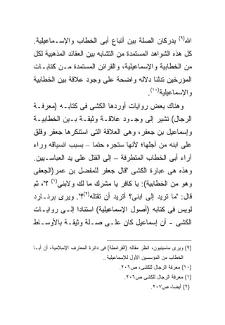 ‫) ٩(‬
‫ﻴﺩﺭﻜﺎﻥ ﺍﻟﺼﻠﺔ ﺒﻴﻥ ﺃﺘﺒﺎﻉ ﺃﺒﻰ ﺍﻟﺨﻁﺎﺏ ﻭﺍﻹﺴـﻤﺎﻋﻴﻠﻴﺔ.‬                           ‫ﺍﷲ‬
‫ﻜل ﻫﺫﻩ ﺍﻟﺸﻭﺍﻫﺩ ﺍﻟﻤﺴﺘﻤﺩﺓ ﻤﻥ ﺍﻟﺘﺸﺎﺒﻪ ﺒﻴﻥ ﺍﻟﻌﻘﺎﺌﺩ ﺍﻟﻤﺫﻫﺒﻴﺔ ﻟﻜل‬
‫ﻤﻥ ﺍﻟﺨﻁﺎﺒﻴﺔ ﻭﺍﻹﺴﻤﺎﻋﻴﻠﻴﺔ، ﻭﺍﻟﻘﺭﺍﺌﻥ ﺍﻟﻤﺴﺘﻤﺩﺓ ﻤـﻥ ﻜﺘﺎﺒـﺎﺕ‬
‫ﺍﻟﻤﺅﺭﺨﻴﻥ ﺘﺩﻟﻨﺎ ﺩﻻﻟﻪ ﻭﺍﻀﺤﺔ ﻋﻠﻰ ﻭﺠﻭﺩ ﻋﻼﻗﺔ ﺒﻴﻥ ﺍﻟﺨﻁﺎﺒﻴﺔ‬
                                                     ‫ﻭﺍﻹﺴﻤﺎﻋﻴﻠﻴﺔ)٠١(.‬
‫ﻭﻫﻨﺎﻙ ﺒﻌﺽ ﺭﻭﺍﻴﺎﺕ ﺃﻭﺭﺩﻫﺎ ﺍﻟﻜﺸﻰ ﻓﻰ ﻜﺘﺎﺒـﻪ )ﻤﻌﺭﻓـﺔ‬
‫ﺍﻟﺭﺠﺎل( ﺘﺸﻴﺭ ﺇﻟﻰ ﻭﺠـﻭﺩ ﻋﻼﻗـﺔ ﻭﺜﻴﻘـﺔ ﺒـﻴﻥ ﺍﻟﺨﻁﺎﺒﻴـﺔ‬
‫ﻭﺇﺴﻤﺎﻋﻴل ﺒﻥ ﺠﻌﻔﺭ، ﻭﻫﻰ ﺍﻟﻌﻼﻗﺔ ﺍﻟﺘﻰ ﺍﺴﺘﻨﻜﺭﻫﺎ ﺠﻌﻔﺭ ﻭﻗﻠﻕ‬
‫ﻋﻠﻰ ﺍﺒﻨﻪ ﻤﻥ ﺃﺠﻠﻬﺎ؛ ﻷﻨﻬﺎ ﺴﺘﺠﺭﻩ ﺤﺘ ‪‬ﺎ – ﺒﺴﺒﺏ ﺍﻨﺴﻴﺎﻗﻪ ﻭﺭﺍﺀ‬
                     ‫ﻤ‬
‫ﺁﺭﺍﺀ ﺃﺒﻰ ﺍﻟﺨﻁﺎﺏ ﺍﻟﻤﺘﻁﺭﻓﺔ – ﺇﻟﻰ ﺍﻟﻘﺘل ﻋﻠﻰ ﻴﺩ ﺍﻟﻌﺒﺎﺴـﻴﻴﻥ.‬
‫ﻭﻫﺫﻩ ﻫﻰ ﻋﺒﺎﺭﺓ ﺍﻟﻜﺸﻰ "ﻗﺎل ﺠﻌﻔﺭ ﻟﻠﻤﻔﻀل ﺒﻥ ﻋﻤﺭ)ﺍﻟﺠﻌﻔﻰ‬
         ‫) ١(‬
‫؟"، ﺜﻡ‬          ‫ﻭﻫﻭ ﻤﻥ ﺍﻟﺨﻁﺎﺒﻴﺔ(: ﻴﺎ ﻜﺎﻓﺭ ﻴﺎ ﻤﺸﺭﻙ ﻤﺎ ﻟﻙ ﻭﻻﺒﻨﻰ‬
‫ﻗﺎل: "ﻤﺎ ﺘﺭﻴﺩ ﺇﻟﻰ ﺍﺒﻨﻰ؟ ﺃﺘﺭﻴﺩ ﺃﻥ ﺘﻘﺘﻠﻪ)٢(؟". ﻭﻴﺭﻯ ﺒﺭﻨـﺎﺭﺩ‬
‫ﻟﻭﻴﺱ ﻓﻰ ﻜﺘﺎﺒﻪ )ﺃﺼﻭل ﺍﻹﺴﻤﺎﻋﻴﻠﻴﺔ( ﺍﺴﺘﻨﺎ ‪‬ﺍ ﺇﻟـﻰ ﺭﻭﺍﻴـﺎﺕ‬
              ‫ﺩ‬
‫ﺍﻟﻜﺸﻰ - ﺃﻥ ﺇﺴﻤﺎﻋﻴل ﻜﺎﻥ ﻋﻠـﻰ ﺼـﻠﺔ ﻭﺜﻴﻘـﺔ ﺒﺎﻷﻭﺴـﺎﻁ‬

‫)٩( ﻭﻴﺭﻯ ﻤﺎﺴﻴﻨﻴﻭﻥ، ﺍﻨﻅﺭ ﻤﻘﺎﻟﻪ )ﺍﻟﻘﺭﺍﻤﻁﺔ( ﻓﻰ ﺩﺍﺌﺭﺓ ﺍﻟﻤﻌﺎﺭﻑ ﺍﻹﺴﻼﻤﻴﺔ، ﺃﻥ ﺃﺒـﺎ‬
                                ‫ﺍﻟﺨﻁﺎﺏ ﻤﻥ ﺍﻟﻤﺅﺴﺴﻴﻥ ﺍﻷﻭل ﻟﻺﺴﻤﺎﻋﻴﻠﻴﺔ..‬
                                        ‫)٠١( ﻤﻌﺭﻓﺔ ﺍﻟﺭﺠﺎل ﻟﻠﻜﺸﻰ، ﺹ٦٠٢.‬
                                          ‫)١( ﻤﻌﺭﻓﺔ ﺍﻟﺭﺠﺎل ﻟﻠﻜﺸﻰ ﺹ٦٠٢.‬
                                                      ‫)٢( ﺃﻴﻀﺎ، ﺹ٧٠٢.‬
 