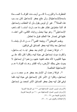 ‫ـﻤﺎﺓ‬
   ‫ـﺔ ﺍﻟﻤﺴـ‬
          ‫ـﺩﺕ ﺍﻟﻔﺭﻗـ‬
                   ‫ـﺔ ـﻰ ﺃﻭﺠـ‬
                         ‫ـﺔ ﻭﺍﻟﺜﻭﺭﻴـ ﺍﻟﺘـ‬
                                        ‫ﺍﻟﻤﺘﻁﺭﻓـ‬
‫ﺒﺎﺴﻤﻪ)ﺍﻹﺴﻤﺎﻋﻴﻠﻴﺔ(. ﻭﺃﻥ ﺨﻠﻊ ﺠﻌﻔﺭ ﻹﺴﻤﺎﻋﻴل ﻜﺎﻥ ﺒﺴـﺒﺏ‬
‫ﻫﺫﻩ ﺍﻟﺼﻠﺔ)٣(. ﻏﻴﺭ ﺃﻥ ﻟﻭﻴﺱ ﻴﻘﻭل ﺒﺄﻥ ﺃﺒﺎ ﺍﻟﺨﻁﺎﺏ ﻭﺇﺴﻤﺎﻋﻴل‬
‫ﻗﺩ ﺃﻨﺸﺂ ﻤﺘﻌﺎﻭﻨﻴﻥ ﻨﻅﺎﻡ ﻋﻘﻴـﺩﺓ ﺼـﺎﺭﺕ ﺃﺴﺎ ‪‬ـﺎ ﻟﻠﻤـﺫﻫﺏ‬
          ‫ﺴ‬
‫ﺍﻹﺴﻤﺎﻋﻴﻠﻰ)٤(. ﻭﻫﻭ ﺒﻬﺫﺍ ﻴﺤﻤل ﺭﻭﺍﻴﺎﺕ ﺍﻟﻜﺸﻰ، ﺍﻟﺘﻰ ﺍﻋﺘﻤـﺩ‬
                 ‫ﻋﻠﻴﻬﺎ ﻓﻰ ﺇﺼﺩﺍﺭ ﻫﺫﺍ ﺍﻟﺤﻜﻡ، ﻓﻭﻕ ﻤﺎ ﺘﺤﺘﻤل.‬
‫ﻭﻴﻘﺴﻡ ﺍﻟﻨﻭﺒﺨﺘﻰ)٥(، ﻭﻴﺘﺒﻌﻪ ﺍﻟﻘﻤﻰ)٦(، ﻤـﻥ ﻗـﺎل ﺒﺈﻤﺎﻤـﺔ‬
          ‫ﺇﺴﻤﺎﻋﻴل ﺒﻌﺩ ﻭﻓﺎﺓ ﺃﺒﻴﻪ ﺠﻌﻔﺭ ﺍﻟﺼﺎﺩﻕ ﺇﻟﻰ ﻓﺭﻗﺘﻴﻥ:‬
‫١ـ ﻓﺭﻗﺔ ﺯﻋﻤﺕ ﺃﻥ ﺍﻹﻤﺎﻡ ﺒﻌﺩ ﺠﻌﻔﺭ ﺍﺒﻨـﻪ ﺇﺴـﻤﺎﻋﻴل،‬
‫ﻭﺃﻨﻜﺭﺕ ﻤﻭﺕ ﺇﺴﻤﺎﻋﻴل ﻓﻰ ﺤﻴﺎﺓ ﺃﺒﻴﻪ، ﻭﻗﺎﻟﻭﺍ ﻜﺎﻥ ﺫﻟﻙ ﻋﻠـﻰ‬
‫ﺠﻬﺔ ﺍﻟﺘﻠﺒﻴﺱ؛ ﻷﻨﻪ ﺨﺎﻑ ﻓﻐﻴﺒﻪ ﻋﻨﻬﻡ، ﻭﺯﻋﻤﻭﺍ ﺃﻥ ﺇﺴﻤﺎﻋﻴل ﻻ‬
‫ﻴﻤﻭﺕ ﺤﺘﻰ ﻴﻤﻠﻙ ﺍﻷﺭﺽ، ﻭﺃﻨﻪ ﺍﻟﻘﺎﺌﻡ. ﻭﻫـﺫﻩ ﺍﻟﻔﺭﻗـﺔ ﻫـﻡ‬
                                           ‫ﺍﻹﺴﻤﺎﻋﻴﻠﻴﺔ ﺍﻟﺨﺎﻟﺼﺔ.‬
‫٢ـ ﻓﺭﻗﺔ ﺯﻋﻤﺕ ﺃﻥ ﺍﻹﻤﺎﻡ ﺒﻌﺩ ﺠﻌﻔﺭ ﻫـﻭ ﻤﺤﻤـﺩ ﺒـﻥ‬
‫ﺇﺴﻤﺎﻋﻴل، ﻭﻗﺎﻟﻭﺍ ﺇﻥ ﺍﻷﻤﺭ ﻜﺎﻥ ﻹﺴﻤﺎﻋﻴل ﻓﻰ ﺤﻴﺎﺓ ﺃﺒﻴﻪ، ﻓﻠﻤﺎ‬
‫ﺘﻭﻓﻰ ﻗﺒل ﺃﺒﻴﻪ ﺠﻌل ﺠﻌﻔﺭ ﺍﻟﺼﺎﺩﻕ ﺍﻷﻤﺭ ﻟﻤﺤﻤﺩ ﺒﻥ ﺇﺴﻤﺎﻋﻴل‬

         ‫)٣( ﺒﺭﻨﺎﺭﺩ ﻟﻭﻴﺱ، ﺃﺼﻭل ﺍﻹﺴﻤﺎﻋﻴﻠﻴﺔ ﺹ ١١١ ﻤﻥ ﺍﻟﺘﺭﺠﻤﺔ ﺍﻟﻌﺭﺒﻴﺔ.‬
         ‫)٤( ﺒﺭﻨﺎﺭﺩ ﻟﻭﻴﺱ، ﺃﺼﻭل ﺍﻹﺴﻤﺎﻋﻴﻠﻴﺔ، ﺹ ٠١١ ﻤﻥ ﺍﻟﺘﺭﺠﻤﺔ ﺍﻟﻌﺭﺒﻴﺔ.‬
                                       ‫)٥( ﻓﺭﻕ ﺍﻟﺸﻴﻌﺔ، ﺹ ٧٦ – ٦٧.‬
                                    ‫)٦( ﺍﻟﻤﻘﺎﻻﺕ ﻭﺍﻟﻔﺭﻕ، ﺹ ٠٨ – ٦٨.‬
 