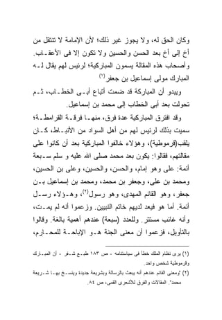 ‫ﻭﻜﺎﻥ ﺍﻟﺤﻕ ﻟﻪ، ﻭﻻ ﻴﺠﻭﺯ ﻏﻴﺭ ﺫﻟﻙ؛ ﻷﻥ ﺍﻹﻤﺎﻤﺔ ﻻ ﺘﻨﺘﻘل ﻤﻥ‬
‫ﺃﺥ ﺇﻟﻰ ﺃﺥ ﺒﻌﺩ ﺍﻟﺤﺴﻥ ﻭﺍﻟﺤﺴﻴﻥ ﻭﻻ ﺘﻜﻭﻥ ﺇﻻ ﻓﻰ ﺍﻷﻋﻘـﺎﺏ.‬
‫ﻭﺃﺼﺤﺎﺏ ﻫﺫﻩ ﺍﻟﻤﻘﺎﻟﺔ ﻴﺴﻤﻭﻥ ﺍﻟﻤﺒﺎﺭﻜﻴﺔ؛ ﻟﺭﺌﻴﺱ ﻟﻬﻡ ﻴﻘﺎل ﻟـﻪ‬
                               ‫) ١(‬
                                      ‫ﺍﻟﻤﺒﺎﺭﻙ ﻤﻭﻟﻰ ﺇﺴﻤﺎﻋﻴل ﺒﻥ ﺠﻌﻔﺭ‬
‫ﻭﻴﺒﺩﻭ ﺃﻥ ﺍﻟﻤﺒﺎﺭﻜﺔ ﻗﺩ ﻀﻤﺕ ﺃﺘﺒﺎﻉ ﺃﺒـﻰ ﺍﻟﺨﻁـﺎﺏ، ﺜـﻡ‬
               ‫ﺘﺤﻭﻟﺕ ﺒﻌﺩ ﺃﺒﻰ ﺍﻟﺨﻁﺎﺏ ﺇﻟﻰ ﻤﺤﻤﺩ ﺒﻥ ﺇﺴﻤﺎﻋﻴل.‬
‫ﻭﻗﺩ ﺍﻓﺘﺭﻕ ﺍﻟﻤﺒﺎﺭﻜﻴﺔ ﻋﺩﺓ ﻓﺭﻕ، ﻤﻨﻬـﺎ ﻓﺭﻗـﺔ ﺍﻟﻘﺭﺍﻤﻁـﺔ؛‬
‫ﺴﻤﻴﺕ ﺒﺫﻟﻙ ﻟﺭﺌﻴﺱ ﻟﻬﻡ ﻤﻥ ﺃﻫل ﺍﻟﺴﻭﺍﺩ ﻤﻥ ﺍﻷﻨﺒـﺎﻁ، ﻜـﺎﻥ‬
‫ﻴﻠﻘﺏ)ﻗﺭﻤﻭﻁﻴﺔ(، ﻭﻫﺅﻻﺀ ﺨﺎﻟﻔﻭﺍ ﺍﻟﻤﺒﺎﺭﻜﻴﺔ ﺒﻌﺩ ﺃﻥ ﻜﺎﻨﻭﺍ ﻋﻠﻰ‬
‫ﻤﻘﺎﻟﺘﻬﻡ، ﻓﻘﺎﻟﻭﺍ: ﻴﻜﻭﻥ ﺒﻌﺩ ﻤﺤﻤﺩ ﺼﻠﻰ ﺍﷲ ﻋﻠﻴﻪ ﻭ ﺴﻠﻡ ﺴـﺒﻌﺔ‬
‫ﺃﺌﻤﺔ: ﻋﻠﻰ ﻭﻫﻭ ﺇﻤﺎﻡ، ﻭﺍﻟﺤﺴﻥ، ﻭﺍﻟﺤﺴﻴﻥ، ﻭﻋﻠﻰ ﺒﻥ ﺍﻟﺤﺴﻴﻥ،‬
‫ﻭﻤﺤﻤﺩ ﺒﻥ ﻋﻠﻰ، ﻭﺠﻌﻔﺭ ﺒﻥ ﻤﺤﻤﺩ، ﻭﻤﺤﻤﺩ ﺒﻥ ﺇﺴﻤﺎﻋﻴل ﺒـﻥ‬
‫ﺠﻌﻔﺭ، ﻭﻫﻭ ﺍﻟﻘﺎﺌﻡ ﺍﻟﻤﻬﺩﻯ، ﻭﻫﻭ ﺭﺴﻭل)٢(، ﻭﻫـﺅﻻﺀ ﺭﺴـل‬
‫ﺃﺌﻤﺔ. ﺃﻤﺎ ﻫﻭ ﻓﻴﻌﺩ ﻟﺩﻴﻬﻡ ﺨﺎﺘﻡ ﺍﻟﻨﺒﻴﻴﻥ. ﻭﺯﻋﻤﻭﺍ ﺃﻨﻪ ﻟﻡ ﻴﻤـﺕ،‬
‫ﻭﺃﻨﻪ ﻏﺎﺌﺏ ﻤﺴﺘﺘﺭ. ﻭﻟﻠﻌﺩﺩ )ﺴﺒﻌﺔ( ﻋﻨﺩﻫﻡ ﺃﻫﻤﻴﺔ ﺒﺎﻟﻐﺔ. ﻭﻗﺎﻟﻭﺍ‬
‫ﺒﺎﻟﺘﺄﻭﻴل، ﻓﺯﻋﻤﻭﺍ ﺃﻥ ﻤﻌﻨﻰ ﺍﻟﺠﻨﺔ ﻫـﻭ ﺍﻹﺒﺎﺤـﺔ ﻟﻠﻤﺤـﺎﺭﻡ،‬

‫)١( ﻴﺭﻯ ﻨﻅﺎﻡ ﺍﻟﻤﻠﻙ ﺨﻁﺄ ﻓﻰ ﺴﻴﺎﺴﺘﻨﺎﻤﻪ - ﺹ ٣٨١ ﻁﺒـﻊ ﺸـﻔﺭ - ﺃﻥ ﺍﻟﻤﺒـﺎﺭﻙ‬
                                                    ‫ﻭﻗﺭﻤﻭﻁﻴﺔ ﺸﺨﺹ ﻭﺍﺤﺩ.‬
‫)٢( "ﻭﻤﻌﻨﻰ ﺍﻟﻘﺎﺌﻡ ﻋﻨﺩﻫﻡ ﺃﻨﻪ ﻴﺒﻌﺙ ﺒﺎﻟﺭﺴﺎﻟﺔ ﻭﺒﺸﺭﻴﻌﺔ ﺠﺩﻴﺩﺓ ﻭﻴﻨﺴـﺦ ﺒﻬـﺎ ﺸـﺭﻴﻌﺔ‬
                         ‫ﻤﺤﻤﺩ". ﺍﻟﻤﻘﺎﻻﺕ ﻭﺍﻟﻔﺭﻕ ﻟﻸﺸﻌﺭﻯ ﺍﻟﻘﻤﻰ، ﺹ ٤٨.‬
 