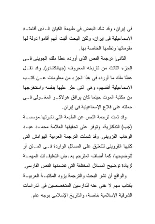 ‫ﻓﻰ ﺇﻴﺭﺍﻥ، ﻭﻗﺩ ﺸﻙ ﺍﻟﺒﻌﺽ ﻓﻰ ﻁﺒﻴﻌﺔ ﺍﻟﻜﻴﺎﻥ ﺍﻟـﺫﻯ ﺃﻗﺎﻤﺘـﻪ‬
‫ﺍﻹﺴﻤﺎﻋﻴﻠﻴﺔ ﻓﻰ ﺇﻴﺭﺍﻥ، ﻭﻟﻜﻥ ﺍﻟﺒﺤﺙ ﺃﺜﺒﺕ ﺃﻨﻬﻡ ﺃﻗﺎﻤﻭﺍ ﺩﻭﻟﺔ ﻟﻬﺎ‬
                             ‫ﻤﻘﻭﻤﺎﺘﻬﺎ ﻭﻨﻅﻤﻬﺎ ﺍﻟﺨﺎﺼﺔ ﺒﻬﺎ.‬
‫ﺍﻟﺜﺎﻨﻰ: ﺘﺭﺠﻤﺔ ﺍﻟﻨﺹ ﺍﻟﺫﻯ ﺃﻭﺭﺩﻩ ﻋﻁﺎ ﻤﻠﻙ ﺍﻟﺠﻭﻴﻨﻰ ﻓـﻰ‬
‫ﺍﻟﺠﺯﺀ ﺍﻟﺜﺎﻟﺙ ﻤﻥ ﺘﺎﺭﻴﺨﻪ ﺍﻟﻤﻌﺭﻭﻑ )ﺠﻬﺎﻨﻜﺸﺎﻯ(. ﻭﻗﺩ ﻨﻘـل‬
‫ﻋﻁﺎ ﻤﻠﻙ ﻤﺎ ﺃﻭﺭﺩﻩ ﻓﻰ ﻫﺫﺍ ﺍﻟﺠﺯﺀ ﻤﻥ ﻤﻌﻠﻭﻤﺎﺕ ﻋـﻥ ﻜﺘـﺏ‬
‫ﺍﻹﺴﻤﺎﻋﻴﻠﻴﺔ ﺃﻨﻔﺴﻬﻡ، ﻭﻫﻲ ﺍﻟﺘﻰ ﻋﺜﺭ ﻋﻠﻴﻬﺎ ﺒﻨﻔﺴﻪ ﻭﺍﺴﺘﺨﺭﺠﻬﺎ‬
‫ﻤﻥ ﻤﻜﺘﺒﺔ ﺍﻟﻤﻭﺕ ﺤﻴﻨﻤﺎ ﻜﺎﻥ ﻴﺭﺍﻓﻕ ﻫﻭﻻﻜـﻭ ﺍﻟﻤﻐـﻭﻟﻰ ﻓـﻰ‬
                    ‫ﺤﻤﻠﺘﻪ ﻋﻠﻰ ﻗﻼﻉ ﺍﻹﺴﻤﺎﻋﻴﻠﻴﺔ ﻓﻰ ﺇﻴﺭﺍﻥ.‬
‫ﻭﻗﺩ ﺘﻤﺕ ﺘﺭﺠﻤﺔ ﺍﻟﻨﺹ ﻋﻥ ﺍﻟﻁﺒﻌﺔ ﺍﻟﺘﻲ ﻨﺸﺭﺘﻬﺎ ﻤﺅﺴﺴـﺔ‬
‫)ﺠﺏ( ﺍﻟﺘﺫﻜﺎﺭﻴﺔ، ﻭﺘﻭﻓﺭ ﻋﻠﻰ ﺘﺤﻘﻴﻘﻬﺎ ﺍﻟﻌﻼﻤﺔ ﻤﺤﻤـﺩ ﻋﺒـﺩ‬
‫ﺍﻟﻭﻫﺎﺏ ﺍﻟﻘﺯﻭﻴﻨﻰ. ﻭﻗﺩ ﺸﻤﻠﺕ ﺍﻟﺘﺭﺠﻤﺔ ﺍﻟﻌﺭﺒﻴﺔ ﺍﻟﻬﻭﺍﻤﺵ ﺍﻟﺘﻰ‬
‫ﻜﺘﺒﻬﺎ ﺍﻟﻘﺯﻭﻴﻨﻰ ﻟﻠﺘﻌﻠﻴﻕ ﻋﻠﻰ ﺍﻟﻤﺴﺎﺌل ﺍﻟﻭﺍﺭﺩﺓ ﻓـﻰ ﺍﻟﻤـﺘﻥ ﺃﻭ‬
‫ﻟﺘﻭﻀﻴﺤﻬﺎ، ﻜﻤﺎ ﺃﻀﺎﻑ ﺍﻟﻤﺘﺭﺠﻡ ﺒﻌـﺽ ﺍﻟﺘﻌﻠﻴﻘـﺎﺕ ﺍﻟﻤﻬﻤـﺔ‬
‫ﻟﺯﻴﺎﺩﺓ ﺘﻭﻀﻴﺢ ﺍﻟﻤﺴﺎﺌل ﺍﻟﻤﺨﺘﻠﻔﺔ ﺍﻟﺘﻰ ﺘﻀﻤﻨﻬﺎ ﺍﻟﻨﺹ ﺍﻟﻔﺎﺭﺴﻰ.‬
‫ﻭﺍﻟﻭﺍﻗﻊ ﺃﻥ ﻨﺸﺭ ﺍﻟﺒﺤﺙ ﻭﺍﻟﺘﺭﺠﻤﺔ ﻴﺯﻭﺩ ﺍﻟﻤﻜﺘﺒـﺔ ﺍﻟﻌﺭﺒﻴـﺔ‬
‫ﺒﻜﺘﺎﺏ ﻤﻬﻡ ﻻ ﻏﻨﻰ ﻋﻨﻪ ﻟﻠﺩﺍﺭﺴﻴﻥ ﺍﻟﻤﺘﺨﺼﺼﻴﻥ ﻓﻰ ﺍﻟﺩﺭﺍﺴﺎﺕ‬
    ‫ﺍﻟﺸﺭﻗﻴﺔ ﺍﻹﺴﻼﻤﻴﺔ ﺨﺎﺼﺔ، ﻭﺍﻟﺘﺎﺭﻴﺦ ﺍﻹﺴﻼﻤﻰ ﺒﻭﺠﻪ ﻋﺎﻡ.‬
 